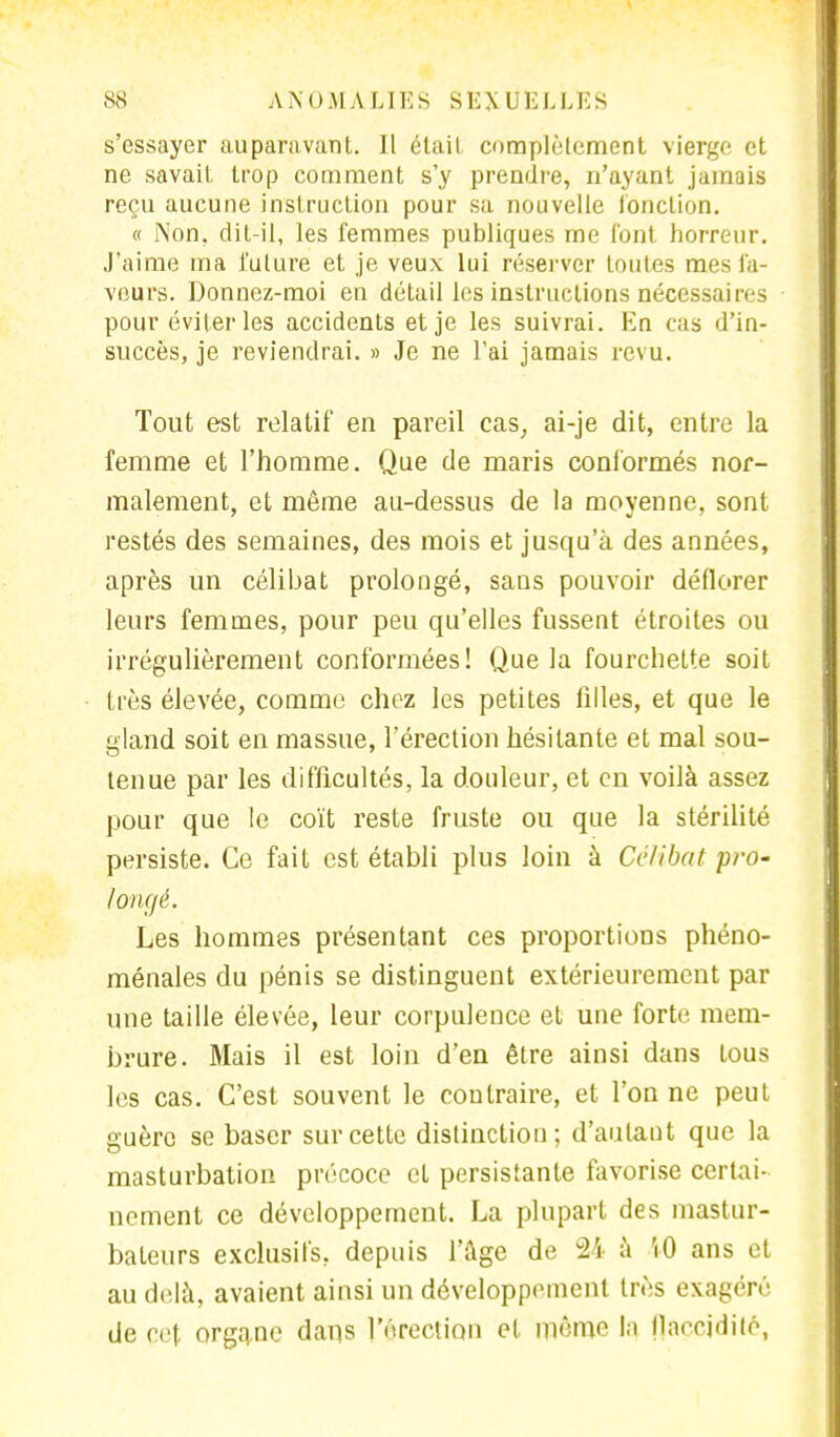 s'essayer auparavant. Il était complètement vierge et ne savait trop comment s'y prendre, n'ayant jamais reçu aucune instruction pour sa nouvelle fonction. « l\on. dit-il, les femmes publiques me font horreur. J'aime ma future et je veux lui réserver toutes mes fa- veurs. Donnez-moi en détail les instructions nécessaires pour éviter les accidents et je les suivrai. Kn cas d'in- succès, je reviendrai. » Je ne l'ai jamais revu. Tout est relatif en pareil cas, ai-je dit, entre la femme et l'homme. Que de maris conformés nor- malement, et même au-dessus de la moyenne, sont restés des semaines, des mois et jusqu'à des années, après un célibat prolongé, sans pouvoir déflorer leurs femmes, pour peu qu'elles fussent étroites ou irrégulièrement conformées! Que la fourchette soit très élevée, comme chez les petites filles, et que le gland soit en massue, l'érection hésitante et mal sou- tenue par les difficultés, la douleur, et en voilà assez pour que le coït reste fruste ou que la stérilité persiste. Ce fait est établi plus loin à Célibat pro- longé. Les hommes présentant ces proportions phéno- ménales du pénis se distinguent extérieurement par une taille élevée, leur corpulence et une forte mem- brure. Mais il est loin d'en être ainsi dans tous les cas. C'est souvent le contraire, et l'on ne peut guère se baser sur cette distinction; d'autant que la masturbation précoce et persistante favorise certai- nement ce développement. La plupart des mastur- baleurs exclusifs, depuis l'âge de 24 à VO ans et au delà, avaient ainsi un développement très exagéré de cet organe dans l'érection et même \t\ flaccidité,