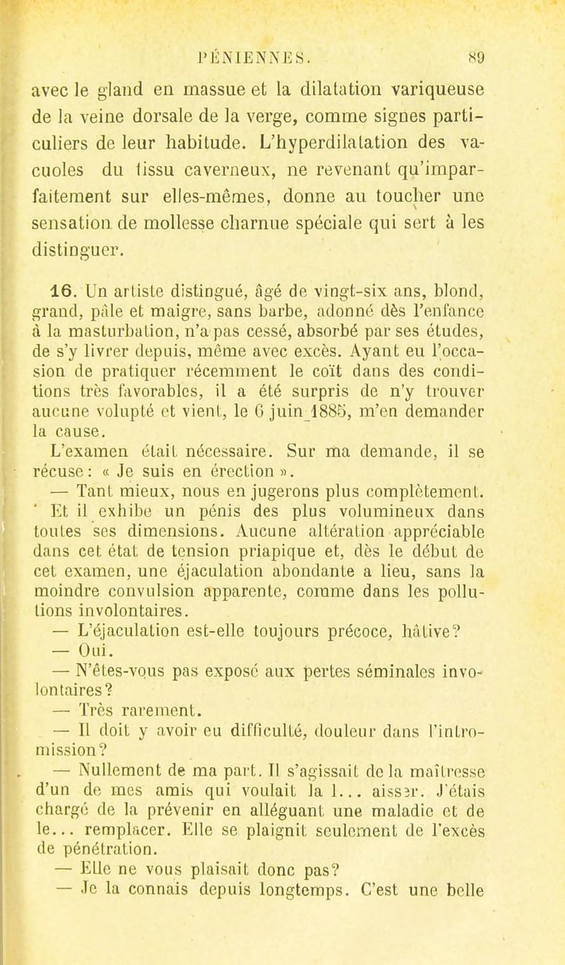avec le gland en massue et la dilatation variqueuse de la veine dorsale de la verge, comme signes parti- culiers de leur habitude. L'hyperdilalation des va- cuoles du tissu caverneux, ne revenant qu'impar- faitement sur elles-mêmes, donne au toucher une sensation de mollesse charnue spéciale qui sert à les distinguer. 16. Un artiste distingué, âgé de vingt-six ans, blond, grand, pâle et maigre, sans barbe, adonné dès l'enfance à la masturbation, n'a pas cessé, absorbé par ses études, de s'y livrer depuis, même avec excès. Ayant eu l'occa- sion de pratiquer récemment le coït dans des condi- tions très favorables, il a été surpris de n'y trouver aucune volupté et vient, le 6 juin 1885, m'en demander la cause. L'examen était nécessaire. Sur ma demande, il se récuse: « Je suis en érection ». — Tant, mieux, nous en jugerons plus complètement. Et il exhibe un pénis des plus volumineux dans toules ses dimensions. Aucune altération appréciable dans cet état de tension priapique et, dès le début de cet examen, une éjaculation abondanle a lieu, sans la moindre convulsion apparente, comme dans les pollu- tions involontaires. — L'éjaculation est-elle toujours précoce, hâtive? — Oui. — N'êtes-vqus pas exposé aux pertes séminales invo- lontaires? — Très rarement. — 11 doit y avoir eu difficulté, douleur dans l'intro- mission? — Nullement de ma part. Il s'agissait delà maîtresse d'un de mes amis qui voulait la 1... aissîr. J'étais chargé de la prévenir en alléguant, une maladie et de le... remplacer. Elle se plaignit seulement de l'excès de pénétration. — Elle ne vous plaisait donc pas? — Je la connais depuis longtemps. C'est une belle
