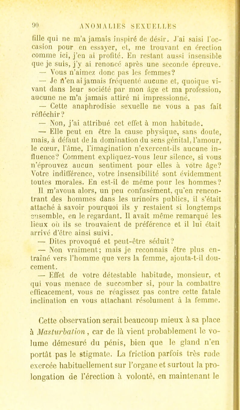 fille qui ne m'a jamais inspiré de désir. J'ai saisi loc- casion pour en essayer, et, me trouvant en érection comme ici, j'en ai profité. En restant aussi insensible que je suis, j'y ai renoncé après une seconde épreuve. — Vous n'aimez donc pas les femmes? — Je n'en ai jamais fréquenté aucune et, quoique vi- vant dans leur société par mon âge et ma profession, aucune ne m'a jamais attiré ni impressionné. — Cette anaphrodisie sexuelle ne vous a pas fait réfléchir ? — Non, j'ai attribué cet effet à mon habitude. — Elle peut en être la cause physique, sans doute, mais, à défaut de la domination du sens génital, l'amour, le cœur, l'âme, l'imagination n'exercent-ils aucune in- fluence? Comment expliquez-vous leur silence, si vous n'éprouvez aucun sentiment pour elles à votre âge? Votre indifférence, votre insensibilité sont évidemment toutes morales. En est-il de même pour les hommes.' Il m'avoua alors, un peu confusément, qu'en rencon- trant des hommes dans les urinoirs publics, il s'était attaché à savoir pourquoi ils y restaient si longtemps ensemble, en le regardant. Il avait même remarqué les lieux où ils se trouvaient de préférence et il lui était arrivé d'être ainsi suivi. — Dites provoqué et peut-être séduit? — Non vraiment; mais je reconnais être plus en- traîné vers l'homme que vers la femme, ajouta-t-il dou- cement. — Effet de votre détestable habitude, monsieur, et qui vous menace de succomber si, pour la combattre efficacement, vous ne réagissez pas contre cette fatale inclination en vous attachant résolument à la femme. Cette observation serait beaucoup mieux à sa place à Masturbation, car de là vient probablement le vo- lume démesuré du pénis, bien que le gland n'en portât pas le stigmate. La friction parfois très rude exercée habituellement sur l'organe et surtout la pro- longation de l'érection h volonté, en maintenant le