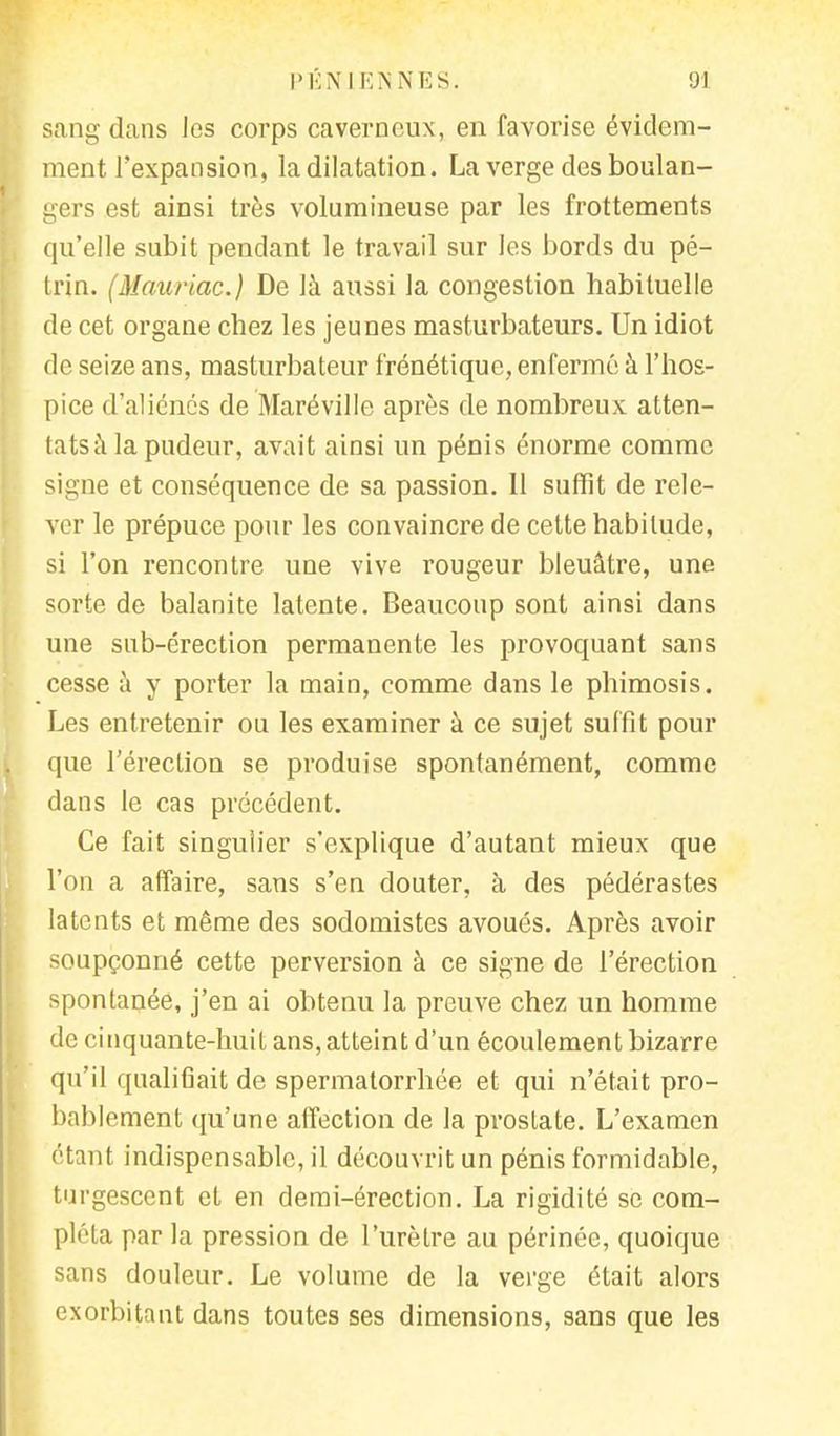 sang dans les corps caverneux, en favorise évidem- ment l'expansion, la dilatation. La verge des boulan- gers est ainsi très volumineuse par les frottements qu'elle subit pendant le travail sur les bords du pé- trin. ^Mauriac.) De là aussi la congestion habituelle de cet organe chez les jeunes masturbateurs. Un idiot de seize ans, masturbateur frénétique, enfermé à l'hos- pice d'aliénés de Maréville après de nombreux atten- tats à la pudeur, avait ainsi un pénis énorme comme signe et conséquence de sa passion. 11 suffit de rele- ver le prépuce pour les convaincre de cette habitude, si l'on rencontre une vive rougeur bleuâtre, une sorte de balanite latente. Beaucoup sont ainsi dans une sub-érection permanente les provoquant sans cesse à y porter la main, comme dans le phimosis. Les entretenir ou les examiner à ce sujet suffit pour que l'érection se produise spontanément, comme dans le cas précédent. Ce fait singulier s'explique d'autant mieux que l'on a affaire, sans s'en douter, à des pédérastes latents et même des sodomistes avoués. Après avoir soupçonné cette perversion à ce signe de l'érection spontanée, j'en ai obtenu la preuve chez un homme de cinquante-huit ans, atteint d'un écoulement bizarre qu'il qualifiait de spermatorrhée et qui n'était pro- bablement qu'une affection de la prostate. L'examen étant indispensable, il découvrit un pénis formidable, turgescent et en demi-érection. La rigidité se com- pléta par la pression de l'urètre au périnée, quoique sans douleur. Le volume de la verge était alors exorbitant dans toutes ses dimensions, sans que les