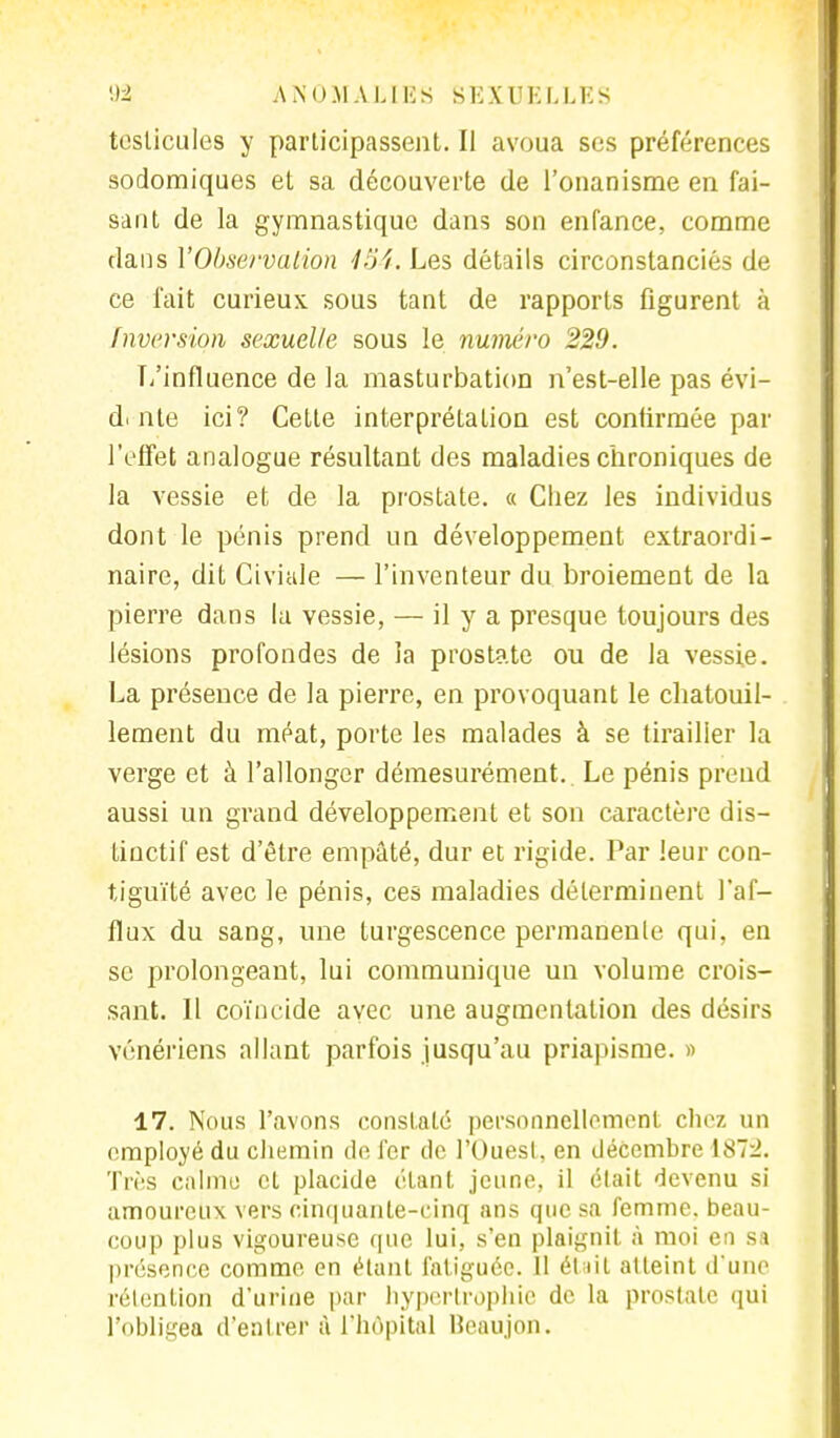 testicules y participassent. Il avoua ses préférences sodomiques et sa découverte de l'onanisme en fai- sant de la gymnastique dans son enfance, comme dans Y Observation 134. Les détails circonstanciés de ce fait curieux, sous tant de rapports figurent à Inversion sexuelle sous le numéro 229. L'influence de la masturbation n'est-elle pas évi- d. nte ici? Cette interprétation est confirmée par l'effet analogue résultant des maladies chroniques de la vessie et de la prostate. « Chez les individus dont le pénis prend un développement extraordi- naire, dit Giviale — l'inventeur du broiement de la pierre dans la vessie, — il y a presque toujours des lésions profondes de la prostate ou de la vessie. La présence de la pierre, en provoquant le chatouil- lement du méat, porte les malades à se tirailler la verge et à l'allonger démesurément.. Le pénis prend aussi un grand développement et son caractère dis- tinctif est d'être empâté, dur et rigide. Par leur con- tiguïté avec le pénis, ces maladies déterminent l'af- flux du sang, une turgescence permanente qui, en se prolongeant, lui communique un volume crois- sant. Il coïncide avec une augmentation des désirs vénériens allant parfois jusqu'au priapisme. » 17. Nous l'avons constaté personnellement chez un employé du chemin de fer de l'Ouest, en décembre 187:2. Très calme et placide étant jeune, il était devenu si amoureux vers cinquante-cinq ans que sa femme, beau- coup plus vigoureuse que lui, s'en plaignit à moi en sa présence comme en étant fatiguée. 11 était atteint d'une rétention d'urine par hypertrophie de la prostate qui l'obligea d'entrer à l'hôpital Beaujon.