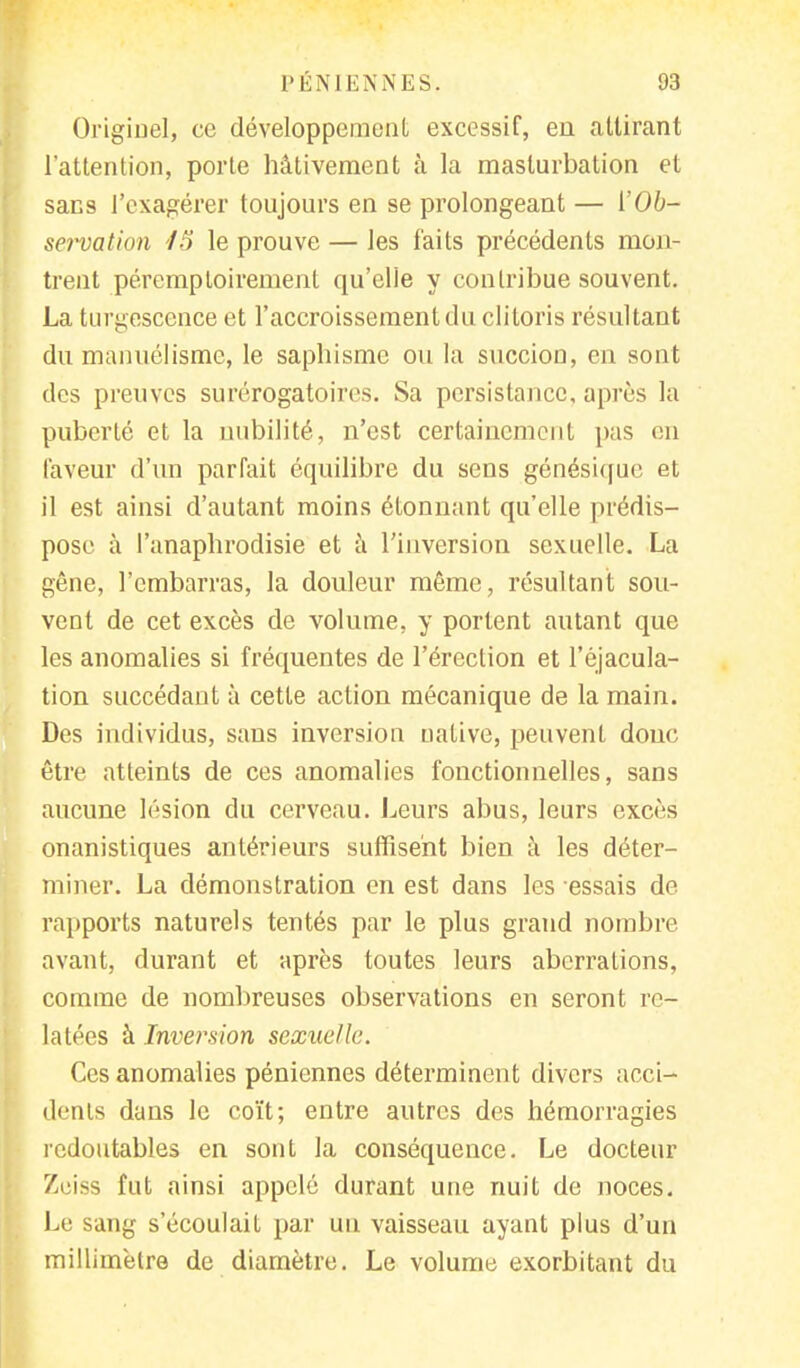 Origiuel, ce développement excessif, en attirant l'attention, porte hâtivement à la masturbation et sans l'exagérer toujours en se prolongeant — ['Ob- servation 15 le prouve — les faits précédents mon- trent péremptoirement qu'elle y contribue souvent. La turgescence et l'accroissement du clitoris résultant du manuélisme, le saphisme ou la succion, en sont des preuves surérogatoircs. Sa persistance, après la puberté et la nubilité, n'est certainement pas en faveur d'un parfait équilibre du sens génésique ei il est ainsi d'autant moins étonnant qu'elle prédis- pose à l'anapbrodisie et à l'inversion sexuelle. La gêne, l'embarras, la douleur même, résultant sou- vent de cet excès de volume, y portent autant que les anomalies si fréquentes de l'érection et l'éjacula- tion succédant à cette action mécanique de la main. Des individus, sans inversion uative, peuvent donc être atteints de ces anomalies fonctionnelles, sans aucune lésion du cerveau. Leurs abus, leurs excès onanistiques antérieurs suffisent bien à les déter- miner. La démonstration en est dans les essais de rapports naturels tentés par le plus grand nombre, avant, durant et après toutes leurs aberrations, comme de nombreuses observations en seront re- latées à Inversion sexuelle. Ces anomalies péniennes déterminent divers acci- dents dans le coït; entre autres des hémorragies redoutables en sont la conséquence. Le docteur Zeiss fut ainsi appelé durant une nuit de noces. Le sang s'écoulait par un vaisseau ayant plus d'un millimètre de diamètre. Le volume exorbitant du