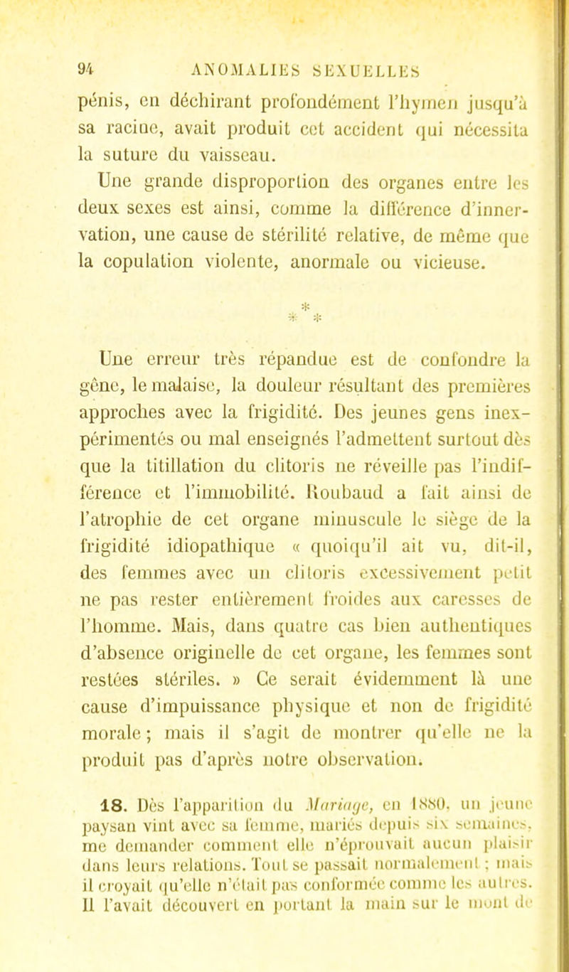 pénis, en déchirant profondément l'hymen jusqu'à sa racine, avait produit cet accident qui nécessita la suture du vaisseau. Une grande disproportion des organes entre les deux sexes est ainsi, comme la différence d'inner- vation, une cause de stérilité relative, de même que la copulation violente, anormale ou vicieuse. * Une erreur très répandue est de confondre la gêne, le malaise, la douleur résultant des premières approches avec la frigidité. Des jeunes gens inex- périmentés ou mal enseignés l'admettent surtout dès que la litillation du clitoris ne réveille pas l'indif- férence et l'immobilité. Koubaud a fait ainsi de l'atrophie de cet organe minuscule le siège de la frigidité idiopathique « quoiqu'il ait vu, dit-il, des femmes avec un clitoris excessivement petit ne pas rester entièrement froides aux caresses de l'homme. Mais, dans quatre cas bien authentiques d'absence originelle de cet organe, les femmes sont restées stériles. » Ce serait évidemment là une cause d'impuissance physique et non de frigidité morale ; mais il s'agit de montrer qu'elle ne la produit pas d'après notre observation. 18. Dès l'apparition du Mariage, eu 1880, un jeune paysan vint avec sa femme, mariés depuis six semaines, me demander comment elle n'éprouvait aucun plaisir dans leurs relations. Tout se passait normalement : mais il croyait qu'elle n'était pas conformée comme les aulivs. Il l'avait découvert en portant la main sur le mont dè
