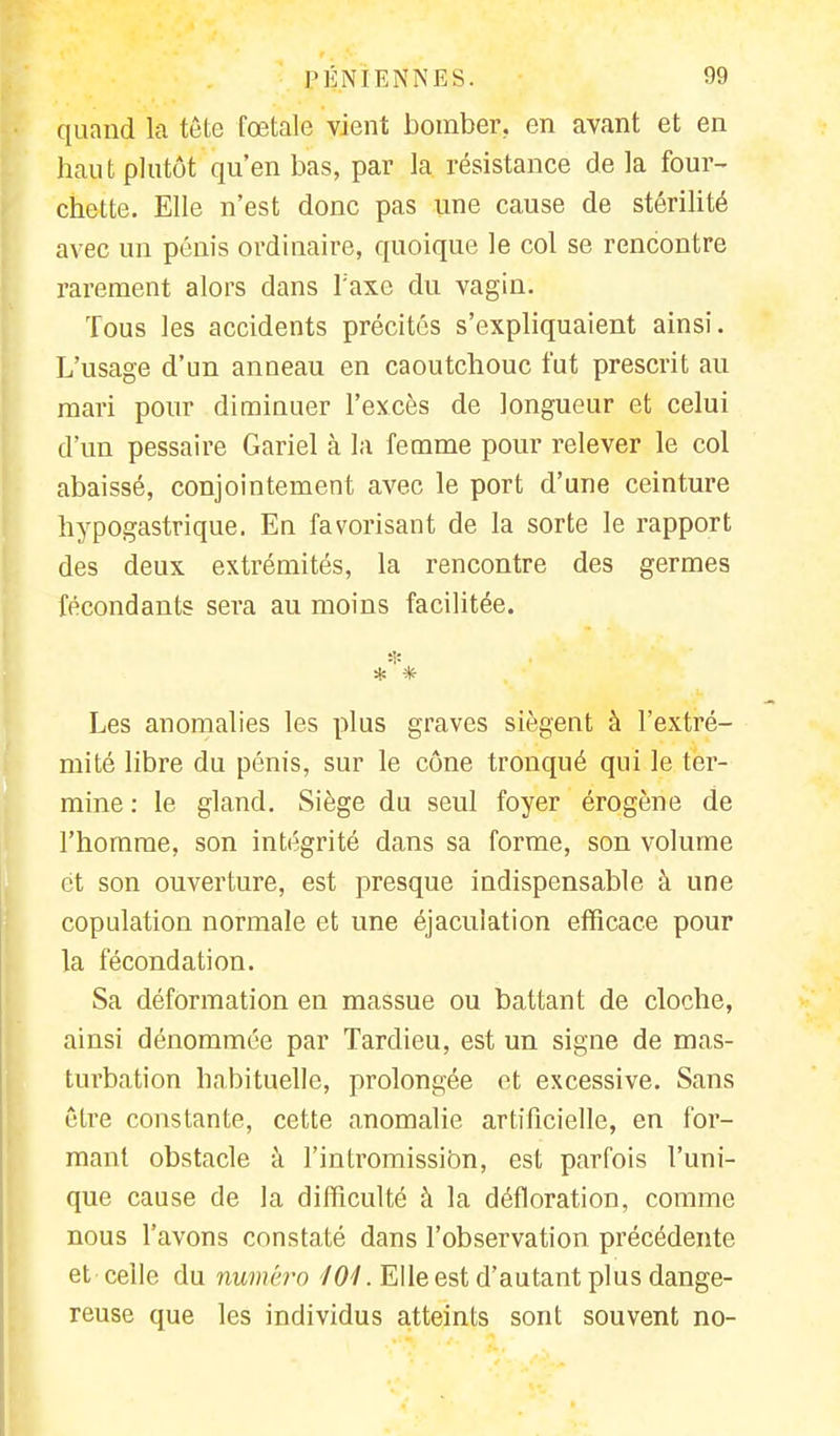 quand là tête fœtale vient bomber, en avant et en haut plutôt qu'en bas, par la résistance de la four- chette. Elle n'est donc pas une cause de stérilité avec un pénis ordinaire, quoique le col se rencontre rarement alors dans Taxe du vagin. Tous les accidents précités s'expliquaient ainsi. L'usage d'un anneau en caoutchouc fut prescrit au mari pour diminuer l'excès de longueur et celui d'un pessaire Gariel à la femme pour relever le col abaissé, conjointement avec le port d'une ceinture hypogastrique. En favorisant de la sorte le rapport des deux extrémités, la rencontre des germes fécondants sera au moins facilitée. * * * Les anomalies les plus graves siègent à l'extré- mité libre du pénis, sur le cône tronqué qui le ter- mine: le gland. Siège du seul foyer érogène de l'homme, son intégrité dans sa forme, son volume et son ouverture, est presque indispensable à une copulation normale et une éjacuîation efficace pour la fécondation. Sa déformation en massue ou battant de cloche, ainsi dénommée par Tardieu, est un signe de mas- turbation habituelle, prolongée et excessive. Sans être constante, cette anomalie artificielle, en for- mant obstacle à l'intromission, est parfois l'uni- que cause de la difficulté à la défloration, comme nous l'avons constaté dans l'observation précédente et-celle du numéro 101. Elle est d'autant plus dange- reuse que les individus atteints sont souvent no-