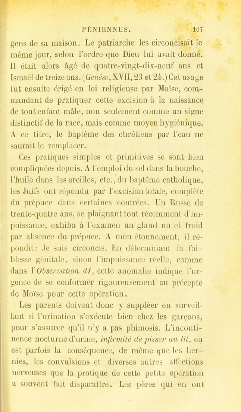 gens de sa maison. Le patriarche les circoncisait le même jour, selon l'ordre que Dieu lui avait donné. Il était alors âgé de quatre-vingt-dix-neuf ans et Ismaël de treize ans. (Genèse, XVII, 23 et 24.) Cet usage fut ensuite érigé en loi religieuse par Moïse, com- mandant de pratiquer cette excision à la naissance de tout enfant mâle, non seulement comme un signe distinctif de la race, mais comme moyen hygiénique. À ce titre, le baptême des chrétiens par l'eau ne saurait le remplacer. Ces pratiques simples et primitives se sont bien compliquées depuis. A l'emploi du sel dans la bouche, l'huile dans les oreilles, etc., du baptême catholique, les Juifs ont répondu par l'excision totale, complète du prépuce dans certaines contrées. Un Russe de trente-quatre ans, se plaignant tout récemment d'im- puissance, exhiba à l'examen un gland nu et froid par absence du prépuce. A mon étonnement, il ré- pondit: Je suis circoncis. En déterminant la fai- blesse génitale, sinon l'impuissance réelle, comme dans l'Observation 84, cette anomalie indique l'ur- gence de se conformer rigoureusement au précepte de Moïse pour cette opération. Les parents doivent donc y suppléer en surveil- lant si l'urination s'exécute bien chez les garçons, pour s'assurer qu'il n'y a pas phimosis. L'inconti- nence nocturne d'urine, infirmité de pisser au lit, en est parfois la conséquence, de même que les her- nies, les convulsions et diverses autres affections nerveuses que la pratique de cette petite opération a souvent fait disparaître. Les pères qui en ont