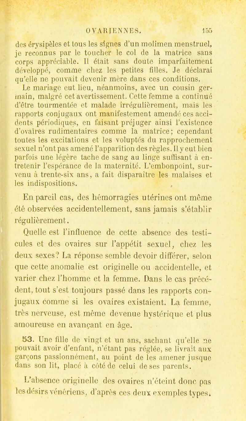 des érysipèles et tous les signes d'un molimen menstruel, je reconnus par le toucher le col de la matrice sans corps appréciable. Il était sans doute imparfaitement développé, comme chez les petites filles. Je déclarai qu'elle ne pouvait devenir mère dans ces conditions. Le mariage eut lieu, néanmoins, avec un cousin ger- main, malgré cet avertissement. Cette femme a continué d'être tourmentée et malade irrégulièrement, mais les rapports conjugaux ont manifestement amendé ces acci- dents périodiques, en faisant préjuger ainsi l'existence d'ovaires rudimentaires comme la matrice; cependant toutes les excitations et les voluptés du rapprochement sexuel n'ont pas amené l'apparition des règles. Il y eut bien parfois une légère tache de sang au linge suffisant à en- tretenir l'espérance de la maternité. L'embonpoint, sur- venu à trente-six ans, a fait disparaître les malaises et les indispositions. , En pareil cas, des hémorragies utérines ont môme été observées accidentellement, sans jamais s'établir régulièrement. Quelle est l'influence de cette absence des testi- cules et des ovaires sur l'appétit sexuel, chez les deux sexes? La réponse semble devoir différer, selon que cette anomalie est originelle ou accidentelle, et varier chez l'homme et la femme. Dans le cas précé- dent, tout s'est toujours passé dans les rapports con- jugaux comme si les ovaires existaient. La femme, très nerveuse, est même devenue hystérique et plus amoureuse en avançant en âge. 53. Une fille de vingt et un ans, sachant qu'elle ne pouvait avoir d'enfant, n'étant pas réglée, se livrait aux garçons passionnément, au point de les amener jusque dans son lit, placé à cùté de celui de ses parents. L'absence originelle des ovaires n'éteint donc pas les désirs vénériens, d'après ces deux exemples types*