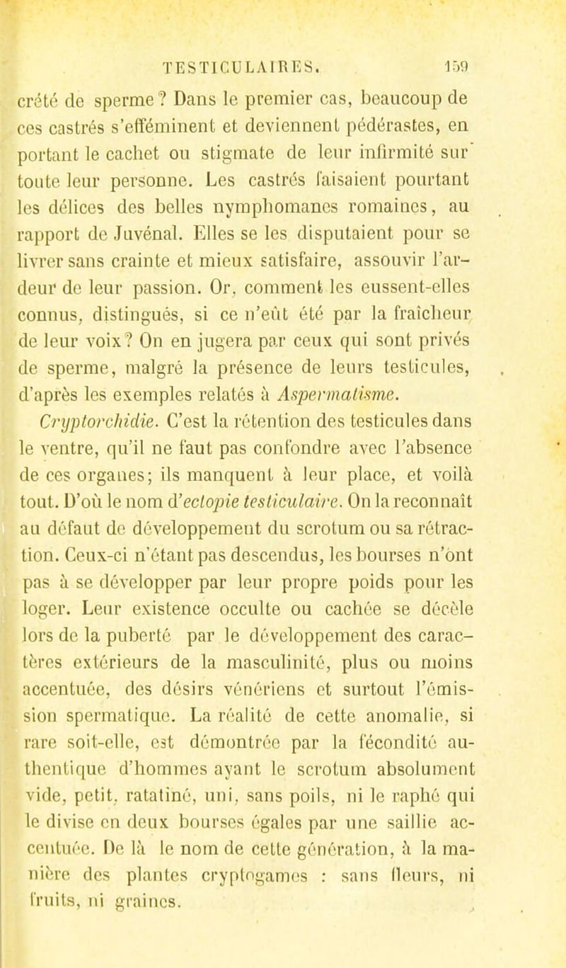 crété de sperme? Dans le premier cas, beaucoup de ces castrés s'efféminent et deviennent pédérastes, en portant le cachet ou stigmate de leur infirmité sur' toute leur personne. Les castrés faisaient pourtant les délices des belles nymphomanes romaines, au rapport de Juvénal. Elles se les disputaient pour se livrer sans crainte et mieux satisfaire, assouvir l'ar- deur de leur passion. Or, comment les eussent-elles connus, distingués, si ce n'eût été par la fraîcheur de leur voix? On en jugera par ceux qui sont privés de sperme, malgré la présence de leurs testicules, d'après les exemples relatés à Aspermatisme. Crxjftorchidie. C'est la rétention des testicules dans le ventre, qu'il ne faut pas confondre avec l'absence de ces organes; ils manquent à leur place, et voilà tout. D'où le nom d'eclopie testiculaire. On la reconnaît au défaut de développement du scrotum ou sa rétrac- tion. Ceux-ci n'étant pas descendus, les bourses n'ont pas à se développer par leur propre poids pour les loger. Leur existence occulte ou cachée se décèle lors de la puberté par le développement des carac- tères extérieurs de la masculinité, plus ou moins accentuée, des désirs vénériens et surtout l'émis- sion spermatique. La réalité de cette anomalie, si rare soit-clle, est démontrée par la fécondité au- thentique d'hommes ayant le scrotum absolument vide, petit, ratatiné, uni. sans poils, ni le raphé qui le divise en deux bourses égales par une saillie ac- centuée. De là le nom de cette génération, à la ma- nière des plantes cryptogames : sans fleurs, ni fruits, ni graines.