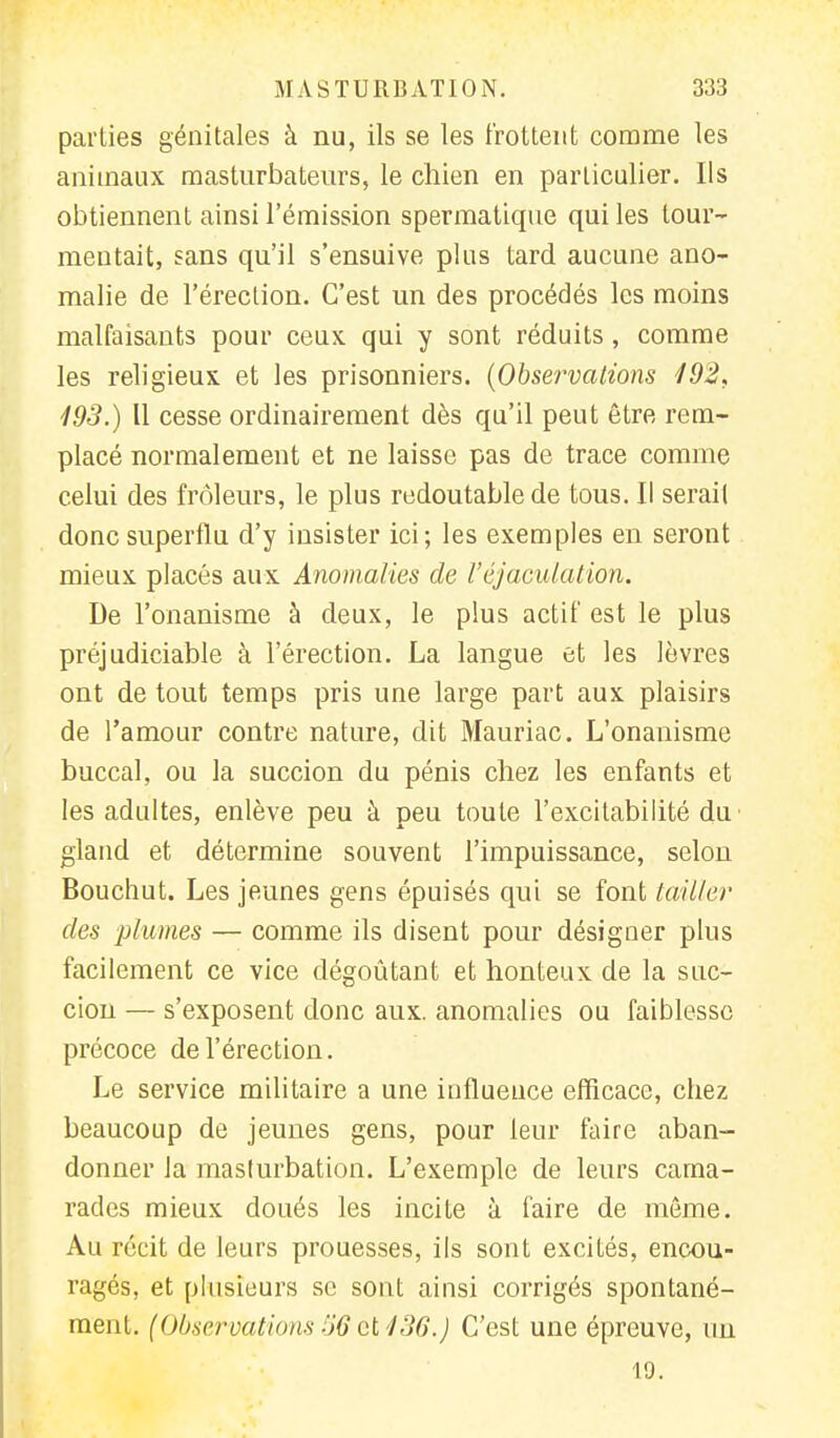 parties génitales à nu, ils se les frottent comme les animaux masturbateurs, le chien en particulier. Ils obtiennent ainsi l'émission spermatique qui les tour- mentait, sans qu'il s'ensuive plus tard aucune ano- malie de l'érection. C'est un des procédés les moins malfaisants pour ceux qui y sont réduits, comme les religieux et les prisonniers. (Observations 192, 193.) Il cesse ordinairement dès qu'il peut être rem- placé normalement et ne laisse pas de trace comme celui des frôleurs, le plus redoutable de tous. Il serait donc superflu d'y insister ici; les exemples en seront mieux placés aux Anomalies de l'éjaculation. De l'onanisme à deux, le plus actif est le plus préjudiciable à l'érection. La langue et les lèvres ont de tout temps pris une large part aux plaisirs de l'amour contre nature, dit Mauriac. L'onanisme buccal, ou la succion du pénis chez les enfants et les adultes, enlève peu à peu toute l'excitabilité du gland et détermine souvent l'impuissance, selon Bouchut. Les jeunes gens épuisés qui se font tailler des plumes — comme ils disent pour désigner plus facilement ce vice dégoûtant et honteux de la suc- cion — s'exposent donc aux. anomalies ou faiblesse précoce de l'érection. Le service militaire a une influence efficace, chez beaucoup de jeunes gens, pour leur faire aban- donner la masturbation. L'exemple de leurs cama- rades mieux doués les incite à faire de même. Au récit de leurs prouesses, ils sont excités, encou- ragés, et plusieurs se sont ainsi corrigés spontané- ment. (Observations 56 et 136.) C'est une épreuve, un 19.