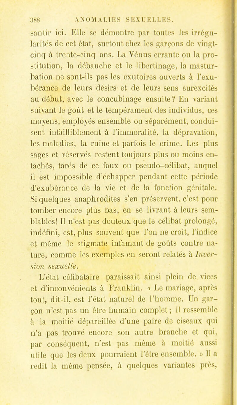 sanlir ici. Elle se démontre par toutes les irrégu- larités de cet état, surtout chez les garçons de vingt- cinq à trente-cinq ans. La Vénus errante ou la pro- stitution, la débauche et le libertinage, la mastur- bation ne sont-ils pas les exutoircs ouverts à l'exu- bérance de leurs désirs et de leurs sens surexcités au début, avec le concubinage ensuite? En variant suivant le goût et le tempérament des individus, ces moyens, employés ensemble ou séparément, condui- sent infailliblement à l'immoralité, la dépravation, les maladies, la ruine et parfois le crime. Les plus sages et réservés restent toujours plus ou moins en- tachés, tarés de ce faux ou pseudo-célibat, auquel il est impossible d'échapper pendant cette période d'exubérance de la vie et de la fonction génitale. Si quelques anaphrodites s'en préservent, c'est pour tomber encore plus bas, en se livrant à leurs sem- blables! Il n'est pas douteux que le célibat prolongé, indéfini, est, plus souvent que l'on ne croit, l'indice et môme le stigmate infamant de goûts contre na- ture, comme les exemples en seront relatés à Inver- sion sexuelle. L'état célibataire paraissait ainsi plein de vices et d'inconvénients à Franklin. «. Le mariage, après tout, dit-il, est l'état naturel de l'homme. Un gar- çon n'est pas un être humain complet; il ressemble à la moitié dépareillée d'une paire de ciseaux qui n'a pas trouvé encore son autre branche et qui. par conséquent, n'est pas même à moitié aussi utile que les deux pourraient l'être ensemble. » Il a redit la même pensée, à quelques variantes près,