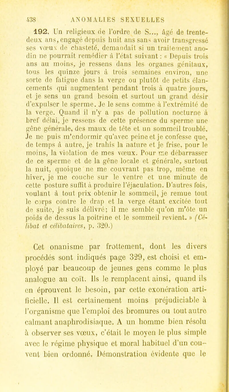 192. Un religieux de l'ordre de S..., âgé de trente- deux ans, engagé depuis huit ans sans avoir transgressé ses vœux de chasteté, demandait si un trailement ano- din ne pourrait remédier à l'état suivant : « Depuis trois ans au moins, je ressens dans les organes génitaux, tous les quinze jours à trois semaines environ, une sorte de fatigue dans la verge ou plutôt de petits élan- cements qui augmentent pendant trois à quatre jours, et je sens un grand besoin et surtout un grand désir d'expulser le sperme. Je le sens comme à l'extrémité de la verge. Quand il n'y a pas de pollution nocLurne à bref délai, je ressens de cette présence du sperme une gène générale, des maux de tète et un sommeil troublé. Je ne puis m'endormir qu'avec peine et je confesse que, de temps à autre, je trahis la nature et je frise, pour le moins, la violation de mes vœux. Pour me débarrasser de ce sperme et de la gène locale et générale, surtout la nuit, quoique ne me couvrant pas trop, même en hiver, je me couche sur le ventre et une minute de cette posture suffit à produire l'éjaculation. D'autres fois, voulant à tout prix obtenir le sommeil, je remue tout le corps contre le drap et la verge étant excitée tout de suite, je suis délivré; il me semble qu'on m'ôte un poids de dessus la poitrine et le sommeil revient. » (&'■• libat et célibataires, p. .'120.) Cet onanisme par frottement, dont les divers procédés sont indiqués page 329, est choisi et em- ployé par beaucoup de jeunes gens comme le plus analogue au coït. Ils le remplacent ainsi, quand ils en éprouvent le besoin, par cette exonération arti- ficielle. 11 est certainement moins préjudiciable à l'organisme que l'emploi des bromures ou tout autre calmant anaphrodisiaque. A un homme bien résolu à observer ses vœux, c'était le moyen le plus simple avec le régime physique et moral habituel d'un cou- vent bien ordonné. Démonstration évidente que le