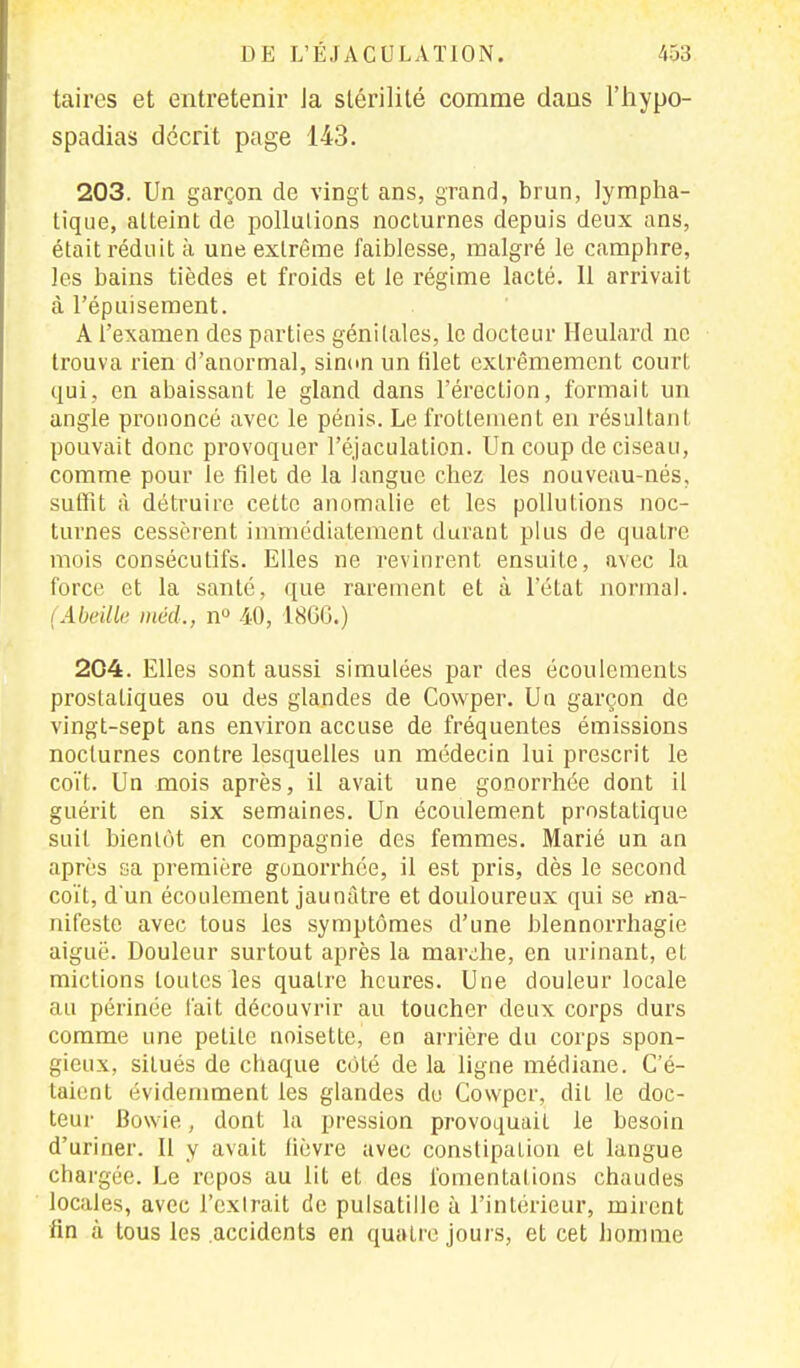taires et entretenir Ja stérilité comme dans l'hypo- spadias décrit page 143. 203. Un garçon de vingt ans, grand, brun, lympha- tique, atteint de pollutions nocturnes depuis deux ans, était réduit à une extrême faiblesse, malgré le camphre, les bains tièdes et froids et le régime lacté. Il arrivait à l'épuisement. A l'examen des parties génitales, le docteur Heulard ne trouva rien d'anormal, sinon un filet extrêmement court qui, en abaissant le gland dans l'érection, formait un angle prononcé avec le pénis. Le frottement en résultant pouvait donc provoquer l'éjaculation. Un coup de ciseau, comme pour le filet de la langue chez les nouveau-nés, suffît à détruire cette anomalie et les pollutions noc- turnes cessèrent immédiatement durant plus de quatre mois consécutifs. Elles ne revinrent ensuite, avec la force et la santé, que rarement et à l'état normal. (Abeille méd., n° 40, 1866.) 204. Elles sont aussi simulées par des écoulements prostatiques ou des glandes de Cowper. Un garçon de vingt-sept ans environ accuse de fréquentes émissions nocturnes contre lesquelles un médecin lui prescrit le coït. Un mois après, il avait une gonorrhée dont il guérit en six semaines. Un écoulement prostatique suit bientôt en compagnie des femmes. Marié un an après sa première gonorrhée, il est pris, dès le second coït, d'un écoulement jaunâtre et douloureux qui se ma- nifeste avec tous les symptômes d'une blennorrhagie aiguë. Douleur surtout après la marche, en urinant, et mictions toutes les quatre heures. Une douleur locale au périnée t'ait découvrir au toucher deux corps durs comme une petite noisette, en arrière du corps spon- gieux, situés de chaque côté de la ligne médiane. C'é- taient évidemment les glandes do Cowper, dit le doc- teur Bowie, dont la pression provoquait le besoin d'uriner. Il y avait lièvre avec constipation et langue chargée. Le repos au lit et des fomentations chaudes locales, avec l'extrait de pulsatillc à l'intérieur, mirent fin à tous les accidents en quatre jours, et cet homme