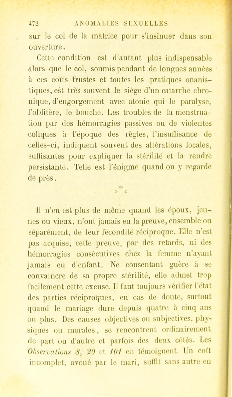 sur le col de la matrice pour s'insinuer dans son ouverture. Cette condition est d'autant plus indispensable alors que le col, soumis pendant de longues années à ces coïts frustes et toutes les pratiques onanis- tiques, est très souvent le siège d'un catarrhe chro- nique, d'engorgement avec atonie qui le paralyse, l'oblitère, le bouche. Les troubles de la menstrua- tion par des hémorragies passives ou de violentes coliques à l'époque des règles, l'insuffisance de celles-ci, indiquent souvent, des altérations locales, suffisantes pour expliquer la stérilité et la rendre persistante. Telle est l'énigme quand on y regarde de près. * * Il n'en est plus de même quand les époux, jeu- nes ou vieux, n'ont jamais eu la preuve, ensemble ou séparément, de leur fécondité réciproque. Elle n'est pas acquise, cette preuve, par des retards, ni des hémorragies consécutives chez la femme n'ayant jamais eu d'enfant. Ne consentant guère à se convaincre de sa propre stérilité, elle admet trop facilement cette excuse. Il faut toujours vérifier l'état des parties réciproques, en cas de doute, surtout quand le mariage dure depuis quatre à cinq ans ou plus. Des causes objectives ou subjectives, phy- siques ou morales, se rencontrent ordinairement de part ou d'autre et parfois des deux côtés. Les Observa lions S, 20 et 101 en témoignent. Un coït incomplet, avoué par le mari, suffit sans autre en