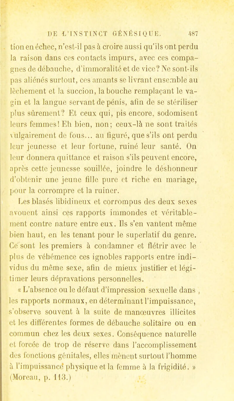 tion en échec, n'est-il pas à croire aussi qu'ils ont perdu la raison dans ces contacts impurs, avec ces compa- gnes de débauche, d'immoralité et de vice? Ne sont-ils pas aliénés surtout, ces amants se livrant ensemble au lèchement et la succion, la bouche remplaçant le va- gin et la langue servant de pénis, afin de se stériliser plus sûrement? Et ceux qui, pis encore, sodomisent leurs femmes! Eh bien, non; ceux-là ne sont traités vulgairement de fous... au liguré, que s'ils ont perdu leur jeunesse et leur fortune, ruiné leur santé. On leur donnera quittance et raison s'ils peuvent encore, après cette jeunesse souillée, joindre le déshonneur d'obtenir une jeune fille pure et riche en mariage, pour la corrompre et la ruiner. Les blasés libidineux et corrompus des deux sexes avouent ainsi ces rapports immondes et véritable- ment contre nature entre eux. Ils s'en vantent même bien haut, en les tenant pour le superlatif du genre. Ce'sont les premiers à condamner et flétrir avec le plus de véhémence ces ignobles rapports entre indi- vidus du même sexe, afin de mieux justifier et légi- timer leurs dépravations personnelles. « L'absence ou le défaut d'impression sexuelle dans . les rapports normaux, en déterminant l'impuissance, s'observe souvent à la suite de manœuvres illicites et les différentes formes de débauche solitaire ou en commun chez les deux sexes. Conséquence naturelle et forcée de trop de réserve dans l'accomplissement des fonctions génitales, elles mènent surtout l'homme àf impuissance physique et la femme à la frigidité. » Moreau, p. 113.)