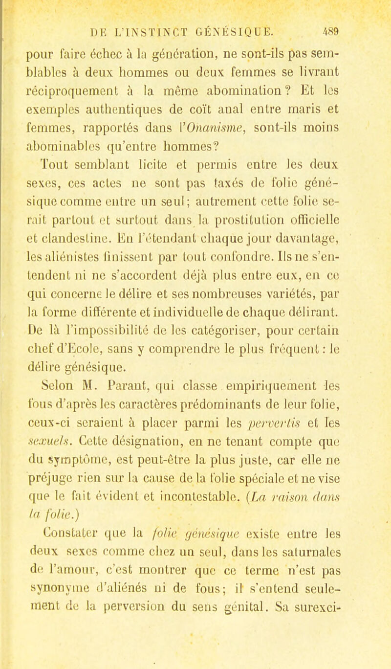 pour faire échec à la génération, ne sont-ils pas sem- blables à deux hommes ou deux femmes se livrant réciproquement à la même abomination? Et les exemples authentiques de coït anal entre maris et femmes, rapportés dans l'Onanisme, sont-ils moins abominables qu'entre hommes? Tout semblant licite et permis entre les deux sexes, ces acles ne sont pas taxés de folie géné- siquecomme entre un seul; autrement cette folie se- rait partout et surtout dans la prostitution officielle et clandestine. En l'étendant chaque jour davantage, les aliénistes Unissent par tout confondre. Ils ne s'en- tendent ni ne s'accordent déjà plus entre eux, en ce qui concerne le délire et ses nombreuses variétés, par la forme différente et individuelle de chaque délirant. De là l'impossibilité de les catégoriser, pour certain chef d'Ecole, sans y comprendre le plus fréquent : le délire génésique. Selon M. Parant, qui classe empiriquement les fous d'après les caractères prédominants de leur folie, ceux-ci seraient à placer parmi les pervertis et les sexuels. Cette désignation, en ne tenant compte que du symptôme, est peut-être la plus juste, car elle ne préjuge rien sur la cause de la folie spéciale et ne vise que le fait évident et incontestable. (La raison (/ans la folie.) Constater que la folie génésique existe entre les deux sexes comme cbez un seul, dans les saturnales de l'amour, c'est montrer que ce terme n'est pas synonyme d'aliénés ni de fous; il s'entend seule- ment de la perversion du sens génital. Sa surexci-