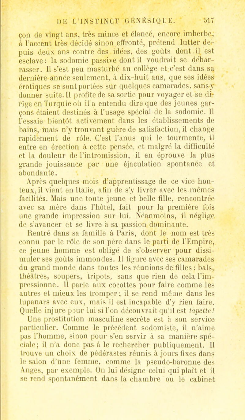çon de vingt ans, très mince et élancé, encore imberbe, à l'accent très décidé sinon effronté, prétend lutter de- puis deux ans contre des idées, des goûts dont il est esclave: la sodomie passive dont il voudrait se débar- rasser. Il s'est peu masturbé au collège et c'est dans sa dernière année seulement, à dix-huit ans, que ses idées érotiques se sont portées sur quelques camarades, sans y donner suite. Il profite de sa sortie pour voyager et se di- rige en Turquie où il a entendu dire que des jeunes gar- çons étaient destinés à l'usage spécial de la sodomie. Il l'essaie bientôt activement dans les établissements de bains, mais n'y trouvant guère de satisfaction, il change rapidement de rôle. C'est l'anus qui le tourmente, il entre en érection à cette pensée, et malgré la difficulté et la douleur de l'intromission, il en éprouve la plus grande jouissance par une éjaculation spontanée et abondante. Après quelques mois d'apprentissage de ce vice hon- teux, il vient en Italie, afin de s'y livrer avec les mêmes facilités. Mais une toute jeune et belle fille, rencontrée avec sa mère dans l'hôtel, fait pour la première fois une grande impression sur lui. Néanmoins, il néglige de s'avancer et se livre à sa passion dominante. Rentré dans sa famille à Paris, dont le nom est très connu par le rôle de son père dans le parti de l'Empire, ce jeune homme est obligé de s'observer pour dissi- muler ses goûts immondes. Il ligure avec ses camarades du grand monde dans toutes les réunions de filles : bals, théâtres, soupers, tripots, sans que rien de cela l'im- pressionne. 11 parle aux cocottes pour faire comme les autres et mieux les tromper; il se rend même dans les lupanars avec eux, mais il est incapable d'y rien faire. Quelle injure pour lui si l'on découvrait qu'il est lapette! Une prostitution masculine secrète est à son service particulier. Comme le précédent sodomiste, il n'aime pas Thomme, sinon pour s'en servir à sa manière spé- ciale; il n'a donc pas à le rechercher publiquement. Il trouve un choix de pédérastes réunis à jours fixes dans le salon d'une femme, comme la pseudo-baronne des Anges, par exemple. On lui désigne celui qui plaît et il se rend spontanément dans la chambre ou le cabinet