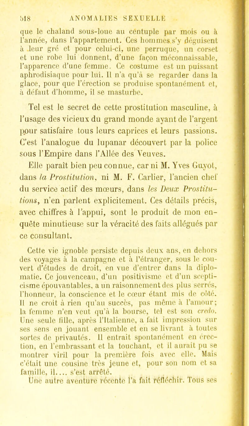 que le chaland sous-loue au centuple par mois ou à l'année, dans l'appartement. Ces hommes s'y déguisent à leur gré et pour celui-ci, une perruque, un corset et une robe lui donnent, d'une façon méconnaissable, l'apparence d'une femme. Ce costume est un puissant aphrodisiaque pour lui. Il n'a qu'à se regarder dans la glace, pour que l'érection se produise spontanément et, à défaut d'homme, il se masturbe. Tel est le secret de cette prostitution masculine, à l'usage des vicieux du grand monde ayant de l'argent pour satisfaire tous leurs caprices et leurs passions. C'est l'analogue du lupanar découvert par la police sous l'Empire dans l'Allée des Veuves. Elle paraît bien peu connue, car ni M. Yves Guyol, dans la Prostitution, ni M. F. Carlier, l'ancien chef du service actif des mœurs, dans les Deux Prostitu- tions, n'en parlent explicitement. Ces détails précis, avec chiffres à l'appui, sont le produit de mon en- quête minutieuse sur la véracité des faits allégués par ce consultant. Cette vie ignoble persiste depuis deux ans, en dehors des voyages à la campagne et à l'étranger, sous le cou- vert d'études de droit, en vue d'entrer dans la diplo- matie. Ce jouvenceau, d'un positivisme et d'un scepti- cisme épouvantables, a un raisonnement des plus soi n s. l'Iionncur, la conscience et le cœur étant mis de côté. Il ne croit arien qu'au succès, pas même à l'amour; la femme n'en veut, qu'à la bourse, tel est son credo. Une seule tille, après l'Italienne, a fait impression sur ses sens en jouant ensemble et en se livrant à toutes sortes de privautés. 11 entrait spontanément en érec- tion, en l'embrassant et la touchant, et il aurait pu se montrer viril pour la première fois avec elle. Mais c'était une cousine très jeune et, pour son nom cl sa famille, il s'est arrêté. Une autre aventure récente l'a fait réfléchir. Tous ses