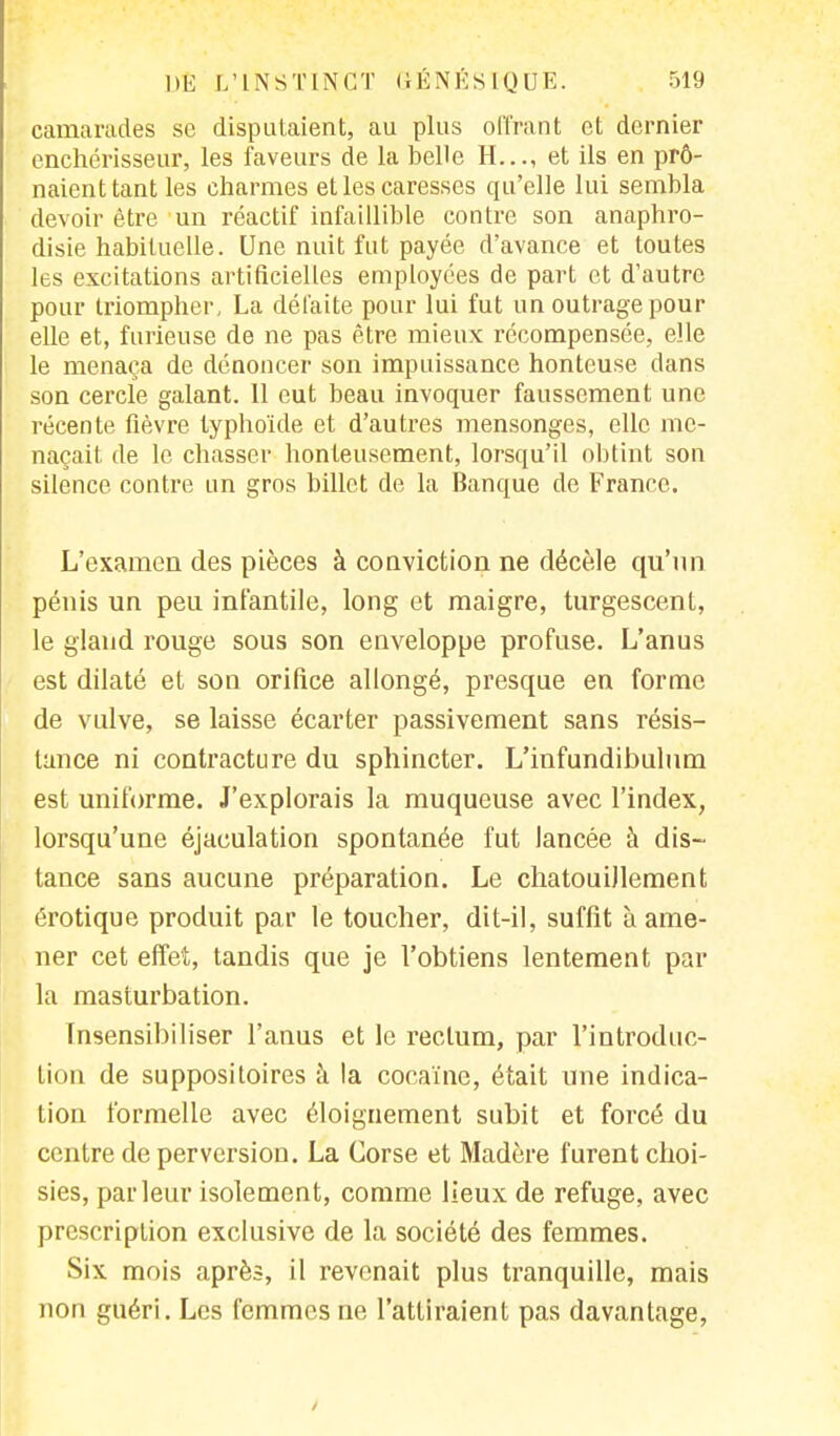 camarades se disputaient, au plus offrant et dernier enchérisseur, les faveurs de la belle H..., et ils en prô- naient tant les charmes et les caresses qu'elle lui sembla devoir être un réactif infaillible contre son anaphro- disie habituelle. Une nuit fut payée d'avance et toutes les excitations artificielles employées de part et d'autre pour triompher, La défaite pour lui fut un outrage pour elle et, furieuse de ne pas être mieux récompensée, elle le menaça de dénoncer son impuissance honteuse dans son cercle galant. 11 eut beau invoquer faussement une récente fièvre typhoïde et d'autres mensonges, elle me- naçait de le chasser honteusement, lorsqu'il obtint son silence contre un gros billet de la Banque de France. L'examen des pièces à conviction ne décèle qu'un pénis un peu infantile, long et maigre, turgescent, le gland rouge sous son enveloppe profuse. L'anus est dilaté et son orifice allongé, presque en forme de vulve, se laisse écarter passivement sans résis- tance ni contracture du sphincter. L'infundibulum est uniforme. J'explorais la muqueuse avec l'index, lorsqu'une éjaculation spontanée fut lancée à dis- tance sans aucune préparation. Le chatouillement érotique produit par le toucher, dit-il, suffit à ame- ner cet effet, tandis que je l'obtiens lentement par la masturbation. Insensibiliser l'anus et le rectum, par l'introduc- tion de suppositoires à la cocaïne, était une indica- tion formelle avec éloignement subit et forcé du centre de perversion. La Corse et Madère furent choi- sies, parleur isolement, comme lieux de refuge, avec prescription exclusive de la société des femmes. Six mois après, il revenait plus tranquille, mais non guéri. Les femmes ne l'attiraient pas davantage,