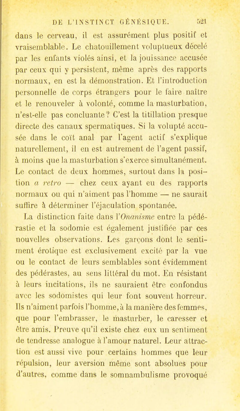 dans le cerveau, il est assurément plus positif et vraisemblable. Le chatouillement voluptueux décelé par les enfants violés ainsi, et la jouissance accusée par ceux qui y persistent, même après des rapports normaux, en est la démonstration. Et l'introduction personnelle de corps étrangers pour le faire naître et le renouveler à volonté, comme la masturbation, n'est-elle pas concluante? C'est la titillation presque directe des canaux spermaliques. Si la volupté accu- sée dans le coït anal par l'agent actif s'explique naturellement, il en est autrement de l'agent passif, à moins que la masturbation s'exerce simultanément. Le contact de deux hommes, surtout dans la posi- tion a rétro — chez ceux ayant eu des rapports normaux ou qui n'aiment pas l'homme — ne saurait suffire à déterminer l'éjaculation spontanée. La distinction faite dans Y Onanisme entre la pédé- rastie et la sodomie est également justifiée par ces nouvelles observations. Les garçons dont le senti- ment érolique est exclusivement excité par la vue ou le contact de leurs semblables sont évidemment des pédérastes, au sens littéral du mot. En résistant à leurs incitations, ils ne sauraient être confondus avec les sodomistes qui leur font souvent horreur. Ils n'aiment parfois l'homme, à la manière des femmes, que pour l'embrasser, le masturber, le caresser et être amis. Preuve qu'il existe chez eux un sentiment de tendresse analogue à l'amour naturel. Leur attrac- tion est aussi vive pour certains hommes que leur répulsion, leur aversion même sont absolues pour d'autres, comme dans le somnambulisme provoqué