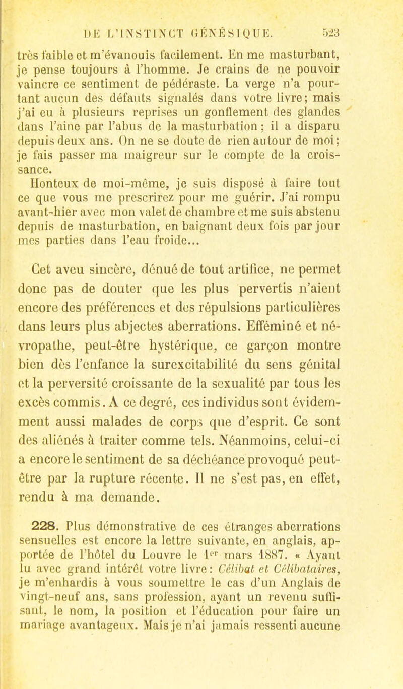 très faible et m'évanouis facilement. En me masturbant, je pense toujours à l'homme. Je crains de ne pouvoir vaincre ce sentiment de pédéraste. La verge n'a pour- tant aucun des défauts signalés dans votre livre ; mais j'ai eu à plusieurs reprises un gonflement des glandes dans l'aine par l'abus de la masturbation ; il a disparu depuis deux ans. On ne se doute de rien autour de moi; je fais passer ma maigreur sur le compte de la crois- sance. Honteux de moi-même, je suis disposé à faire tout ce que vous me prescrirez pour me guérir. J'ai rompu avant-hier avec, mon valet de chambre et me suis abstenu depuis de masturbation, en baignant deux fois par jour mes parties dans l'eau froide... Cet aveu sincère, dénué de tout artifice, ne permet donc pas de douter que les plus pervertis n'aient encore des préférences et des répulsions particulières dans leurs plus abjectes aberrations. Efféminé et né- vropathe, peut-être hystérique, ce garçon montre bien dès l'enfance la surexcitabililé du sens génital et la perversité croissante de la sexualité par tous les excès commis. A ce degré, ces individus sont évidem- ment aussi malades de corps que d'esprit. Ce sont des aliénés à traiter comme tels. Néanmoins, celui-ci a encore le sentiment de sa déchéance provoqué peut- être par la rupture récente. Il ne s'est pas, en effet, rendu à ma demande. 228. Plus démonstrative de ces étranges aberrations sensuelles est encore la lettre suivante, en anglais, ap- portée de l'hôtel du Louvre le lpr mars 18S7. « Ayant lu avec grand intérêt votre livre: Célibat et Célibataires, je m'enhardis à vous soumettre le cas d'un Anglais de vingt-neuf ans, sans profession, ayant un revenu suffi- sant, le nom, la position et l'éducation pour faire un mariage avantageux. Mais je n'ai jamais ressenti aucune