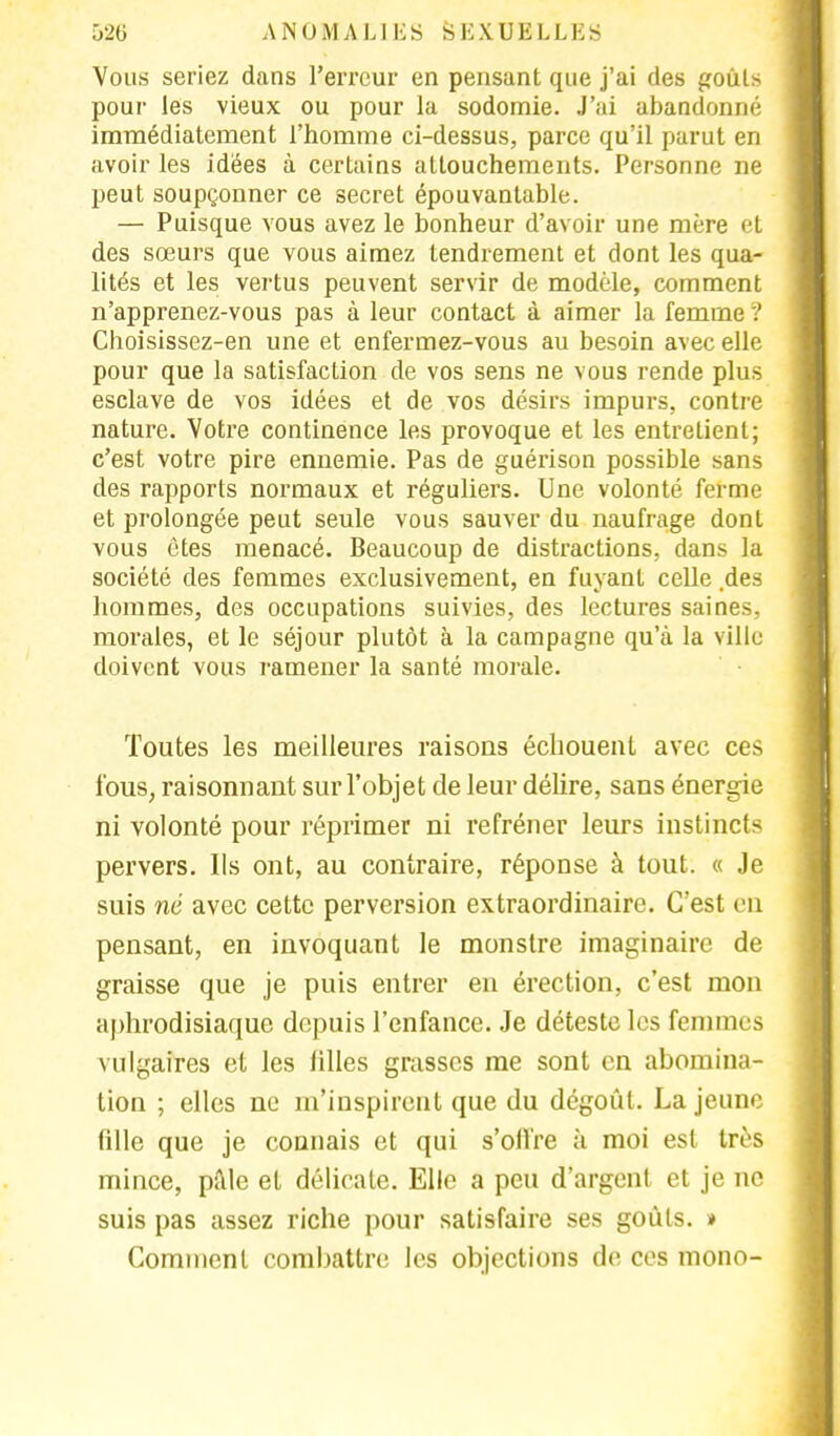 Vous seriez dans l'erreur en pensant que j'ai des goûts pour les vieux ou pour la sodomie. J'ai abandonné immédiatement l'homme ci-dessus, parce qu'il parut en avoir les idées à certains attouchements. Personne ne peut soupçonner ce secret épouvantable. — Puisque vous avez le bonheur d'avoir une mère et des sœurs que vous aimez tendrement et dont les qua- lités et les vertus peuvent servir de modèle, comment n'apprenez-vous pas à leur contact à aimer la femme ? Choisissez-en une et enfermez-vous au besoin avec elle pour que la satisfaction de vos sens ne vous rende plus esclave de vos idées et de vos désirs impurs, contre nature. Votre continence les provoque et les entretient; c'est votre pire ennemie. Pas de guérison possible sans des rapports normaux et réguliers. Une volonté ferme et prolongée peut seule vous sauver du naufrage dont vous êtes menacé. Beaucoup de distractions, dans la société des femmes exclusivement, en fuyant celle des hommes, des occupations suivies, des lectures saines, morales, et le séjour plutôt à la campagne qu'à la ville doivent vous ramener la santé morale. Toutes les meilleures raisons échouent avec ces fous, raisonnant sur l'objet de leur délire, sans énergie ni volonté pour réprimer ni refréner leurs instincts pervers. Ils ont, au contraire, réponse à tout. « Je suis né avec cette perversion extraordinaire. C'est en pensant, en invoquant le monstre imaginaire de graisse que je puis entrer en érection, c'est mon aphrodisiaque depuis l'enfance. Je déteste les femmes vulgaires et les filles grasses me sont en abomina- tion ; elles ne m'inspirent que du dégoût. La jeune fille que je connais et qui s'oil're à moi est très mince, pille et délicate. Elle a peu d'argent et je no suis pas assez riche pour satisfaire ses goûts. » Comment combattre les objections de ces mono-