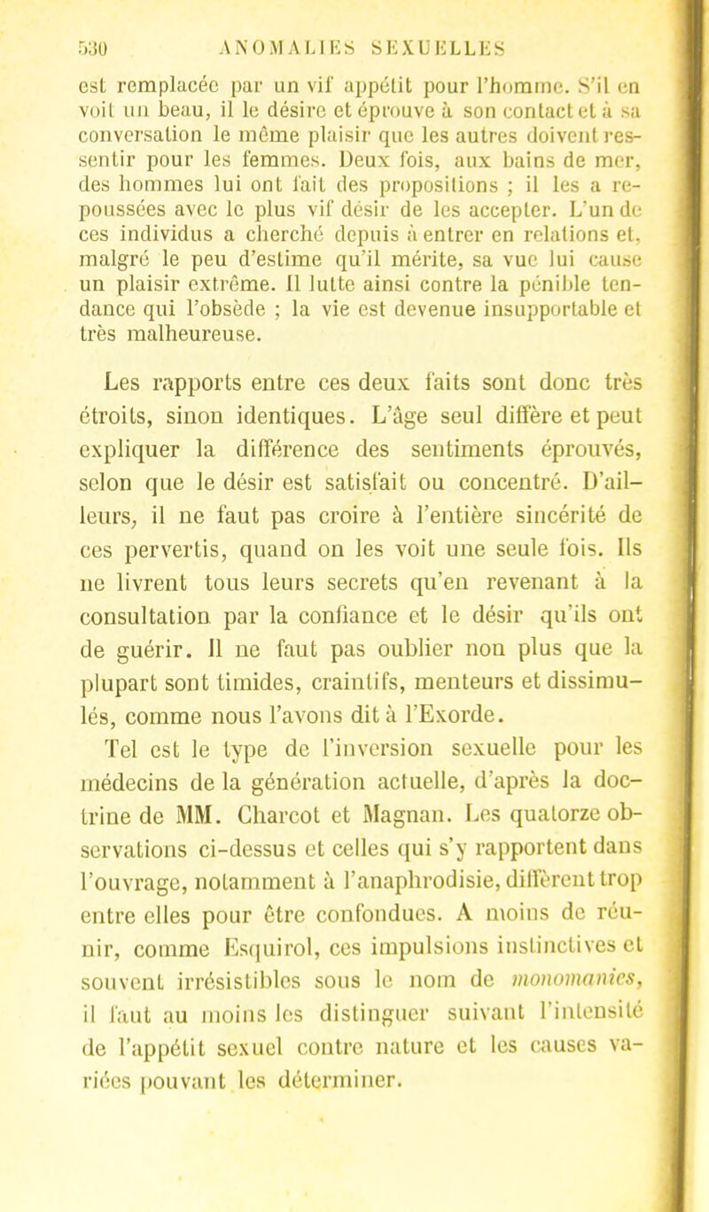 est remplacée par un vif appétit pour l'homme. S'il en voit un beau, il le désire et éprouve à son contact et à sa conversation le même plaisir que les autres doivent res- sentir pour les femmes. Deux fois, aux bains de mer, des hommes lui ont fait des propositions ; il les a re- poussées avec le plus vif désir de les accepter. L'un de ces individus a cherché depuis à entrer en relations et. malgré le peu d'estime qu'il mérite, sa vue lui cause un plaisir extrême. Il lutte ainsi contre la pénible ten- dance qui l'obsède ; la vie est devenue insupportable et très malheureuse. Les rapports entre ces deux faits sont donc très étroits, sinon identiques. L'âge seul diffère et peut expliquer la différence des sentiments éprouvés, selon que le désir est satisfait ou concentré. D'ail- leurs, il ne faut pas croire à l'entière sincérité de ces pervertis, quand on les voit une seule fois. Ils ne livrent tous leurs secrets qu'en revenant à la consultation par la confiance et le désir qu'ils ont de guérir. Il ne faut pas oublier non plus que la plupart sont timides, craintifs, menteurs et dissimu- lés, comme nous l'avons dit à l'Exorde. Tel est le type de l'inversion sexuelle pour les médecins de la génération actuelle, d'après la doc- trine de MM. Charcot et Magnan. Les quatorze ob- servations ci-dessus et celles qui s'y rapportent dans l'ouvrage, notamment à l'anaphrodisie, diffèrent trop entre elles pour être confondues. A moins de réu- nir, comme Esquirol, ces impulsions instinctives et souvent irrésistibles sous le nom de moiwmames, il faut au moins les distinguer suivant l'intensité de l'appétit sexuel contre nature et les causes va- riées pouvant les déterminer.