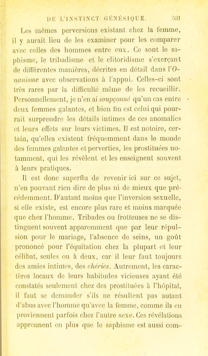 Les mêmes perversions existant chez la femme, il y aurait lieu de les examiner pour les comparer avec celles des hommes entre eux. Ce sont le sa- phisrae, le tribadisme et le clitoridisme s'exerçant de différentes manières, décrites en détail dans l'O- nanisme avec observations à l'appui. Celles-ci sont très rares par la difficulté même de les recueillir. Personnellement, je n'en ai soupçonné qu'un cas entre deux femmes galantes, et bien fin est celui qui pour- rait surprendre les détails intimes de ces anomalies et leurs effets sur leurs victimes. Il est notoire, cer- tain, qu'elles existent fréquemment dans le monde des femmes galantes et perverties, les prostituées no- tamment, qui les révèlent et les enseignent souvent à leurs pratiques. Tl est donc superflu de revenir ici sur ce sujet, n'en pouvant rien dire de plus ni de mieux que pré- cédemment. D'autant moins que l'inversion sexuelle, si elle existe, est encore plus rare et moins marquée que chez l'homme. Tribades ou trotteuses ne se dis- tinguent souvent apparemment que par leur répul- sion pour le mariage, l'absence de seins, un goût prononcé pour l'équitation chez la plupart et leur célibat, seules ou à deux, car il leur faut toujours des amies intimes, des chéries. Autrement, les carac- tères locaux de leurs habitudes vicieuses ayant été constatés seulement chez des prostituées à l'hôpital, il faut se demander s'ils ne résultent pas autant d'abus avec l'homme qu'avec la femme, comme ils en proviennent parfois chez l'autre sexe. Ces révélations apprennent en plus que le saphisme est aussi com-