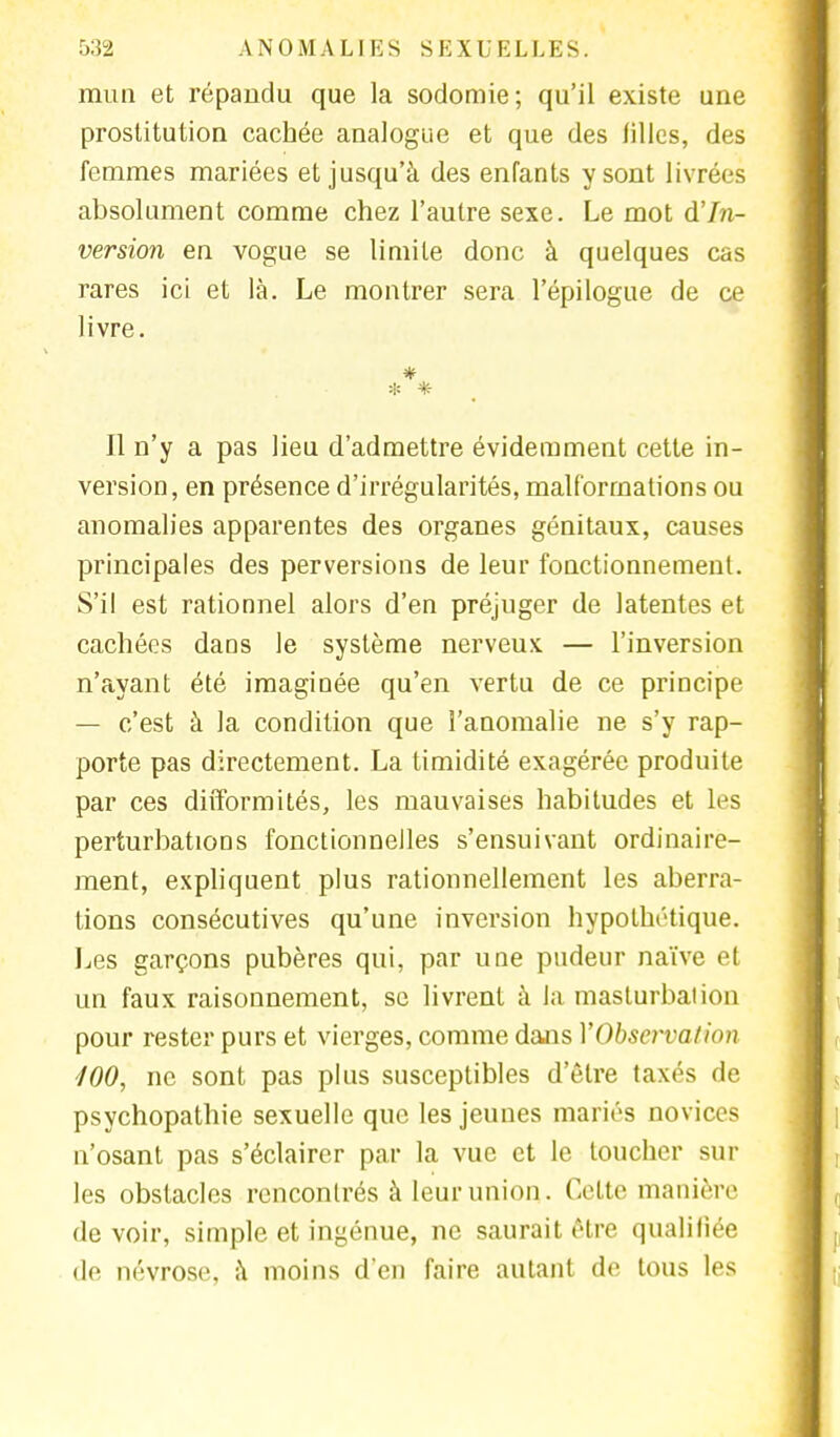 mun et répandu que la sodomie; qu'il existe une prostitution cachée analogue et que des filles, des femmes mariées et jusqu'à des enfants y sont livrées absolument comme chez l'autre sexe. Le mot d'In- version en vogue se limite donc à quelques cas rares ici et là. Le montrer sera l'épilogue de ce livre. * * * Il n'y a pas lieu d'admettre évidemment cette in- version, en présence d'irrégularités, malformations ou anomalies apparentes des organes génitaux, causes principales des perversions de leur fonctionnement. S'il est rationnel alors d'en préjuger de latentes et cachées dans le système nerveux — l'inversion n'ayant été imaginée qu'en vertu de ce principe — c'est à la condition que l'anomalie ne s'y rap- porte pas directement. La timidité exagérée produite par ces difformités, les mauvaises habitudes et Les perturbations fonctionnelles s'ensuivant ordinaire- ment, expliquent plus rationnellement les aberra- tions consécutives qu'une inversion hypothétique. Les garçons pubères qui, par une pudeur naïve et un faux raisonnement, se livrent à la masturbai ion pour rester purs et vierges, comme dans YObservalion 100, ne sont pas plus susceptibles d'être taxés de psychopathie sexuelle que les jeunes mariés novices n'osant pas s'éclairer par la vue et le loucher sur les obstacles rencontrés à leur union. Cette manière devoir, simple et ingénue, ne saurait être qualifiée de névrose, à moins d'en faire autant de tous les