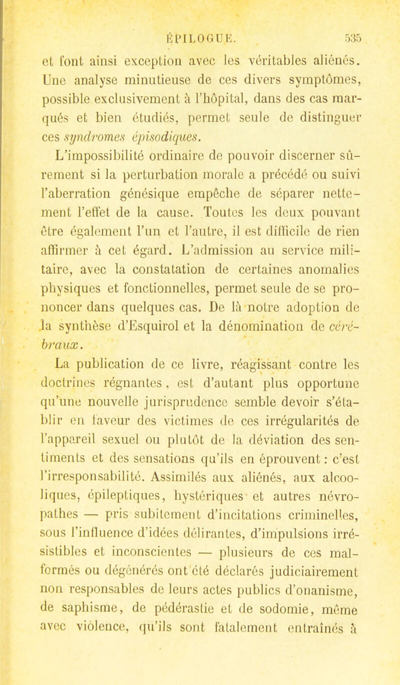 et font ainsi exception avec les véritables aliénés. Une analyse minutieuse de ces divers symptômes, possible exclusivement à l'hôpital, dans des cas mar- qués et bien étudiés, permet seule de distinguer ces syndromes épisodiques. L'impossibilité ordinaire de pouvoir discerner sû- rement si la perturbation morale a précédé ou suivi l'aberration génésique empêche de séparer nette- ment l'effet de la cause. Toutes les deux pouvant être également l'un et l'autre, il est difficile de rien affirmer à cet égard. L'admission au service mili- taire, avec la constatation de certaines anomalies physiques et fonctionnelles, permet seule de se pro- noncer dans quelques cas. De là notre adoption de la synthèse d'Esquirol et la dénomination de céré- braux. La publication de ce livre, réagissant contre les doctrines régnantes, est d'autant plus opportune qu'une nouvelle jurisprudence semble devoir s'éta- blir en laveur des victimes de ces irrégularités de l'appareil sexuel ou plutôt de la déviation des sen- timents et des sensations qu'ils en éprouvent: c'est l'irresponsabilité. Assimilés aux aliénés, aux alcoo- liques, épileptiques, hystériques et autres névro- pathes — pris subitement d'incitations criminelles, sous l'influence d'idées délirantes, d'impulsions irré- sistibles et inconscientes — plusieurs de ces mal- formés ou dégénérés ont été déclarés judiciairement non responsables de leurs actes publics d'onanisme, de saphisme, de pédérastie et de sodomie, même avec violence, qu'ils sont fatalement entraînés à
