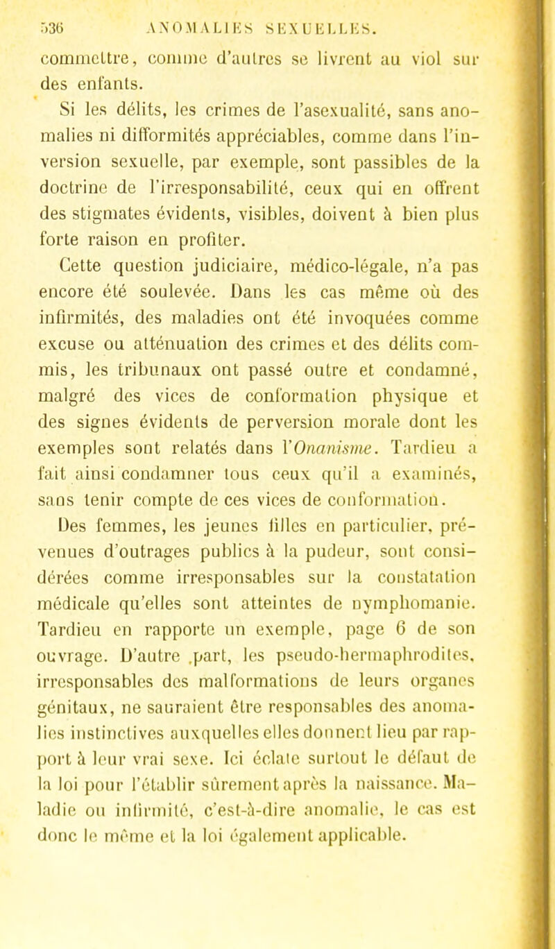 commettre, comme d'autres se livrent au viol sui- des enfants. Si les délits, les crimes de l'asexualité, sans ano- malies ni difformités appréciables, comme dans l'in- version sexuelle, par exemple, sont passibles de la doctrine de l'irresponsabilité, ceux qui en offrent des stigmates évidents, visibles, doivent à bien plus forte raison en profiter. Cette question judiciaire, médico-légale, n'a pas encore été soulevée. Dans les cas même où des infirmités, des maladies ont été invoquées comme excuse ou atténuation des crimes et des délits com- mis, les tribunaux ont passé outre et condamné, malgré des vices de conformation physique et des signes évidents de perversion morale dont les exemples sont relatés dans Y Onanisme. Tardieu a fait ainsi condamner tous ceux qu'il a examinés, sans tenir compte de ces vices de conformation. Des femmes, les jeunes lillcs en particulier, pré- venues d'outrages publics à la pudeur, sont consi- dérées comme irresponsables sur la constatation médicale qu'elles sont atteintes de nymphomanie. Tardieu en rapporte un exemple, page 6 de son ouvrage. D'autre .part, les pseudo-hermaphrodites, irresponsables des malformations de leurs organes génitaux, ne sauraient être responsables des anoma- lies instinctives auxquelles elles donnent lieu par rap- port à leur vrai sexe. Ici éclate surtout le défaut de la loi pour l'établir sûrement après la naissance. Ma- ladie ou infirmité, c'est-à-dire anomalie, le cas est donc le même cl la loi également applicable.