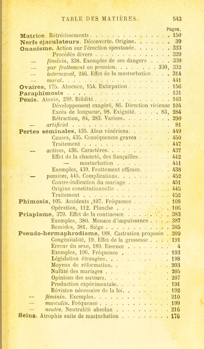 Pages. Matrice. Rétrécissements 150 Nerfs éjaculateurs. Découverte. Origine 39 Onanisme. Action sur l'érection spontanée 333 Procédés divers 329 — féminin, 338. Exemples de ses dangers .... 339 — par frottement ou pression 330, 332 — intersexuel, 246. Effet de la masturbation. . . . 314 — moral 441 O-vaires, 175. Absence, 154. Extirpation 156 Paraphimosis 131 Pénis. Atonie, 290. Bifidité 103 Développement exagéré, 86. Direction vicieuse 104 Excès de longueur, 98. Exiguïté 83, 284 Rétraction, 84, 283. Varices 290 — artificiel 81 Pertes séminales, 435. Abus vénériens 449 Causes, 435. Conséquences graves ... . 450 Traitement 447 — actives, 436. Caractères . 437 Effet de la chasteté, des fiançailles 442 — masturbation 441 Exemples, 439. Frottement efficace 438 — passives, 445. Complications . 452 Contre-indication du mariage 451 Origine constitutionnelle 445 Traitement 452 Phimosis, 105. Accidents ,107. Fréquence 108 Opération, 112. Planche .106 Priapisme, 379. Effet de la continence 383 Exemples, 380. Menace d'impuissance .... 387 Remèdes, 381. Siège 385 Pseudo-hermaphrodisme, 188. Castration proposée . 209 Congénitalité, 19. Ell'et de la grossesse .... 191 Erreur du sexe, 189. Essence 4 Exemples, 196. Fréquence , 193 Législation étrangère 198 Moyens de réformation. ... 203 Nullité des mariages 205 Opinions des auteurs 207 Production expérimentale 191 Révision nécessaire de la loi. . 192 — féminin. Exemples 210 — masculin. Fréquence 199 — neutre. Neutralité absolue 216 Seins. Atrophie suite de masturbation 176