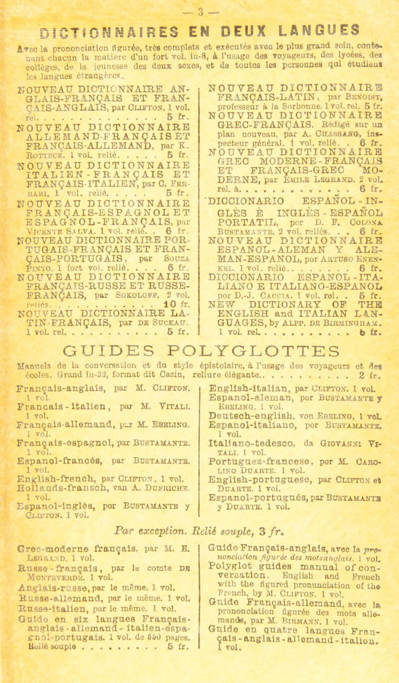 JCT8 0NNAiP.ES EN DEUX LANGUES Arec la prononciation figurée, très complets nant chacun la matière d'un fort vol. in- collèges, de la jeunesse des deux sexes les langues étrangères. NOUVEAU DICTIONNAIRE AN- GLAIS-FRANÇAIS ET FRAN- ÇAIS-ANGLAIS, par Ouïton. 1 vol. rel 5 fr. NOUVEAU DICTIONNAIRE ALLEMAND-FRANÇAIS ET FRANÇAIS-ALLEMAND, par K. BoiTECK. 1 vol. relié 5 fr. NOUVEAU DICTIONNAIRE ITALIEN - FRAN ÇAIS ET FRANÇAIS-ITALIEN, par C. Fer- itAin. 1 vol. relié 5 fr . NOUVEAU DICTIONNAIRE FRANÇAIS-ESPAGNOL ET ESPAGNOL-FRANÇAIS, par Vu knte Salva. 1 vol. relie. . 6 fr. NOUVEAU DICTIONNAIRE POR- TUGAIS-FRANÇAIS ET FRAN- ÇAIS-PORTUGAIS, par Soitza îi.vro. 1 fort vol. relié. ... 6 fr. NOUVEAU DICTIONNAIRE FRANÇAIS-RUSSE ET RUSSE- FRANÇAIS, par Sokoloff. 2 vol. r»iiéa 10 fr. NOUVEAU DICTIONNAIRE LA- TIN-FRANÇAIS, par de Suckau. 1 vol. rel 6 fr. et exécutés aveo le plus grand soin, conte» ■8, à l'usage des Toyageura, des lycées, de* et de toutes les personnes qui étudient NOUVEAU DICTIONNAIRE FRANÇAIS-LATIN, par Bbnowt, professeur à la Sorbonne. 1 vol. rel. 5 fr. NOUVEAU DICTIONNAIRE GREC-FRANÇAIS. flfciigé sur un plan nouveau, par A. Chassajig, ins- pecteur général. 1 vol. relié. . 6 fr. NOUVEAU DICTIONNAIRE GREC MODERNE-FRANÇAIS ET FRANÇAIS-GREC MO- DERNE, par Eilile Legkand. 2 vol. rel. a 6 fr. DICCIONARIO ESPANOL-IN- GLÉS È INGLÈS-ESPANOL PORTATIL, por D. P. Oolon-a, Bustaman*te. 2 vol. reliés. . . 6 fr. NOUVEAU DICTIONNAIRE ESPANOL-ALEM AN V AT,.: MAN-ESPANOL, por Aiituso Enen- kkl. 1vol. relié 6 fr. DICCIONARIO ESPANOL-ITA- LIANO E ITALIANO-ESPANOL por D.-J. Caccia. 1 vol. rel. . 6 fr. NEW DICTIONARY OF THE ENGLISH and ITALIAN LAN- GUAGES, by Alpp. de Bimiincihax. 1 vol. rel. b 6c. GUIDES POLYGLOTTES Manuels de la conversation et du style épistolaire, a l'usage des voyageurs et de» écoles. Grand in-32, format dit Oaziu, roliure élégante 2 fr. Engllsh-italian, par Ulieton. 1 voL Espanol-aleman, por Bustamantk y Ebeung. 1 vol. Deutsch-english, von Ebelixo, 1 voL Espanol-italiano, por Bustamantk, I vol. Italiano-tedesco, da Giovanni Vi- tali. 1 vol. Français-anglais, par M. Clifton. 1 vol. Français - italien , par M. Vitalî. 1 vol. Français-allemand, pu: M. Ebblino. i vol. Français-espagnol, par Bustamaste. 1 vol. Espanol-francéB, par Bdstamante. 1 vol. English-french, par Clifton. 1 vol. Eollands-fransch, van A. Dut1 riche. 1 vol. Espanol-lnglès, por Bustamante y Ol-UTON. 1 vol. Portuguez-francese, por II. Caro- LINO DUARTE. 1 Vol. English-portuguese, par Clifton et Dca rte. 1 vol. Espanol-portuguôs, par Bubtamantb y Duarte. 1 vol. Par exception. Relié souple, 3 fr. Grec-moderne français, par M. E. Leouand. 1 vol. Russe - français, par le comte db Montkvekdk. 1 vol. Anglais-russe, par le même. 1 vol. Russe-allemand, par le même. 1 vol. Russe-italien, par le même. 1 vol. Guldo en six langues Français- anglais - allemand- italien-espa- cnol-portugais. 1 vol. do 6i>0 pages. Huilé souple 5 fr. Guide Français-anglais, avec la pra- iiovcialion figurée des molsant/hiis. 1 vol. Polyglot guides manual of con- versation. Euglish and Freuch with the figured pronunciation of tas French, by M. Cmfton. 1 vol. Guide Français-allemand, avec lt> prononciation figurée de3 mots alle- mands, par M. BlRHAjfN. 1 vol. Guide en quatre langues Fran- çais - anglais - ail omand - italien. 1 vol.