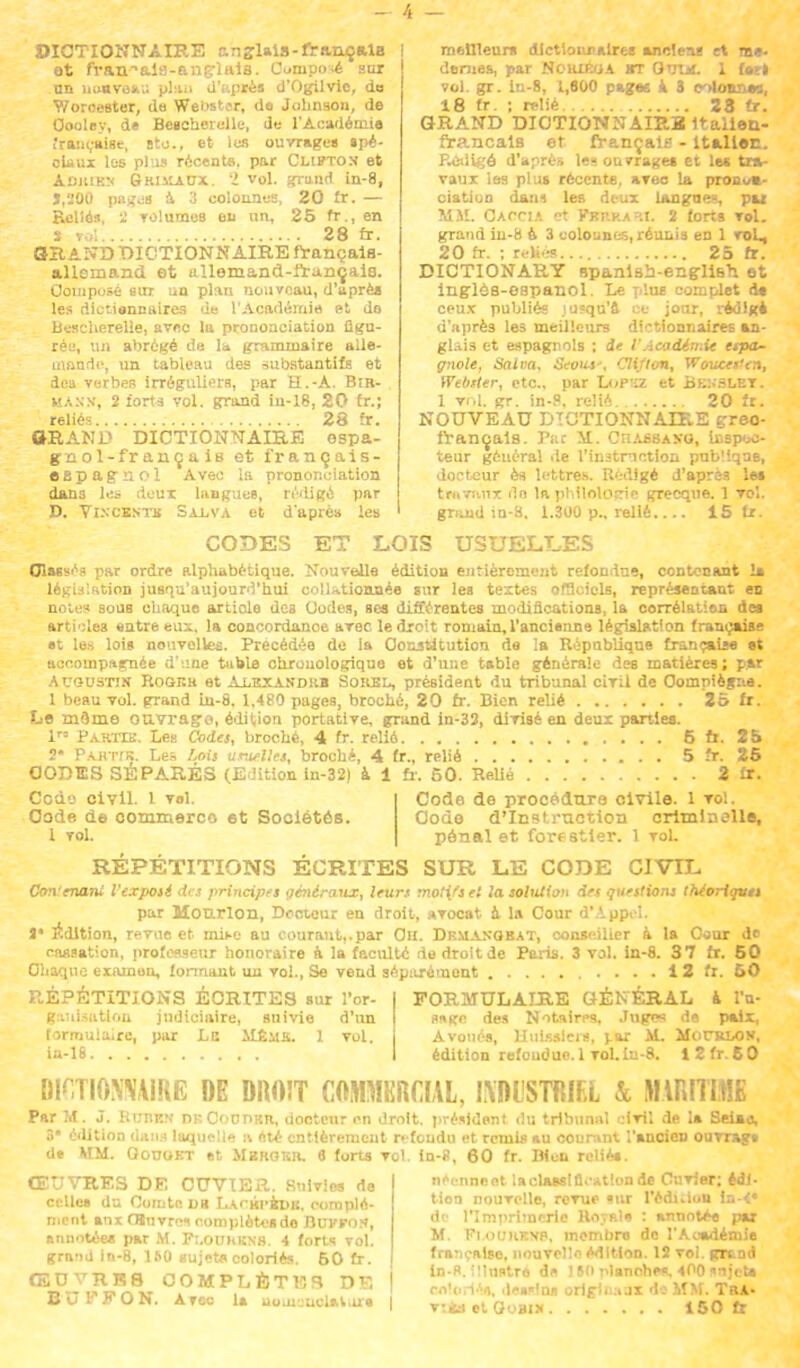 4 — DICTIONNAIRE anglais-français et fran^aia-anç-lais. C»nipo.é sur nn nouveau plaii d'après d'Ogilvic, do Woroester, da Webster, de Johnson, de Oooley, d* Bescberelle, de l'Académie française, stc, et les ouvrage» spé- ciaux les plus récents, par Clipton et Adjiikn Brihaux. 'I vol. grund in-8, J,200 pages à 3 colonnes, 20 fr. — Reliés, il TOlumes eu un, 25 fr., en i roi 28 fr. OH AND DICTIONNAIRE français- allemand et allemand-français. Composé sur un plan nouveau, d'après les dictiennaires de l'Académie et, do Bescherelle, avec lu prononciation figu- rée, un abrégé de la grammaire alle- mande, un tableau des substantifs et des verbes irréguliers, par H.-A. Bir- mans-, 2 forts vol. grand iu-18, 20 fr.; reliés 28 fr. OR A NI' DICTIONNAIRE espa- gnol-français et français- espagnol Avec la prononciation dans les deux langues, rédige par D. Vixcestk Sa_lva et d'après les meUleurs dictionnaires anciens et m», dénies, par Nckiéoa bt Qutn. 1 («ri vol. gr. in-8, 1,600 pages a S olonnas, 18 fr. ; relié 28 tr. GRAND DICTIONNAIRE Italien- français et français - Italien. Rédigé d'après le» ouvrages et le* tra- vaux les plus récente, avec la pronua- ciatioo dam les deux longues, pu MM. Oaccu et FsKKABT. 2 forts vol. grand in-8 û 3 eolounes, réunis en 1 voL, 20 fr. ; reliés 25 fr. DICTIONARY spanlsii-english et inglôs-espanol. Le plue complet de ceux publiés jusqu'à ce jour, rédige d'après les meilleurs dictionnaires an- glais et espagnols ; de l'Académie etpa- gnole, Salva, Seous*, Cli/ton, Woucesien, Webster, etc., par Lopïz et Benslet. 1 vol. gr. in-8, relié 20 fr. NOUVEAU DICTIONNAIRE greo- français. Tue M. Chabsaso, iespoo- teur général de l'instruction publique, docteur ès lettres. U<:digé d'après le* travaux dn la philologie grecque. 1 vol. grand in-8. 1.300 p., relié 15 fr. CODES ET LOIS USUELLES Classés par ordre alphabétique. Nouvelle édition entièrement refondus, contenant la législation jusqu'aujourd'hui collationnée sur les textes officiels, représentant en note? sous chaque article des Codes, ses différentes modifications, la corrélation des articles entre eux. la concordance avec le droit romain, l'ancienne législation française •t les lois nouvelles. Précédée de la Constitution de la République française et accompagnée d ;me table ohrouologique et d'une table générale des matières; par Augustin Rogrb et Ai.tcxaspub Sokel, président du tribunal civil de Compiègne. 1 beau vol. grand in-8. 1,480 pages, broché, 20 fr. Bien relié 25 fr. Le môme ouvrage, édition portative, grand in-33, divisé en deux parties. 1™ Parte:. Les Codes, broché, 4 fr. relié 5 fi. 25 2* Pauttr. Les Lois usuelles, broché, 4 fr., relié 5 fr. 25 CODES SÉPARÉS (Edition in-32) à 1 fr. 50. Relié 2 fr. Codo civil. I Tel. Code de procédure civile. 1 vol. Code de commerce 6t Sociétés. Code d'Instruction criminelle, 1 vol. pénal et forestier. 1 voL RÉPÉTITIONS ÉCRITES SUR LE CODE CIVIL Contenant l'exposé des principes généraux, leurs motifs et la solution des questions théoriqvts par Mourlon, Docteur en droit, avocat à la Cour d'Appel, V édition, revue et mn-e au courant,.par Ou. Dkmaxqbat, conseiller à la Caur de cassation, professeur honoraire à la faculté de droit de Paris. 3 vol. in-8. 37 fr. 50 Chaque examun, formant un vol.. Se vend séparément 1 2 fr. 50 RÉPÉTITIONS ÉCRITES sur l'or- FORMULAIRE GÉNÉRAL à l'n- gauisatlon judiciaire, suivie d'un sage des Notaires, Juges de paix, formulaire, par Le AIême. 1 vol. Avoués, Huissiers, j.ar il. MoruLON, iu-18 édition refoucîue. 1 voLin-8. I2fr50 DICTIONNAIRE DE DROIT COMMERCIAL, IXDI'STRIEL k MARITIME Par M. J. KuniîN nKC<>omtn, docteur en droit, président du tribunal civil de la Seiaa, 3' édition dans laquelle a été entièrement refondu et remis au courant l'ancien ouvra?* d* MM. Qouokt et Mbrgkr. 6 forts vol. in-8, 60 fr. Dion reliés. néennent laclassIûVatlonde Cnvier; édi- tion nouvelle, revue «ur l'éduion In-<« de l'Imprimerie Royale : annotée par M. Fi.ourknp, membre de l'Académie française, nouvelle édition. 12 vol. grtnd in-R. illustré de 150 rdanehes. 400 sujet» ilesMns origli>:.jx d; MM. Tra- v:ia et Gobi* 150 tr ŒUVRES DE CUVIER. Suivies de celles du Comte du Lachi-bdb. complé- ment anx fflnvr«i complètes de Bui'FOS, annotées par M. Fi.oukkns. 4 forts Toi. grnnd in-8, 160 sujets coloriés. 50 fr. CSDVRK8 COMPLÈTES DE BOKFON. Atoo la uumcuclalux» |
