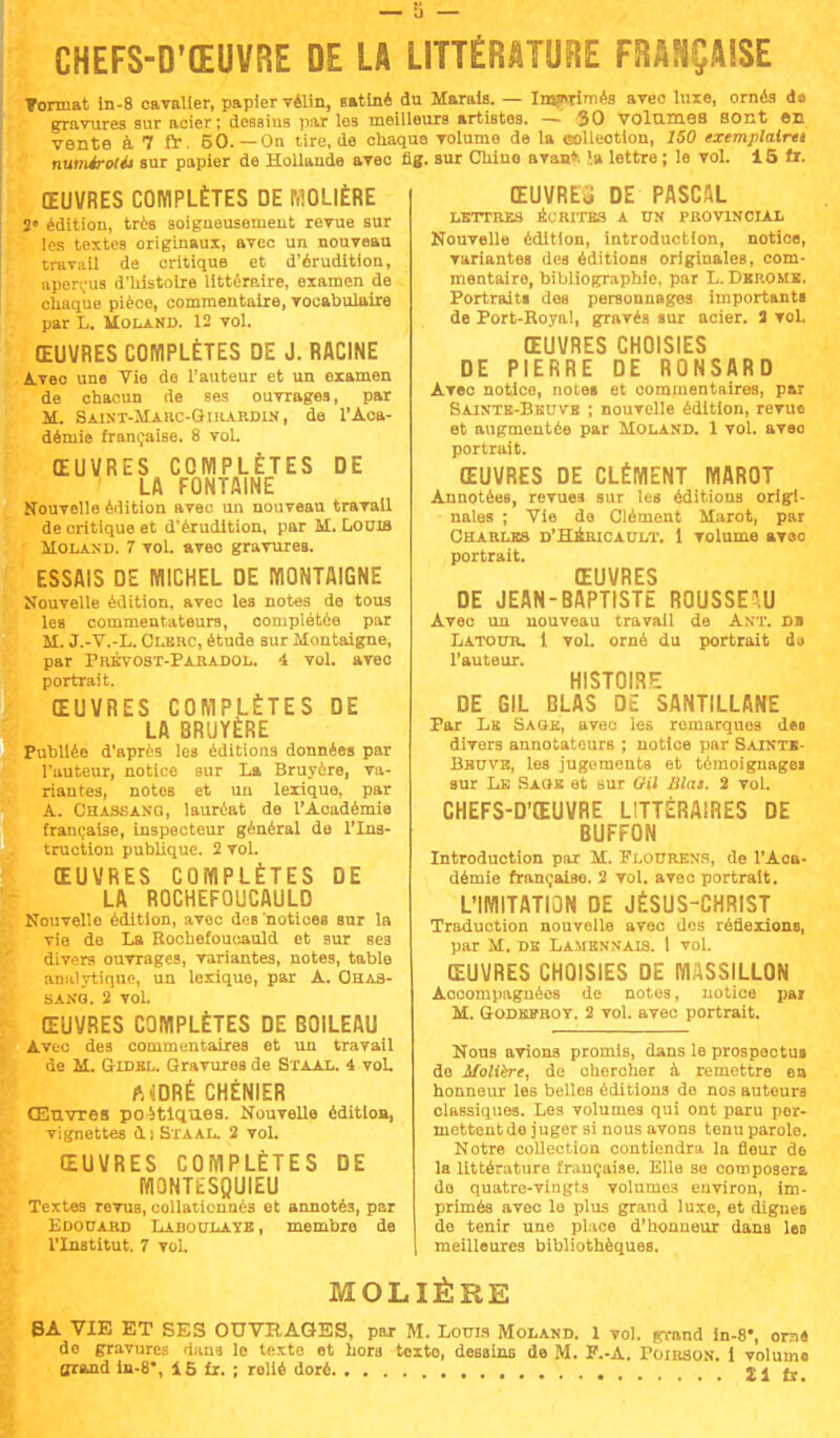 CHEFS-D'ŒUVRE DE LA LITTÉRATURE FRANÇAISE Tonnât in-8 cavalier, papier vélin, satiné du Marais. — Imprimés avec luxe, ornés d» gravures sur acier ; dessins par les meilleurs artistes. — 50 volâmes Bout en vente à 7 fr. 50.—On tire.de chaque volume de la oolleotion, 150 exemplaim numérotés sur papier de Hollande avec fig. sur Chine a van», '.a lettre ; le vol. 15 fi. ŒUVRES COMPLÈTES DE MOLIÈRE 2' édition, très soigneusement revue sur les textes originaux, avec un nouveau travail de critique et d'érudition, aperçus d'histoire littéraire, examen de chaque pièce, commentaire, vocabulaire par L. MolaKD. 12 vol. ŒUVRES COMPLÈTES DE J. RACINE Avec une Vie do l'auteur et un oxamen de chacun de ses ouvrages, par M. Saint-Marc-Girardin , de l'Aca- démie française. 8 vol. ŒUVRES COMPLÈTES DE LA FONTAINE Nouvelle édition avec un nouveau travail de critique et d'érudition, par M. Locib Molan d. 7 vol. avec gravures. ESSAIS DE MICHEL DE MONTAIGNE Nouvelle édition, avec les notes de tous les commentateurs, oomplétôe par M. J.-V.-L. Clerc, étude sur Montaigne, par Prévobt-Paradol. 4 vol. avec portrait. ŒUVRES COMPLÈTES DE LA BRUYÈRE Publiée d'après les éditions données par l'auteur, notice sur La Bruyère, va- riantes, notos et un lexique, par A. Chassang, lauréat de l'Aoadémie française, inspecteur général de l'Ins- truction publique. 2 vol. ŒUVRES COMPLÈTES DE LA ROCHEFOUCAULD Nouvelle édition, avec deB notices sur la vie de La Rochefoucauld et sur ses divers ouvrages, variantes, notes, table analytique, un lexique, par A. Ohas- sakg. 2 vol. ŒUVRES COMPLÈTES DE BOILEAU Avec des communtaires et un travail de M. Gidbl. Gravures de Staal. 4 vol. AiDRÉ CHËNIER Œnvres po 5tiqu.es. Nouvelle édition, vignettes à.i Staal. 2 vol. ŒUVRES COMPLÈTES DE MONTtSQUIEU Textes revuB, collationnés et annotés, par Edouard Laboulaye, membre de l'Institut. 7 vol. ŒUVRER DE PASCAL LETTRES ÉCRITES A UN PROV1N0IAX Nouvelle édition, introduction, notice, variantes des éditions originales, com- mentaire, bibliographie, par L. Dbrome. Portraits des personnages importants de Port-Royal, gravés sur acier. 3 vol. ŒUVRES CHOISIES DE PIERRE DE RONSARD Avec notice, notei et commentaires, par Saintb-Bkuvb ; nouvelle édition, revue et augmentée par Moland. 1 vol. avec portrait. ŒUVRES DE CLÉMENT MAROT Annotées, revues sur les éditions origi- nales ; Vie de Clément Marot, par Charles d'Hkricault. 1 volume avec portrait. ŒUVRES DE JEAN-BAPTISTE ROUSSEAU Avec un nouveau travail de AKT. di Latour. 1 vol. orné du portrait dj l'auteur. HISTOIRE DE GIL GLAS DE SANTILLANE Par Lu Sage, avec les rumarquos deo divers annotateurs ; notice par Satntb- Bhuve, les jugements et témoignagei sur Le Sage et sur ail Mas. 2 vol. CHEFS-D'ŒUVRE LITTÉRAIRES DE BUFFON Introduction par M. Flourens, de l'Aoa- démie française. 2 vol. avec portrait. L'IMITATION DE JÉSUS-CHRIST Traduction nouvelle avec des réflexions, par M. de Lamennais. 1 vol. ŒUVRES CHOISIES DE MASSILLON Accompagnées de notes, notice pai M. Godesrot. 2 vol. avec portrait. Nous avions promis, dans le prospectus de Molière, de chercher à remettre ea honneur les belles éditions do nos auteurs classiques. Les volumes qui ont paru per- mettent do juger si nous avons tenu parole. Notre collection contiendra la fleur de la littérature française. Elle se composera do quatre-vingts volumes environ, im- primés avec le plus grand luxe, et digues de tenir une place d'honneur dans les meilleures bibliothèques. MOLIÈRE BA VIE ET SES OUVRAGES, par M. Louis Moland. 1 vol. grand in-8*, orné de gravures dans le Uixte et hors texte, dessins de M. P.-A. Poirson. 1 volumo