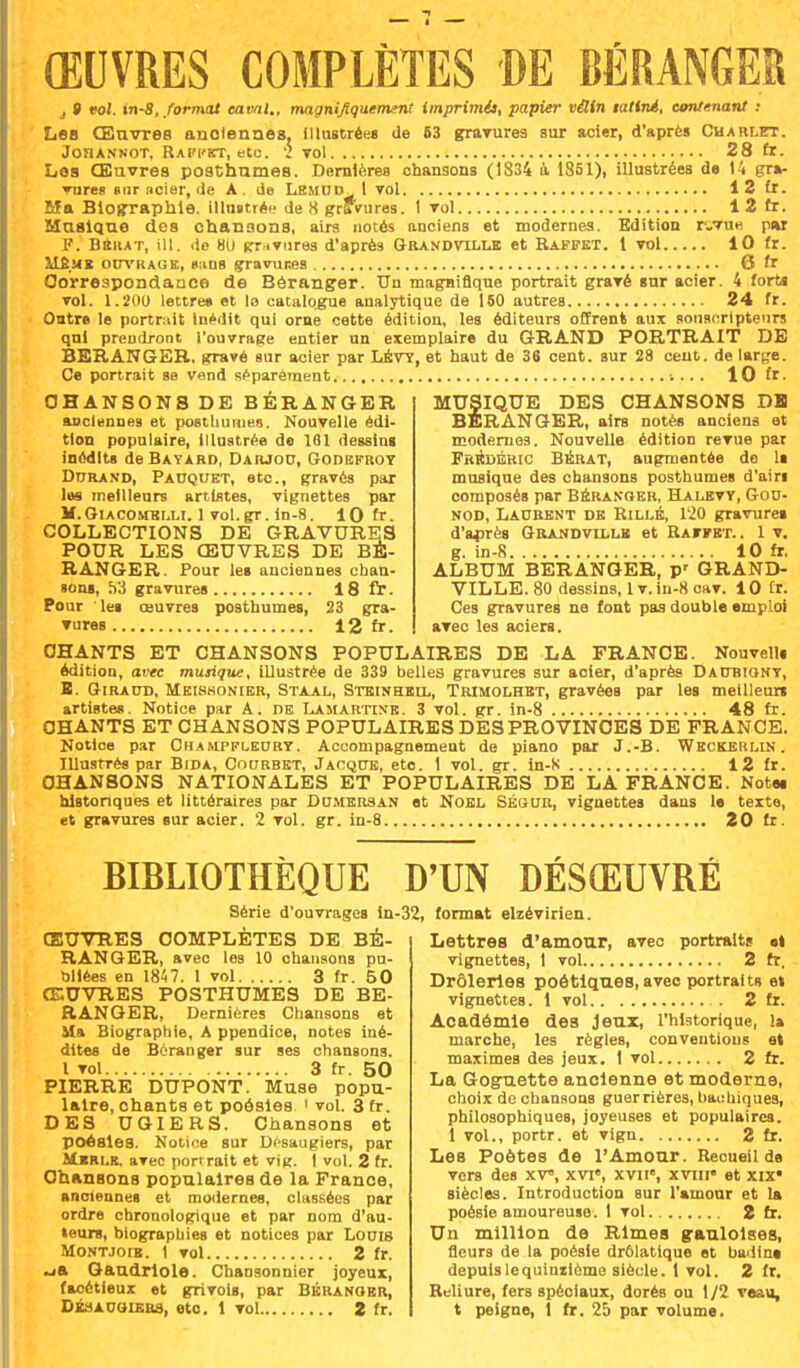 j 9 vol. in-8, format canal., magnifiquement imprimil, papier vÛin latlné, contenant : Les Œuvres anciennes, illustrées de 63 gravures sur acier, d'après Charlet. JOFIANNOT, RAPI'ET, etc. 2 vol 28 fr. Les Œuvres posthumes. Dernières chansons (1834 a 1851), illustrées de 14 gra- vures sur ncier, de A. de Lemud I vol 12 £r. Ma Biographie, illnstrée de 8 gravures. I vol 12 fr. Musique des chansons, airs notés anciens et modernes. Edition r-Tue pur I'. naiiAT, ill. de 8U gravures d'après Grandvïllb et Rapfet. 1 vol 10 fr. rdÊ.Mï ouvragk, «uns gravures 6 fr Correspondance de Béranger. Un magnifique portrait gravé sur acier. 4 forts vol. 1.200 lettre» et la catalogue analytique de 150 autres 24 fr. Ontre le portrait Inédit qui orne cette édition, les éditeurs offrent aux souscripteurs qui prendront l'ouvrage entier un exemplaire du GRAND PORTRAIT DE BERANGER. gravé sur acier par LÉV7, et haut de 36 cent, sur 28 cent, de large. Ce portrait se vend séparément 10 fr. CHANSONS DE BÉRANGER anciennes et posthumes. Nouvelle édi- tion populaire, illustrée de 1S1 dessins inédits de Bâtard, Darjou, Godbfroy Durand, Pauquet, etc., gravés par les meilleurs artistes, vignettes par M.Giacohblli. 1 vol.gr. in-8. 10 fr. COLLECTIONS DE GRAVURES POUR LES ŒUVRES DE BÉ- RANGER. Pour les anciennes chan- sons, Wi gravures 18 fr. Pour ' les œuvres posthumes, 23 gra- vures 12 fr. MUSIQUE DES CHANSONS DH BERANGER, airs notés anciens et modernes. Nouvelle édition revue par Frédéric Bebat, augmentée do ls musique des chansons posthumes d'ain composés par Beranger, Halbvy, Gou- nod, Laurent de Rillé, 120 gravures d'après Grandvix,ue et Raffbt.. 1 v. g. in-8 10 fr. ALBUM BERANGER, p' GRAND- VILLE. 80 dessins, lv. in-8 cav. 10 fr*. Ces gravures ne font pas double emploi avec les aciers. CHANTS ET CHANSONS POPULAIRES DE LA FRANCE. Nouvells édition, avec musique, illustrée de 339 belles gravures sur acier, d'après Daubiont, B. Giraud, Meiswonier, Staal, Steinhell, Trimolhet, gravées par les meilleurs artistes. Notice par A. de Lamartine. 3 vol. gr. in-8 48 fr. CHANTS ET CHANSONS POPULAIRES DES PROVINCES DE FRANCE. Notice par Champfleuby. Accompagnement de piano par J.-B. Weckerlin. Illustrés par Bida, Courbet, Jacque, eto. 1 vol. gr. in-S 12 fr. CHANSONS NATIONALES ET POPULAIRES DE LA FRANCE. Notes historiques et littéraires par Du.mbrsan et Noël Ségur, vignettes dans le texte, et gravures sur acier. 2 vol. gr. in-8 20 fr. BIBLIOTHÈQUE D'UN DÉSŒUVRÉ Série d'ouvrages in- ŒUVRES COMPLÈTES DE BÉ- RANGER, avec les 10 chansons pu- bliées en 1847. 1 vol 3 fr. 50 ŒUVRES POSTHUMES DE BE- RANGER, Dernières Chansons et Ma Biographie, A ppendice, notes iné- dites de Bcranger sur ses chansons. 1 vol 3 fr. 50 PIERRE DUPONT. Muse popu- laire, chants et poésies 1 vol. 3 fr. DES UGIERS. Chansons et poésies. Notice sur Dcsaugiers, par Mbri.k. avec port rait et vig. I vol. 2 fr. Chansons populaires de la France, anciennes et modernes, classées par ordre chronologique et par nom d'au- teurs, biographies et notices par Louis MoNTJora. 1 vol 2 fr. -ja Gaudriole. Chansonnier joyeux, facétieux et grivois, par Béranobr, 32, format elzévirien. Lettres d'amour, avec portraits «t vignettes, 1 vol 2 fr. Drôleries poétiques, avec portraits et vignettes. 1 vol 2 fr. Académie des Jeux, l'historique, la marche, les règles, conventions et maximes des jeux. 1 vol 2 fr. La Goguette ancienne et moderne, choix de chansons guerrières, bachiques, philosophiques, joyeuses et populaires. 1 vol., portr. et vign 2 fr. Les Poètes de l'Amour. Recueil de vers des XV, xvie, xvw, xvni et xix« siècles. Introduction sur l'amour et la poésie amoureuse. 1 vol 2 fr. Un million de Rimes gauloises, fleurs de la poésie drôlatique et badine depuis lequintième siècle. 1 vol. 2 fr. Reliure, fers spéciaux, dorés ou 1/2 veau,