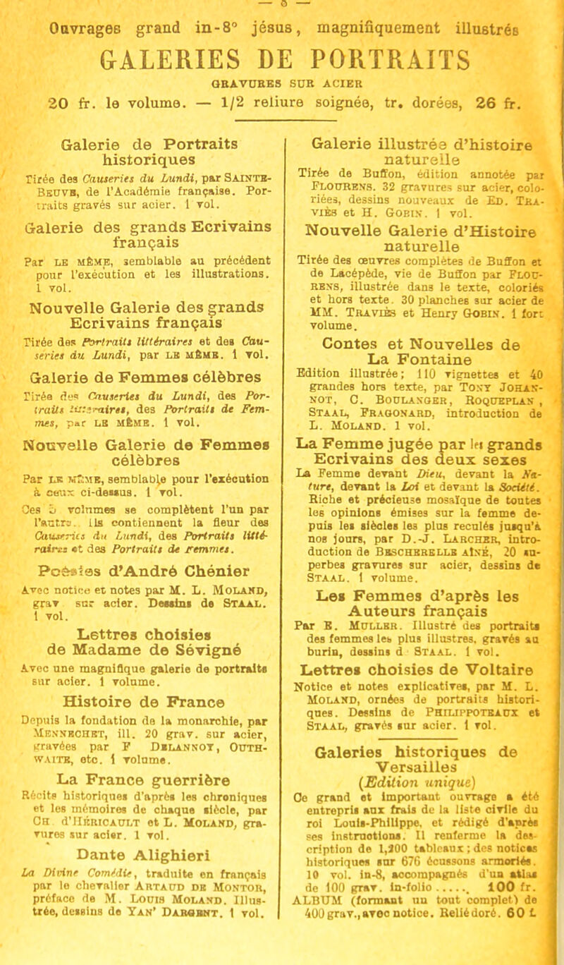 Ouvrages grand in-8° jésus, magnifiquement illustrés GALERIES DE PORTRAITS QBAVOEES SUR ACIER 20 fr. le volume. — 1/2 reliure soignée, tr. dorées, 26 fr. Galerie de Portraits historiques Tirée des Causeries du Lundi, par Sainte- Bbovb, de l'Académie française. Por- traits gravés sur acier. 1 vol. Galerie des grands Ecrivains français Par le même, semblable au précédent pour l'exécution et les illustrations. 1 vol. Nouvelle Galerie des grands Ecrivains français Tirée des Portraits littéraires et deB Cau- series du Lundi, par lb meus. 1 Toi. Galerie de Femmes célèbres Tirée d'js Causeries du Lundi, des Por- traits iw.ïmires, des Portraits de Fem- mes, par LE MEME. 1 VOl. Nouvelle Galerie de Femmes célèbres Par LE kT;mb, semblable pour l'exécution à eaux ci-dei»us. 1 vol. Ces â volumes se complètent l'un par l'autre. Lis contiennent la fleur des Caiurritt du Lundi, des Portraits litté- raire «t des Portraits de remmei. Pcèslas d'André Chénier Avec notice et notes par M. L. Molahd, grar sur acier. Destins de Staal. 1 vol. Lettres choisies de Madame de Sévigné Avec une magnifique galerie de portraits sur acier. 1 volume. Histoire de France Depuis la fondation de la monarchie, par Menmrchbt, ÏLU 20 grav. sur acier, gravées par F Dilankot, Outh- w vite, etc. 1 volume. La France guerrière Récits historiques d'après les chroniques et les mémoires de chaque siècle, par Ch d'IIiiiucAULT et L. Moland, gra- vures sur acier. 1 vol. Dante Alighieri La Divine Comédie, traduite on français par le chevalier Artaud db Montoii, préface de M. Lonis Molaxd. Illus- trée, dessins de Yan' Darcbnt. 1 vol. Galerie illustrés d'histoire naturelle Tirée de Buffon, édition annotée par Ploctrevs. 32 gravures sur acier, colo- riées, dessins nouveaux de Ed. Tka- viès et H. Gobi.v. I vol. Nouvelle Galerie d'Histoire naturelle Tirée des oeuvres complètes de Buffon et de Lacépède, vie de Buffon par Flob- rexs, illustrée dans le texte, coloriés et hors texte. 30 planches sur acier de MM. Traviès et Henry Gobi.s. 1 fort volume. Contes et Nouvelles de La Fontaine Edition illustrée ; 110 vignettes et 40 grandes hors texte, par Tony Johas- NOT, C. BO0LAXQER, ROQOEPLAN , Staal, Fraoonard, introduction de L. Molasd. 1 vol. La Femme jugée par lei grands Ecrivains des deux sexes La Femme devant Dieu, devant la Na- ture, devant la Loi et devaut la Société. Biche et précieuse mosaïque de toutes I les opinions émises sur la femme de- puis les siècles les plus reculés jusqu'à nos jours, par D.-J. Larcher, intro- duction de Bsschkrklls aIné. 20 «u- perbes gravures sur acier, dessins de Staal. 1 volume. Les Femmes d'après les Auteurs français Par B. Mcllbr. Illustré des portraits des femmes lei> plus illustres, gravés an burin, dessins d Staal. 1 vol. Lettres choisies de Voltaire Notice et notes explicatives, par M. L. Molahd, ornées de portraits histori- ques. Dessins de Phiuppotbaux et Staal, gravés sur acier. 1 vol. Galeries historiques de Versailles (Edition unique) Oe grand et important ouvrage a été J entrepria aux frais de la liste oiTile du j roi Louis-Philippe, et rédigé d'après J ses instructions. Il renferme la des- J criptlon de l,J0O tableaux ; des notices ' historiques sur 676 écussons armories. 10 vol. in-S, accompagnes d'un atlas de 100 grav. in-folio , 100 fr. ALBUM (formant un tout complet ) de 400 grav.,avec notice. Beliédoré. 60 f.