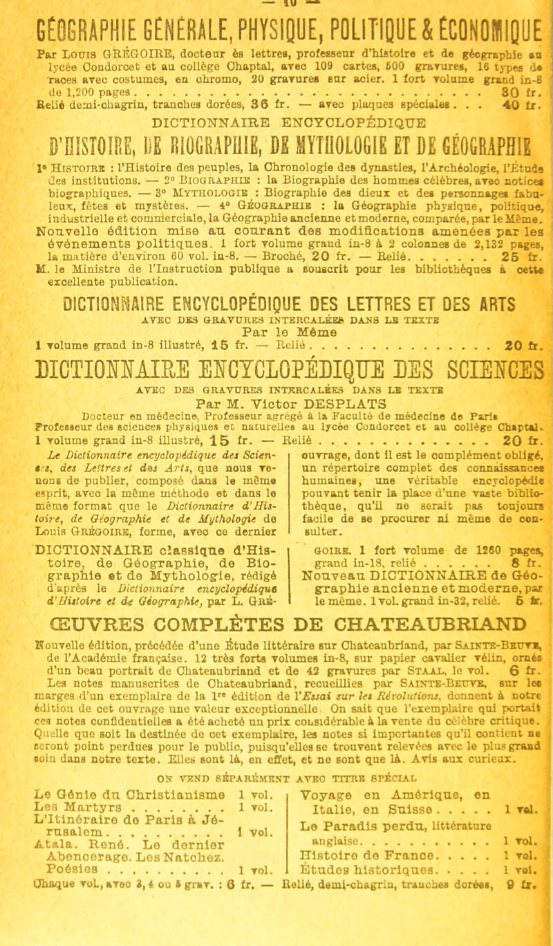 GEOGRAPHIE GÉNÉRALE, PHYSIQUE, POLITIQUE & ECONOMIQUE Par Louis GRÉGOIRE, docteur ès lettres, professeur d'histoire et de géographie an lycée Oondorcet et au collège Ohaptal, aveo 109 cartes, 600 grarures, 16 types do •races arec costumes, en chromo, 20 grarures sur acier. 1 fort Tolume grand in-8 de 1,200 pages 30 fr. Relié demi-chagrin, tranohes dorées, 36 fr. — aveo plaques spéciales. . . 40 fr. DICTIONNAIRE ENCYCLOPÉDIQUE D'HISTOIRE, 1)1 RIOGRAPHIË, DS MYTHOLOGIE ET DE GÉOGRAPHIE 1» Histoire : l'Histoire des peuples, la Chronologie des dynasties, l'Archéologie, l\Étu3s des institutions. — 2° Biographie : la Biographie des hommes célèbres,arec notice» biographiques. — 3° Mythologie : Biographie des dieux et des personnages fabu- leux, fêtes et mystères. — 4° Géographie : la Géographie physique, politique, industrielle et commerciale, la Géographie ancienne et moderne, comparée, par le Même. Nouvelle- édition mise an courant des modifications amenées par les événements politiques. 1 fort volume grand in-8 à 2 colonnes de 2,132 pages, la matière d'environ 60 vol. in-8. — Broché, 20 fr. — Relié 25 fr. U. le Ministre de l'Instruction publique a souscrit pour les bibliothèques à celte excellente publication. DICTIONNAIRE ENCYCLOPÉDIQUE DES LETTRES ET DES ARTS avec des gravures intercalées, dans le texte Par le Môme 1 volume grand in-8 illustré, 15 fr. — Relié 20fr. DICTIONNAIRE ENCYCLOPÉDIQUE DES SCIENCES AVEC des gravures intercalées dans le texte Par M. Victor DESPLATS Docteur en médecine, Professeur agrégé à la Faculté de médecine de Paris Professeur deB sciences physiques et naturelles au lycée Condorcet et au collège Chaptal. 1 volume grand in-8 illustré, 15 lr. — Relié 20 fr. Le Dictionnaire encyclopédique des Scien- ê-s, des Lettres et des Arts, que nous ve- nons de publier, composé dans le même esprit, aveo la même méthode et dans le même format que le Dictionnaire d'His- toire, de Géographie et de Mythologie de Louis Grégoire, forme, aveo ce dernier DICTIONNAIRE classique d'His- toire, de Géographie, de Bio- graphie et de Mythologie, rédigé d'après le Dictionnaire encyclopédique d'ilittoire et de Géographie, par L. Gré- ouvrage, dont il est le complément obligé, un répertoire complet des connaissances humaines, une véritable encyclopédie pouvant tenir la place d'une vaste biblio- thèque, qu'il ne serait pas toujours facile de se procurer ni même de con- sulter. goire. 1 fort volume de 1260 pages, grand in-18, relié 8 fr. Nouveau DICTIONNAIRE de Géo- graphie ancienne et moderne, par le même. 1 vol. grand in-32, relié. 5 te. ŒUVRES COMPLÈTES DE CHATEAUBRIAND nouvelle édition, précédée d'une Étude littéraire sur Chateaubriand, par Sainte-Beuv», de l'Académie française. 12 très forts volumes in-8, sur papier cavalier vélin, orné» d'un beau portrait de Chateaubriand et de 42 gravures par Staal, le vol. 6 fr. Les notes manuscrites de Chateaubriand, recueillies par Sainte-Beuve, sur le» marges d'un exemplaire de la lr édition de l'Essai sur les Révolutions, donnent à notre édition de cet ouvrage une valeur exceptionnelle On sait que l'exemplaire qui portait ces notes confidentielles a été acheté un prix considérable a la vente du célèbre critique. Quelle que soit la destinée de cet exemplaire, les notes si importantes qu'il contient ni seront point perdue» pour le public, puisqu'elles se trouvent relevées avec le plus grand loin dans notre texte. Elles sont là, en effet, et no sont que là. Avis aux curieux. OS VEND SÉPARÉMENT AVEC TITRE SPÉCIAL Voyage en Amérique, en Italie, en Suisse 1 vol. Le Génie du Christianisme 1 vol. Les Martyrs 1 vol. L'Itinéraire do Paris à Jé- rusalem 1 vol. Atala. René. Le dernier Aoencerago. Los Natchez. Poésios 1 vol. Le Paradis perdu, littérature anglaise 1 vol. Hlstoiro de France 1 vol. Études historiques 1 vol.