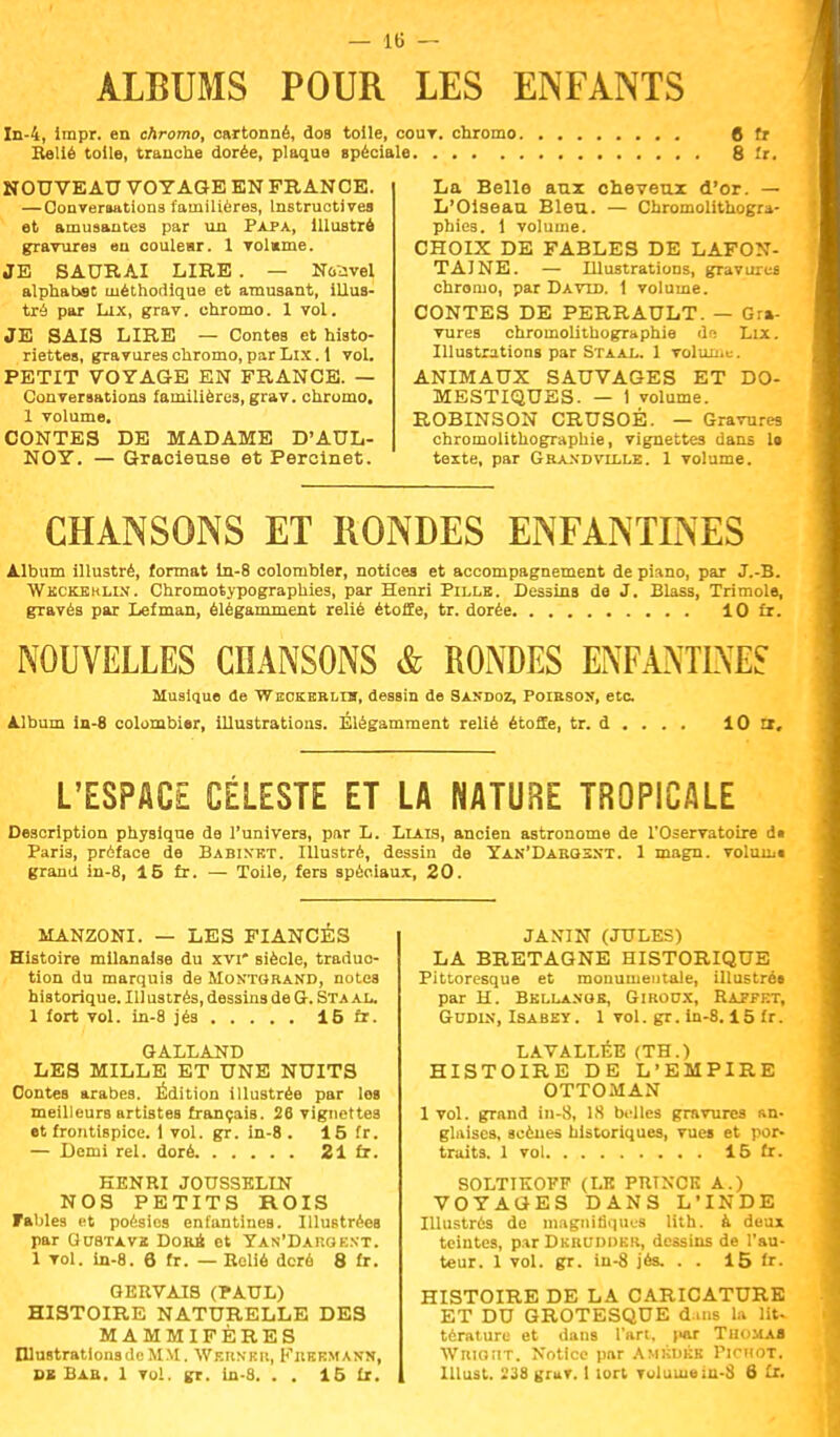 ALBUMS POUR LES ENFANTS In-4, impr. en chromo, cartonné, dos toile, cout. chromo Relié toile, tranche dorée, plaque spéciale NOUVEAU VOYAGE EN FRANCE. —Conversations familières, Instructives et amusantes par un Papa, Illustré gravures eu couleur. 1 volume. JE SAURAI LIRE. — Noavel alphabsc méthodique et amusant, illus- tré par Lux, grav. chromo. 1 vol. JE SAIS LIRE — Contes et histo- riettes, gravures chromo, par Lix. 1 vol. PETIT VOYAGE EN FRANCE. — Conversations familières, grav. chromo, 1 volume. CONTES DE MADAME D'AUL- NOY. — Gracieuse et Percinet. « fr 8 fr. La Belle aux cheveux d'or. — L'Oiseau Bleu. — Chromolithogra- phies. 1 volume. CHOIX DE FABLES DE LAFON- TAJNE. — Illustrations, gravures chromo, par David. 1 volume. CONTES DE PERRAULT. — Gra- vures chromolithographie de Lix. Illustrations par Staal. 1 volume. ANIMAUX SAUVAGES ET DO- MESTIQUES. — 1 volume. ROBINSON CRUSOÉ. — Gravures chromolithographie, vignettes dans U texte, par Graxdville. 1 volume. CHANSONS ET RONDES ENFANTINES Album illustré, format in-8 colombier, notices et accompagnement de piano, par J.-B. Wkckeklin. Chromotypographies, par Henri Pille. Dessins de J. Blass, Trimole, gravés par Lefman, élégamment relié étoffe, tr. dorée lOfx. NOUVELLES CHANSONS & RONDES ENFANTINES Musique de WncKERLia, dessin de Saudoz, Poibson, etc. Album in-8 colombier, illustrations. Élégamment relié étoffe, tr. d . . . . 10 3, L'ESPACE CÉLESTE ET LA NATURE TROPICALE Description physique de l'univers, par L. Liais, ancien astronome de l'Oservatoire dt Paris, préface de Babixkt. Illustré, dessin de Yan'Daeqsnt. 1 magn. volumi grand in-8, 15 fr. — Toile, fers spéciaux, 20. MANZONI. — LES FIANCÉS Histoire milanaise du xvi* siècle, traduc- tion du marquis de Montqrand, notes historique. Illustrés, dessins de G. Sta al. 1 fort vol. in-8 jés 16 fr. GALLAND LES MILLE ET UNE NUITS Contes arabes. Édition illustrée par les meilleurs artistes français. 28 vignettes et frontispice. 1 vol. gr. in-8 . 15 fr. — Demi rel. doré 21 fr. HENRI JOUSSELIN NOS PETITS ROIS Fables et poésies enfantines. Illustrées par GU8TAV2 Dorb et Yan'Darqent. 1 vol. in-8. 6 fr. — Relié deré 8 fr. GERVAIS (PAUL) HISTOIRE NATURELLE DES MAMMIFÈRES Illustrations de MM. Wernku, Kreemanj», Bl Bie. 1 vol. gr. ln-8. . . 15 fr. JANIN (JULES) LA BRETAGNE HISTORIQUE Pittoresque et monumentale, illustrés par H. Bkllanob, Girodx, Raffet, Gudix, Isabey . 1 vol. gr. in-8.15 fr. LAVALLÉE (TH.) HISTOIRE DE L'EMPIRE OTTOMAN 1 vol. grand in-8, 1S belles gravures an- glaises, scènes historiques, vues et por- traits. 1 vol 15 fr. SOLTIKOFF (LK PRTXCK A.) VOYAGES DANS L'INDE Illustrés do magnifiques lith. à deux teintes, par Dkruddkr, dessins de l'au- teur. 1 vol. gr. in-8 jés. . . 15 fr. HISTOIRE DE LA CARICATURE ET DU GROTESQUE dans la lit- térature et dans l'art, (mit THOMAS Wrioîit. Notice par Amkdkb Picmot. lllust. 238 gruv. 1 lort volume iu-S 6 £r.