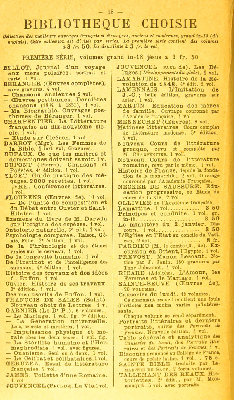 BIBLIOTHEQUE CHOISIE Collection des meilleurs ouvrages français et étrangers, anciens et modernes, grand in-18 (dit Anglais). Cette collection est divisée par séries. La première série contient des volumes à 3 fr. 50. La deuxième à 3 fr. le vol. PREMIÈRE SÉRIE, volumes grand in-18 jésus à 3 fr. 50 BELLOT. Journal d'un voyage aux mers polaires, portrait et carte. 1 vol. BERANGER (Œuvres complètes), arec gravures. 4 vol. — Chansons anciennes 2 vol. — Œuvres posthumes. Dernières chansons (1834 à 1851), 1 vol. — Ma Biographie. Ouvrages pos- thumes de Béranger. 1 vol. CHARPENTIER. La Littérature française au dix-neuvième siè- cle. 1 vol. — Etude sur Cicéron. 1 vol. DARBOY (Mgr). Les Femmes de la Bible. 1 fort vol. Gravures. DUFAUX. Ce que les maîtres et domestiques doivent savoir. 1 v. DUPONT (Pierre). Chansons et Poésies. 4 édition. 1 vol. ELGET. Guide pratique des mé- nages. 2000 recettes. 1 vol. fVRE. Conférences littéraires, j vol. jPLOURENS (Œuvres de). 10 vol. — De l'unité de composition et du Débat entre Cuvier et Salnt- Hilaire. 1 vol. Examens du livre de M. Darwin sur l'origine des espèces. 1 vol. Ontologie naturelle, 3e édit. 1 vol. Psychologie oomparée. Raison, Gé- nie, Folie. 2* édition. 1 vol. De la Phrônologie et des études vraies sur le cerveau. 1 vol. De la longévité humaine. 1 vol. De l'instinct et de l'intelligence des animaux. 4 édition. 1 vol. Histoire des travaux et des idées d Buffon. 1 vol. Ouvier. Histoire de ses travaux. 3 édition. 1 vol. Des manusorits de Buffon. 1 vol. FRANÇOIS DE SALES (Saint). Nouveau ohoix de Lettres 1 v. GARNIER (Le D' P.). 6 volumes. — Le Mariage. 1 vol: fig. 9 édition. — La Génération universelle. Lola, secrets et mystères. 1 vol. — Impuissance physique et mo- rale ohm les deux sexes. 1 vol. flg. — La Stérilité humaine et l'Her- maphrodisie. I vol. avec figures. — Onanisme. Seul on a deux. 1 vol. — Le Oellbatet oélibataires. 1 vol. GERUZEZ. Essai de littérature française. 2 vol. JAMES. Toilette d'une Romaine. 1 vol. fOUVENCEL (PAULDKj.La Vle.lvol. JOTJVENCEL paul de). Les Dé- luges ( Développements du globe). 1 vol. LAMARTINE. Histoire de la Ré- volution de 1848. 4* édit. 2 vol. LAMENNAIS. L'Imitation d© J. -C. ; belle édition, gravures eut acier. 1 vol. MARTIN. Education des mères de famille. Ouvrage couronné par l'Académie française. 1 vol. MENNECHET (Œuvres). 8 vol. Matinées littéraires Cours complet de littérature moderne. 5* édition. 4 vol. Nouveau Cours de littérature grecque, revu et complété par M. Charpentier. 1 vol. Nouveau Cours de littérature romaine, revu parle même. 1 vol. Histoire de France, depuis la fonda- tion de la monarchie. 2 vol. Ouvrage couronné par l'Académie Française. NECKER DE SAUSSURE. Edu- cation progressive, ou Etude du cours de la vie. 2 vol. OLLIVIER de l'Académie française. Lamartine. 1 vol 3 50 Principes et conduite. 1 vol. gr. in-18 3 50 Le ministère du 2 janvier. Dis- cours. 1 vol 3 50 L'Eglise et l'Etat au concile du Vati- can . 2 vol 8 fr. PARDIEU (M. le comte Ch. de). Ex- cursion en Orient, l'Egypte. 1vol. PREVOST. Manon Lescaut. No- tice par J. Janiu. 150 gravures par Tony Johannot. 1 vol. RICARD (Adolphe!. L'Amour, les Femmes et le Mariage I vol. SAINTE-BEUVE (Œuvres de), 20 VOLUMES. Causeries du lundi. 15 volumes. Ce charmant recueil contient une fouli d'articles non moins variés qu'intéres- sants. Chaque volume se vend séparément. Portraits littéraires et derniers portraits, suivis des Portraits ds F'mmes. Nouvelle édition. 4 vol. Table générale et analytique d» Causeries du lundi, des Portraits litté- raires et des /'ortraits de Femmes. 1 v. Discours prononcé au Collège de France, cours de poésie latine. 1 vol. . 76 o. SAINTE BIBLE, traduite par U- m\i.«tuk dk Sacy. 2 forts volumes. TALLEMANT DES REAUX. His- toriettes. 2e édit., par M. Mo*. mkrquk. 5 vol. avec portraits