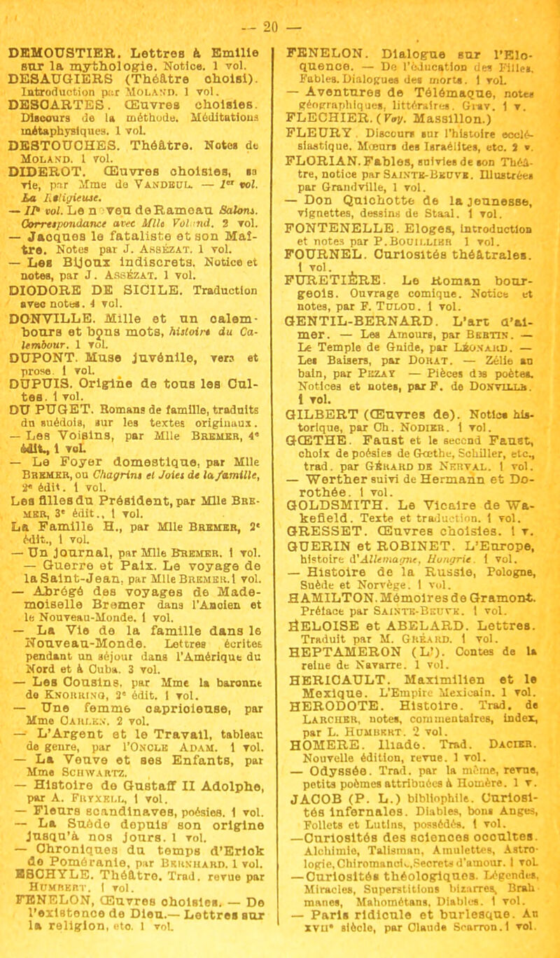 DEMOUSTIER. Lettres & Emilie sur la mythologie. Notioe. 1 vol. DESAUGIERS (Théâtre choisi). Introduction par Molan'D. 1 vol. DESCARTES. Œuvres choisies. Discours de la méthode. Méditations métaphysiques. 1 vol. DESTOUCHES. Théâtre. Notes de MOLAN'D. 1 VOl. DIDEROT. Œuvres choisies, m vie, par lime de Vandbul. — 1 vol. ha Litigieuse. — Il* vol. Le n veu deRamoau Salom. Oorrtipondance avec Mit Vol.md, 2 vol. — Jacques le fataliste et son Maî- tre. Notes par J. Asskzat. 1 vol. — Les Bijoux indiscrets. Notice et notes, par J. Assézat. 1 vol. DIODORE DE SICILE. Traduction avec notes. 1 vol. DONVILLE. Mille et un oalem- Dours et bons mots, hisloir* du Ca- Itmbour. 1 vol. DUPONT. Muse Juvénile, vers et prose. 1 vol. DUPUIS. Origine de tous les Cul- tes. 1 vol. DU PUGET. Romans de famille, traduite du suédois, sur les textes originaux. — LeB Voisins, par Mlle Bbembr, 4» Mit., 1 voL — Le Foyer domestique, par Mlle Bremer, ou Chagrin» et Joiet de lu famille, 2« édit. 1 vol. Les filles du Président, par Mlle BRE- MER, 3e édlt., t vol. La Famille H., par Mlle Bremer, 2' Mit., 1 vol. — Un Journal, par Mlle Bremer. t vol. — Guerre et Paix. Le voyage de la Saint-Jean, par Mlle Brème».I vol. — Abrégé des voyages de Made- moiselle Bramer dans l'Ancien et le Nouveau-Monde. 1 vol. — La Vie de la famille dans le Nouveau-Monde. Lettres écrites pendant un séjour dans l'Amérique du Nord et à Cuba. 3 vol. — Les Cousins, par Mme la baronnt do Kkorkinq, 2 édlt. I vol. — Une femm6 caprioieuse, par Mme Oahi.k:>\ 2 vol. — L'Argent et le Travail, tableau de genre, par I'Oncle Adam. 1 vol. — La Veuve et ses Enfants, par Mme Schwartz. — Histoire de Gustaff II Adolphe, par A. Fuvxki.l,, 1 vol. — Fleurs Scandinaves, poésies. 1 vol. — La Suodo depuis son origine Jusqu'à nos Jours. 1 vol. — Chroniques du temps d'Erlok do Poméranie, par Brun-haro. 1 vol. ESCHYLE. Théâtre. Trad. revue par HuMnER-r. I vol. FENELON, Œuvres ohoUles. — De l'existence de Dieu.— Lettres sur la religion, Ko. 1 vol FENELON. Dialogue sur l'Elo- quence. — De l'éducation des Pilles, Fables.Dialogues des morts. 1 voL — Aventures de Télémaque, note* géographiques, littéraires. Grav. ! v. FLECHIER. ( Voy. Masslllon.) FLEURY . Discours sur l'histoire ecclé- siastique. Mieurs des Israélites, etc. I v. FLORIAN. Fables, suivies de son Théâ- tre, notice par Sajxtb-Bbcvi. Illustrée» par Grand ville, 1 vol. — Don Quichotte de la jeunesse, vignettes, dessins de Staal. 1 vol. FONTENELLE. Eloges, Introduction et notes par P.Bouii.lihr 1 vol. FOURNEL. Curiosités théâtrales. 1 vol. FURETIÈRE. Le Roman bour- geois. Ouvrage comique. Notice et notes, par F. Tulotj. 1 vol. GENTIL-BERNARD. L'art d'ai- mer. — Les Amours, par Bkbttn. — Le Temple de Guide, par Leoxahd. — Les Baisers, par Dorât. — Zélie an bain, par Pi:zat — Pièces das poètes. Notices et notes, par P. de DoNVLLm. 1 vol. GILBERT (Œuvres de). Notics his- torique, par Ch. Nodier . i vol. GOETHE. Faust et le seccnd Faust, choix de poésies de Goethe, Schiller, etc., trad. par Gbkard db Nerval. 1 vol. — Werther suivi de Hermann et Do- rothée, t vol. GOLDSMITH. Le Vicaire de Wa- kefield. Texte et traduction. 1 vol. GRESSET. Œuvres choisies. 1 v. GUERIN et ROBINET. L'Europe, histoire &'Allemagne, Hongrie 1 vol. — Histoire de la Russie, Pologne, Suède et Norvège. I vol. H AMILTON. Mémoires de Gramon*. Prélace par Sainte-Beuve. 1 vol. HELOISE et ABELARD. Lettres. Traduit par M. Gkéakd. 1 vol. HEPTAMERON (L'). Contes de la relue de Navarre. 1 vol. HERICAULT. Maxlmillen et le Mexique. L'Empire Mexicain. 1 vol. HERODOTE. Histoire. Trad. de Larcher, notes, commentaires, Index, par L. Homukkt. 2 vol. HOMERE. Iliade. Trad. Dacter. Nouvelle édition, revue. 1 vol. — Odyssée. Trad. par la même, revne, petits poèmes attribuées a Homère. 1 v. JACOB (P. L.) bibliophile. Curiosi- tés infernales. Diables, bons Anges, Follets et Lutins, possédés. 1 vol. —Curiosités des sciences oooultes. Alchimie, Talisman, Amulettes, Astro- logie, ChiromancK.Secreta d'amour. I VOL — Curiosités théologlquos. Légendes, Miracles, Superstitions bizarres. Bran mânes, Mahométans, Diables. 1 vol. — Paris ridicule et burlesque. Au XVII* siècle, par Claude Srarron.l vol.