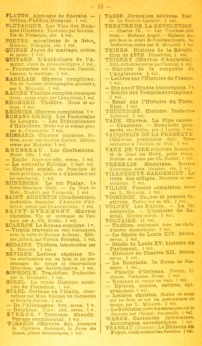FLATON. Apologie ae Socrate. — Criton-Phèdon-Gorgiaa. 1 vol. PLUTARQUE. Les Vlea des Hom- mes Illustres. Traduites par Ricahd. ,Vie de Plutarque, oto. 4 vol. POETES moralistes do la Grèce, Hésiode, Théognis, etc. 1 vol. QUINZE Joyes de mariage, notices et notes. 1 vol. QUITARD. L'Anthologie de l'A- mour, choix de pièces erotiques. 1 vol. — Proverbes snr les femmes, l'amitié, l'amour, le mariago. 1 vol. RABELAIS. Œuvres complètes. Vie de l'auteur, bibliographie, glossaire, par L. Moland. 1 vol. RACINE. Théâtre complet.remarques littér., notes elnss. parLemaïstre,i vol. REGNARD. Théâtre. Note3 et no- tices. 1 vol. REGNIER. Œuvres complètes. 1 v. ROMANS GRECS Les Pastorales de Longus. — Les Ethiopiennes d'Héliodore. Etude sur le roman grec, par A. Chassano. 1 vol. RONSAE.D. Œuvres choisies. No- tices, notes, par Sainte-Beuve. Edition revue par Moland. 1 vol. ROUSSEAU. Les Confessions. Nonv. édit. 1 vol. — Emile. Nouvelle édit. revue. 1 vol. — La nouvelle Héloïse. 1 fort vol. — Contrat social, ou Principes de droit politique, lettres à d'Alembert sur les spectacles, t vol. RUNEBERG. Le roi Fialar. L» Porte-Enseigne Stole. — La Nuit de Noël. Traduit par Val.moue. 1 vol. BAINT AUGUSTIN (Confessions), traduction française d'ARNAUD d'As- dilly, revue par Charpentier. 1 vol. SAINT-EVREMONT. Œuvres choisies. Vie et ouvrages de l'au- teur, par A.-Ch. Gidel. 1 vol. BCARRON. Le Roman comique. 1 v. — Virgile travesti en vers burlesques, avec la suite de Moreau deBrazy. Edit. rov.,introd.par Victor Fournkl. 1 vol. BEDAINE. Théâtre, introduction par L. MOLAND. 1 VOl. BEVIGNE Lettres choisies. No- tes explicatives sur les faits et les per- sonnages du temps et observations littéraires, par Sainte-Beuve. 1 vol. SOPHOCLE. Tragédies. Traduction par L. iniMîiERT. 1 vol. BOREL. La vraie Histolro comi- que do Francion. 1 vol. BTAEL. Corinne ou l'Italie, obser- vations par Mme Nrckkji dk Saussure et Sainte-Beuve. 1 vol — Do l'Allemagne. Edit. revue. 1 v. — Delphine. >r3»v. édit. revue. 1 v. BTERN E . f Tristram Shandy. Voyage sentimental. 2 vol. TiBAP-lN (Œuvres de), Armtum in Capitaine Rndomont, la Farce dei Ooiiut, pièces tabtirinirçueg, 1 vol. TASSE. Jérusalem délivrée. Tr»n de Lk Prince Lerhus. 1 vel. THEATREDE LA REVOLUTION — Charlc» IX. — L«f Victime» cloî- trées.— Madame Angot.— Madame An- got dans le sérail deConstantinople, in- troduction, notes par M. Moland. 1 vol. THIERS. Histoire de la Révolu- tion de 1870. Déposition, 1 vol. THIERRY (Œuvres d'Augustin). Edit. définitive revue par l'auteur. 9 vol. — Histoire de la conquête de l'Angleterre 4 vol. — Lettres sur l'Histoire de France. 1 vol. — Dix ans d'Etudes historiques, lv. — Récits des Tempsmérovingiens. 2 vol. — Essai sur l'Histoire du Tiers- Etat. 1 vol. THUCYDIDE. Histoire. Traduction Loiseau. 1 vol. VADE. Œuvres. La Pipe cassée — Chansons. — Eouquets pois- sards. Rte.Notice, par J.Lemkr. 1 vol. VAUQUELIN DE LA FRESNAYE (Œuvres poétiques de). Text* conforme à l'édition de IfkJS. 1 TWl. VAUX DE VIRE d'Ouvier Barsei.in, et de Jean de Houx, poète viroît. Notices et notes par Ch. Nodier, 1 vol. VEKERLIN. Musiciana Extraits d'ouvrages rares, bizarres, etc. 1 vol. VILLENEUVE-BARGEMONT. Le livre des affligés. Douleur» et con- solations. 2 vol. VILLON. Poésies complètes, not«. par L. Moland. 1 vol. VOISENON. Coûtes et poésies fu- gitives. Notice sur sa vie. 1 vol. VOLNEY. Les Ruines. — La Ici naturelle. — L'histoire de Sa- muel. Edition revtio. 1 vol. VOLTAIRE. 11 vol. — Théâtre, contenant tons les chefs- d'œuvre dramatiques. 1 vol. — Le Siècle de Louis XIV. Edition revue. 1 vol. — Siècle de Louis XV, histoire du Parlement. 1 vol. — Histoire de Charles XII. Edition revue. 1 vol. — La Henriade. Le Poème de Fon- tenoy. 1 vol. — Pucelle d'Orléans. Poème, 21 chants. Variantes. Notes. 1 vol. — Romans et contes en vers, 1 vol. — Epitres, contes, satires, épi- grammes. 1 vol. — Lettres choisies. Notice et note», sur les faits et sur les personnage* au temps, par L. Molasd. 2 vol — Le Sottisier, suivi des remarques sur 1» discours sur l'inégal, descondit. I «ni. WAREB. Curiosités Judiciaires, historiques, anecdotiques. 1 vol. YSABEAU (Docteur). Le Médecin du Foyer. Guide médical du Famillei. 1 vel
