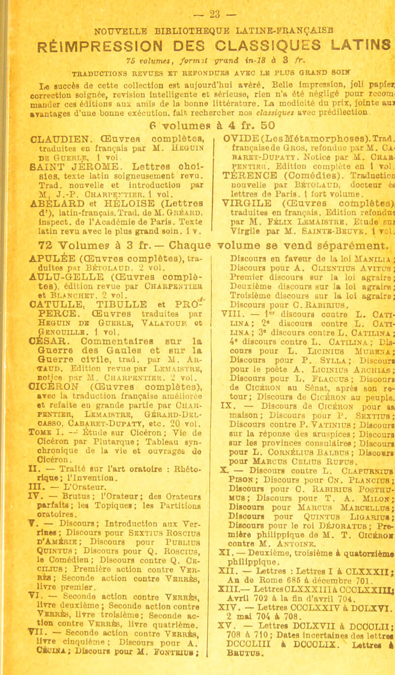 NOUVELLE BIBLIOTHEQUE LATINE-FRANÇA1SB RÉIMPRESSION DES CLASSIQUES LATINS 75 volumes, formit grand in-18 à 3 fr. TRADUCTIONS REVUES ET REFONDUES AVEC LE PLUS GRAND BOUC L« succèa de cette collection est aujourd'hui avéré. Belle impression, joli papiei; correction soignée, revision intelligente et Réricuso, rien n'a été négligé pour rceom mander ces éditions aux amis de la bonne littérature. La modicité du prix, jointe aui avantagea d'une bonne exécution, fait rechercher nos classiques av«c prédilection 6 volume» à 4 fr. 50 CLAUDIEN. Œuvres complètes, traduites en français par M. H.E0UIN DE GUERLE, 1 VOl BAINT JÉRÔME. Lettres choi- sies, texte latin soigneusement revu. Trad. nouvelle et introduction par M. J.-P. CHARPEyTIEFl. 1 Vol. ABÉLARD et HÉLOISE (Lettres d'). latin-français. Trad. de M. Gréard. inspect. de l'Académie de Paris. Texte latin revu avec le plus grand soin. 1 v. OVIDE (LesMétamorphoses). Trad. française de Gros, refondue par M. Ca- baret-Dupatï. Notice par M. Crab- PENTiKii. Edition compléto en 1 vol. TÉRENCE (Comédies). Traduction nouvelle par Bétolaud, docteur in lettres de Paris. 1 fort volume. VIRGILE (Œuvres complètes), traduites en français. Edition refondus par M. Félix Lkmaistrb. Etude suj Virgile par M. Sainte-Beuve. 1 vil. 72 Volumes à 3 fr. — Chaque volume se vend séparément. APULÉE (Œuvres complètes), tra duitea pu Bétolaud. 2 vol. AULU-GELLE (Œuvres complè- tes), édition revue par Charpentier et Blanchbt. 2 vol. j CATULLE, TIBULLE et PRÔ- PERCE. Œuvres traduites par Heouin de Guerle, Valatouf. et Genoullle. 1 vol. CÉSAR. Commentaires sur la Guerr6 des Gaules et sur la Guerre civile, trad. par M. Ar- taud. Edition revue par Lemaistre, notice par AI. Charpentier. 2 vol. OICÉRON (Œuvres complètes), avec la traduction française améliorée •t refaite eu grande partie par Char- pentier, Lemaistre, Gérard-Del- oabso, Cadaret-Dupaty, etc. 20 vol. Tome I. -- Étude sur Cicéron ; Vie de Oicéron par Plutarque ; Tableau syn- ohronique de la vie et ouvrages do Cicéron. II. — Traité sur l'art oratoire : Rhéto- rique; l'Invention. III. — L'Orateur. IV. — Brutus ; l'Orateur; des Orateurs parfaits ; lo« Topiquei ; les Partitions oratoires. V. — Discours ; Introduction aux Ver- rines ; Discours pour Sextius Boscius d'Ambrie ; Discours pour Publius Quintus ; Discours pour Q. Roscius, le Comédien; Discours contre Q. Cs- cdltus ; Première action contre Ver- res ; Seconde action contre Verres, livre premier. VI. — Seconde action contre Verres, livro deuxième j Seconde action contre Verres, livre troisième; Seconde ac- tion contre Verres, livre quatrième. VII. — Seconde action contre Verres, livre cinquième ; Discours pour A. Cit'WA; Discours pour M. Fontetuu ; Discours en faveur do la loi M avili a ; Discours pour A. Olientiub Avrrua; Premier discours sur la loi agraire; Deuxième discours sur la loi agraire; Troisième discours sur la loi agraire; Discours pour CRabiriub. VIII. — 1er discours contre L. Cati- lina; 2* discours contre L. Oatï- lina; 3* discours contre L. Oatilina; A' discours contre L. Oatujna ; Dis- cours pour L. Liciniub Mi;iib:;a; Discours pour P. Stlla ; Discouri pour le poète A. Licinius Archiab; Discours pour L. Flaccus; Discouri de Cicéron au Sénat, après son re- tour; Discours de Cicéron au peuple. IX. — Discours de Cicéron pour ta maison; Discours pour X'. Sextius; Discours contre P. Vatinius ; Discouri sur la réponse des aruspices ; Discouri sur les provinces consulaires ; Discouri pour L. Cornélius Balbus ; Diseomri pour Marcus Celius Rufus. X. — Discours contre L. Clapurniu» Pison ; Discours pour Cn. Plancius; Discours pour C. Rabirius Posthu- mus; Discours pour T. A. Kilos; Discours pour Marcus Marcei.lus ; Discours pour Quintus Ligarius; Discours pour le roi Déjoratus; Pre- mière phillppique de M. T. Oicéro» contre M. Antoine. XI. — Deuxième, troisième à quatorzième phillppique. XII. — Lettres : Lettres I à CLXXXII; An de Rome 686 à décembre 701. XIII. — LettresOLXXXIIIaCCCLXXIIJj Avril 702 à la fin d'avril 704. XIV. — Lettres OCOLXXIV à DOLXVI. 2 mai 704 à 708. XV. — LettreB DOLXVII à DCOOLII; 708 a 710; Dates incertaines des lettre» DCCOLIII à DOCOLIX. Lettres à Brutus.