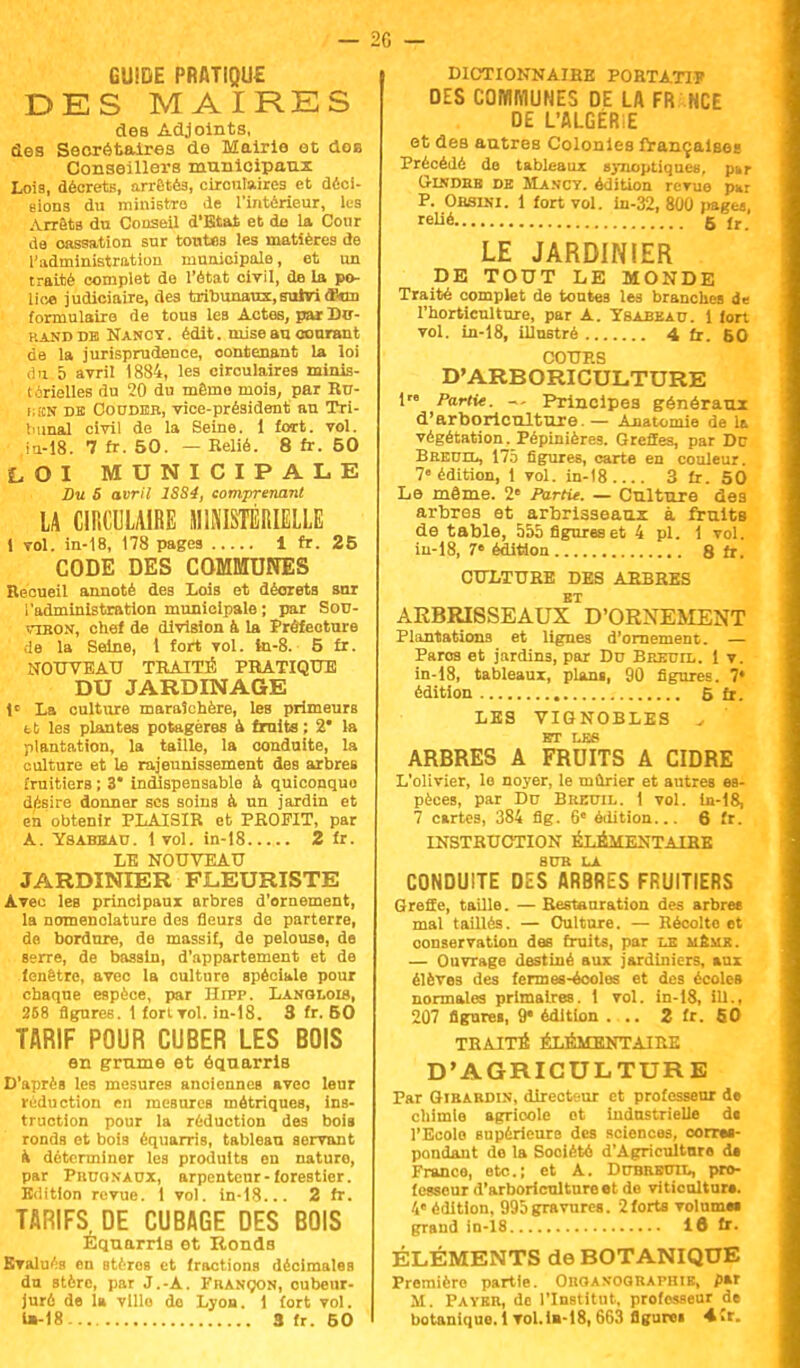 GUIDE PRATIQUE DES MAIRES des Adjoints, des Secrétaires de Mairie et dos Conseillers municipaux Lois, décrets, arrêtés, circulaires et déci- sions du ministre de l'intérieur, lus Arrêts du Conseil d'Etat et de la Cour de cassation sur toutes les matières de l'administration municipale, et un traité complet de l'état civil, de la po- lice judiciaire, des tribunaux,suiviô?«uu formulaire de tous les Actes, par Du- rand db Nancy . édit. mise au courant de la jurisprudence, contenant la loi du 5 avril 1884, les circulaires minis- térielles du 20 du même mois, par Ru- i;i£N de Couder, vice-président au Tri- bunal civil de la Seine. 1 fort. vol. iu-18. 7 fr. 50. — Relié. 8 fr. 50 LOI MUNICIPALE Bu S avril 1SS4, comprenant LA CIRCULAIRE MINISTÉRIELLE t vol. in-18, 178 pages i fr. 25 CODE DES COMMUNES Recueil annoté des Lois et décrets sur l'administration municipale ; par Sou- vibon, chef de division & la Préfecture le la Seine, i fort vol. tn-8. 5 fr. NOUVEAU TRAITÉ PRATIQUE DU JARDINAGE 1e La culture maraîchère, leB primeurs 11 les plantes potagères à fruits ; 2* la plantation, la taille, la conduite, la culture et le rajeunissement des arbres fruitiers ; 3* indispensable à quiconquu désire donner ses soins à un jardin et en obtenir PLAISIR et PROFIT, par A. Ysahbau. i vol. in-18 2 fr. LE NOUVEAU JARDINIER FLEURISTE Avec les principaux arbres d'ornement, la nomenclature des fleurs de parterre, de bordure, de massif, de pelouse, de serre, de bassin, d'appartement et de fenêtre, avec la culture spéciale pour chaque espèce, par Hrpp. Lanolois, 258 figures. 1 fort vol. in-18. 3 fr. 50 TARIF POUR CUBER LES BOIS en grume et équarris D'après les mesures anciennes aveo leur réduction en mesures métriques, ins- truction pour la réduction des bois ronds et bois équarris, tablean servant à déterminer les produits en nature, par PnuoNAUX, arpenteur-forestier. Edition revue. 1 vol. in-18... 2 fr. TARIFS DE CUBAGE DES BOIS Equarris et Ronds Evalués en Btèros et fractions décimales du stère, par J.-A. Françon, oubenr- jurô de la ville do Lyon. 1 fort vol. DICTIONNAIRE PORTATIF DES COMMUNES DE LA FR NCE DE L'ALGÉRIE et des autres Colonies françaises Précédé de tableaux synoptiques, p»r Gindbb de Mancv. édition revue par P. Obsini. 1 fort vol. in-32, 800 pagea, relié 5 jr LE JARDINIER DE TOUT LE MONDE Traité complet de toutes les branches de l'horticulture, par A. Ybabbau. 1 fort vol. in-18, illustré 4 fr. 60 COURS D'ARBORICULTURE 1 Partie. ~- Principes généraux d'arboriculture — Anatomie de la végétation. Pépinières. Greffes, par De Breuil, 175 figures, carte en couleur. 7e édition, 1 vol. in-18 3 fr. 50 Le même. 2e Partie. — Culture des arbres et arbrisseaux à fruits de table, 555 figures et 4 pl. 1 vol. in-18, 7« édition 8 fr. CULTURE DES ARBRES ET ARBRISSEAUX D'ORNEMENT Plantations et lignes d'ornement. — Paros et jardins, par Drj Breuil. 1 v. in-18, tableaux, plan«, 90 figures. 7* édition 5fr. LES VIGNOBLES ^ ET LES ARBRES A FRUITS A CIDRE L'olivier, le noyer, le mûrier et autres es- pèces, par Du Bredil. 1 vol. Iu-i8, 7 cartes, 384 flg. 6 édition... 6 fr. INSTRUCTION ÉLÉMENTAIRE SDH LA CONDUITE DES ARBRES FRUITIERS Greffe, taille. — Restauration des arbres mal taillés. — Culture. — Récolto et oonservation des fruits, par le memr. — Ouvrage destiné aux jardiniers, aux élèves des fermes-écoles et des écoles normales primaires. 1 vol. in-18, iU., 207 figures, 9« édition ... 2 fr. 60 TRAITÉ ÉLÉMENTAIRE D'AGRICULTURE Par Gibardin, directeur et professeur de chimie agricole ot industrielle di l'Ecolo supérieure des sciences, corru- pondant de la Société d'Agriculture d» France, etc.; et A. Dduredil, pro- fesseur d'arboriculture et de viticoltura. 4« édition, 995gravures. 2forts volumw grand in-18 16 fr. ÉLÉMENTS de BOTANIQUE Première partie. Ohoaxographik, par M. Payer, de l'Institut, professeur de