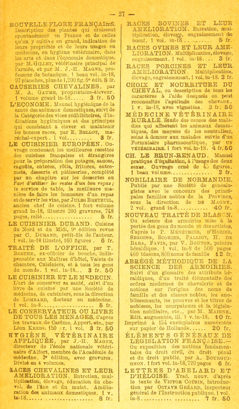 NOUVELLE FLORE FRANÇAIS*!. Description des plantes qui croissent spontanément en France et de celles qu'on y cultive en grand, indication de leurs propriétés et de leurs usages en médecine, en hygiène vétérinaire, dans les arts ot dans l'économie domestique, par M.Gillet, vétérinaire principal de l'armée, et par M. J.-H. Magne, pro- fesseur de botanique. 1 beau vol. in-18, 97 planches, plus de 1,200 flg. 6« édit. 8 fr. CAUSERIES CHEVALINES, par M. A. Gaume, propriétaire-éleveur. 1 volume grand in-18 3 fr. 50 L'ECONOME. Manuel hygiénique de la santé des animaux domestiques, suivi de la Catégorie des vices rédhibitoires, d'in- dications hygiéniques et des principes qui consistent à élever et maintenir les bonnes races, par E. Bellot, ma- réchal-expert . 1 vol 3 fr. LE CUISINIER EUROPÉEN. Ou- vrage contenant les meilleures recettes des cuisines françaises et étrangères pour la préparation des potages, sauces, ragoûts, entrées, rôtis, fritures, entre- mets, desserts et pâtisseries, complété par an chapitre sur les dessertes ou l'art d'utiliser Us restes d'un 6on repas ; le service de table, la meilleure ma- nière de faire les honneurs d'un repas et de servir les vins, par Jules Breteuil, ancien chef de cuisine. 1 fort volume grand in-18, illustré 300 gravures, 748 pages, relié 5 fr. LE CUISINIER DURAND. Cuisine du Nord et du Midi, 9e édition revue par O. Durand, petit-fils de l'auteur. 1 vol. in-18 illustré, 160 figures . 6 fr. TRAITÉ DE L'OFFICE, par T. Bebthe, ex-officier de bouche, indis- pensable aux Maîtres d'hôtel, Valets de chambre, Cuisiniers, et à tous les gens du monde. 1 vol. in-18... 3 fr. 50 LE CUISINIER ET LE MEDECIN. L'art de conserver sa santi, mivi d'un livre de cuisine par une Société de médecins, de cuisiniers, sous la direction de Lombard, docteur en médecine. 1 vol. in-8 5 fr. LE CONSERVATEUR OU LIVRE DE TOUS LES MENAGES, d'après les travaux de Carême, Appert, etc., par Léon Krebs. 150 i r. 1 vol. 3 fr. 50 HYGIÈNE, VÉTÉRINAIRE APPLIQUÉE, par J.-H. Magne, directeur de l'école nationale vétéri- naire d'Alfort, membre de l'Académie de médecine. 3* édition, avec gravures. Divisé en 4 volume». EtACES CHEVALINES ET LEUR AMELIORATION. Entretien, mul- tiplioation, élevage, éducation du che- val, de l'Une et du mulet. Amélio- ration deB animaux domestiques. 1 v. «-18 8 fr. RACES BOVINES ET LEUR AMELIORATION. Eutretion, mul- tiplication, élevage, engraissement du bœuf. 1 vol. in-18 6 fr. RACES OVINES ET LEUR AME- LIORATION. Multiplication, élevage, engraissement. I vol. in-18.. X 3 fr. RACES PORCINES ET LEUR AMELIORATION. Multiplication, élevage, engraissement. 1 vol. in-18. 2 fr. CHOIX ET NOURRJTURE DU CHEVAL, ou description de tous les caractères à l'aide desquels on peut reconnaître l'aptitude des chevaux. 1 v. in-18, avec vignettes. 3 fr. 50 MÉDECINE VÉTÉRINAIRE RURALE. Étude des causes des mala- dies qui affectent les animaux domes- tiques, des moyens de les neutraliser, soins à donner aux malades suivie d'un Formulaire pharmaceutique, par un vÉTÉBiMAxas. 1 fort vohln-18. 4 fr. 50 CH. LE BRUN-RENAUD. Manuel pratique d'équitatlou, à l'usage des deux sexes. Ouvrage orné de 45 figures. 1 beau volume 2 fr. NOBILIAIRE DE NORMANDIE. Publié par une Société de généalo- gistes aveo le concours des princi- pales familles nobles de la Province, sous la direction de DH Magny. 2 vol. grand in-8 40 fr. NOUVEAU TRAITÉ DE BLAS N. Ou scienoe dos armoiries mise à la portée des gens du monde et des artistes, d'après le P. Ménétrier, d'Hozier, Segoing, Scohler, Palliot, H. de Bara, Favin, par V. Bouton, peintre héraldique. 1 vol. in-8 de 500 pages 400 blasons, 800 noms de famille 12 fr. ABRÉGÉ MÉTHODIQUE DE LA SCIENCE DES ARMOIRIES. Suivi d'un glossaire des attributs hé- raldiques, d'un traité élémentaire des ordres modernes de chevalerie et de notions sur l'origine des noms de famille et des classes nobles, les ano- blissements, les preuves et les titres de noblesse, les usurpateurs et la législa- tion nobiliaire, etc., par M. Maigne. Edit. augmentée, ill. I v. in-18. 10 fr. Imprimé à 154 exemplaires numérotés sur papier de Hollande 20 fr. ÉLÉMENTS GÉNÉB.AUX DE LÉGISLATION FRANÇ. ISE.— Ou exposition des notions fondamen- tales du droit civil, du droit pénal et du droit public, par A. Bourgui- gnon. 1 fort vol. In-18,720 pages^ 6 fr. LETTRES D'ABELARD ET D'HÉLOISE. Trad. nouv. d'après le texte de Victor Cousin, introduc- tion par Octave Gréard, inspecteur général de l'Instruction publique. 1 vol. in-8 7 fr. 50