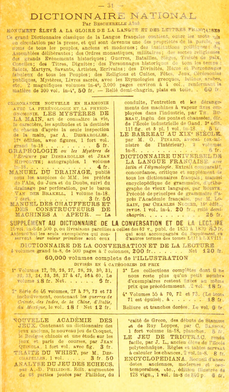 DICTIONNAIRE NATIONAL Par Bebcherelle A MON0MSITT ÉLEVÉ A LA GLOIRE DE LA LANGÎ7T! ET DBS LETTRES TO;:W|,iï9w Ce grand Diotionnaire classique de la Langue française contient, outre les inott ca circulation par la presse, et qui sont devenus une des propriétés de la parole, cg noms de tous les peuples, anciens et modernes; des Institutions politiques: dH Assemblées délibérantes; des Ordres monastiques, militaires; des lectea religieuse» des grands Evénements historiques; Guerres, Batailles, Sièges, Traités de pair, Conciles; des Titres, Dignités; des Personnages historiques de tons l?s temps : Saints, Martyrs, Savants, Artistes, Ecrivains; des Divinités, Héros et Personnage» fabuleux de tous les Peuples; des Religions et Cultes, Fêtes, Jeux, Cérémonie» publiques, Mystères, Livres sacrés, avec les Etymologies grecques, latines, arubos, etc. 2 magnifiques volumes ln-4», 3,000 pages environ à 4 col., renfermant 1» matière de 300 vol. in-i% 50 fr. — Relié demi-chagrin, plats an toile. . 60 fr. CIÏLROMjtNCTB NOUVELLE EN HARMONIE AVEC LA PHRÉNOLOGIE ET LA PHYSIO- Snomonik. LES MYSTÈRES DE LA MAIN, art de connaître la vie, le caractère, les aptitudes et la destinée I ■•'lacun d'après la seule inspection de la main, par A. Desbarolles. 17* édition, avec figures. 1 fort vol. grand ln-18 5 fr- GRAPHOLOGIE ou les Myiterct de VEcriture par Desbarolles et Jean ElPPOLYTE; autographies. 1 volume •• -18 4 fr. MANUEL DU DRAINAGE, publié S0U3 le» auspices de MM. les préfets do l'Ain, du Jura et du Doubs, suivi du drainage par perforation, par le baron Van der Brakell. 1 volume ln-18. 7 cart . 3 fr. 50 MANUEL DES CHAUFFEURS ET D: 3 CONSTRUCTEURS DE MACHINES A APEUR. — La conduite, l'entretien et les dérange- ments des machines à vapeur iixes em- ployées dans l'industrie, par Th . Bu- BBAn.lngéu des pontset chaussées, dlr. de l'École industrielle de Oand. 3e èdit. 111 flg. et 5 pl. 1 vol. iii-18. . 5 U LE BARREAU AU XIX' SIÈCLE, par M. 0. Pinard, avocat (ex-ml- nistre de l'Intérieur). 1 volurnte în-8 6 fr. DICTIONNAIRE UNIVERSELDH LA LANGUE FRANÇAISE. ai« latin et l'étymologie. Extrait comparatif, concordanoe, critique et supplément d* tous les dictionnaires français ; manuel encyclopédique de grammaire, d ortho- graphe de vieux langages, pur Bûiste. Précédé de principes de grammaire d'a- près l'Académie française, par M. Lo- bain, par Charles Ncoler, 16' édit., revue. 1 vol. in-4. 20 fr., relié demi- •hagrin . . 25 fr. SUPPLÉMENT AU DICTIONNAIRE DE LA CONVERSATION ET DE LA LEf ~ IRE lGvol. iu-Sde 500 p. ou livraisons pareilles a celles des 52 v., publ. de 1833 à 18.1'J $0fr. Anlourrt'hui les seul» exemplaires qui con- •erveat leur valeur primitive »ont ceux qut sont accompagnés du Suppliinèfti, e» d'autres termes des tomes LH! 4 !.XVIII DICTIONNAIRE DE LA CONVERSATION ET DE LA LECTURE S volumes grand lu-8, de 5U0 pages à 2 colonnes, 200 fr Net 120 îr. 60,000 volumes oomplets de l'ILLUSTRATION DIVISES EN 4 CATÉGORIES DE PRIX !• Volume 12, 20, 28, 27, 28, 29, 3n, 31, 32, 33, 34, 35, 38, 37 à 47, 6«à 60. Le volume i8 fr. Net S fr. 2' Série de 46 volumes, 27 à 71, 72 et 73 inclusive ment, contenant le» guerres de Crimée, det Indes, de la Chine, d'Italie, du Mexique, le vol. 18 f Net 12 fr. 3* Les collections coinr-ètes dont 0 t» nous reste plus qu'un petit nombr» d'exemplaires restent fixée» au mêm» prix que précédemment .2 vol 18 fr 4' Volumes 55 à 70, 72 et 73. (Le tom» 71 est épuisé| .a 18 fr. Reliure et tranches dorées. Le vol. Q tr. NOUVELLE ACADÉMIE DES JEUX. Contenant uu dictionnaire des jeux anciens, le nouveau jeu deCioquet, le BcBig1'») chinois et une étude »ur les jeux »t paris de courses, par Juan QmxOLA. 1 fort vol. avec flg. 3 fr. TRAITÉ DU WHIST, par M. Dbs- ciiAreLT.es. 1 vol 3 fr. 50 ANALYSE DU JEU DES ECHECS, pal A.-D. Puilidor. Edlt. augmentée de SB partie» jouée» par Philidor, du 'raité de Greco, des débuts do St&nitnr «rt de Ruy Loppe», par C. Sanson, 1 fort volume ln-18, planches. 5 fr. LE JEU DE TRICTRAC facile, par J. L., ancien (.love de l'Ecol» polytechnique. RègleR et tnblm; servait à calouler les chances. 2 roi. in-8. 8 fr. ENOYCLOPEDIANA. Recueil d'anoci dotes anciennes, modernes et cec» teraporaines, «.te, édition tliugtrée d» 128 vign., 1 vol. ln-8 do840p. 6 fr.