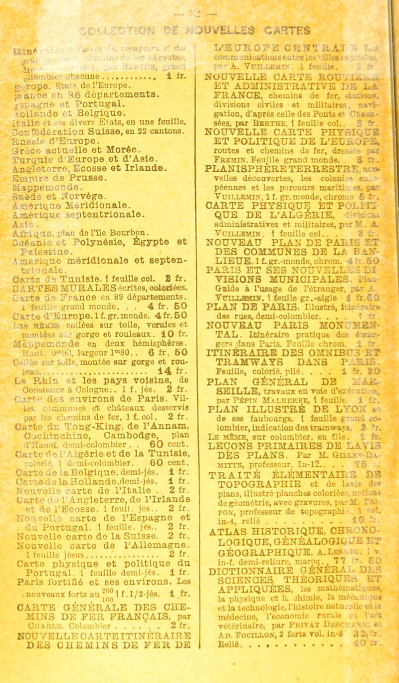 ON SE ;• i'JVELLES CARTES lu* orr — • •-, : bicr chacune 1 fr. R,-ropo. Etats de l'Europe. jnaLtce en 'ib départements. £3pagrte et Portugal. toilande et Belgique. italie et ses divers Etats, en une feuille. Oonfôdération Suisse, en 22 cantons. Rusoic- d'E:irope. Groce actudlle et Morée. Turquie d'Europe et d'Asie. Angleterre, Ecosse et Irlande. Empire de Prusse. Mappemonde. Suéde et Norvège. è. imbrique Méridionale. Amérique septentrionale. AïiC . Alriqn.6, p'an del'ile Bourbon. Gcéanie et Polynésie, Egypte et Palestine. Ameriquo méridionale et septen- trionale. Carte de Tunisie. 1 feuille col. 2 fr. CARTES MURALES écrites, oolodées. Carte ds France en 89 départements. 1 feuill trraDd monde. . . 4 fr. 60 Carte d'Europe, lf.gr.monde. 4fr. 50 f.KS Mfti£BS collées sur toile, vernies et montées sur gorge et rouleaux. 10 fr. Mappemonde en deux hémisphères. Haut. Om,.iO, largeur lm80.. 6 fr. 60 I ie sur tuile, montée sur gorge et rou- leau 14 fr. Le Rniu ~>t les pays voisins, de OonBtBnce à Cologne.. 1 f. jés. 2 fr. DarW à«;S environs de Paris. Vil- le-!. Cjannuaes <ii châteaux desservis par les chemins de fer, 1 f.col. 2 fr. Carte du Tong-King, de l'Annam, 0 jc lilnchine, Cambodge, plan d'Hanoï, d^mi-colombier . . 60 cent. Carte rlel'Algôrieetde la Tunisie, colorié, 1 d mi-colombier. . 60 cent. Carte de laBolgique, demi-jés. 1 fr. Cc.rtedelaHollande.demi-jés. 1 fr. Nouvelle carte de l'Italie . 2 fr. Carte do l'Angleterre, do l'Irlande et de l'Ecosse. 1 feail. jés.. 2 fr. Kr.rivGUo carte de l'Espagne et du Portugal. 1 fouille, jés.. 2 fr. Nouvelle carto do la Suisse. 2 fr. Nouvelle carte de l'Allemagne. 1 feuille jésus ' 2 fr. Carte physique et politique du Portugal. 1 feulllo demi-jés. 1 fr. Paris fortifié et ses environs. Les . nouvoaux forts au 2001 f.l/2-jés. 1 fr. , 100 CARTE GENERALE DES CHE- MINS DE FER FRANÇAIS, par ÛIIAIU.E. Colombier 2 fr. NOUVELLE CARTE ITINÉRAIRE DES CHEMINS DE FER DE L'3 U R O P E C E N1 II AI -i îdM communications entre les- illœi rm-A. Vun-r,KiiiN. 1 feuille. . ,. fr NOUVELLE CARTE ROUUa..^ ET ADMINISTRATIVE DE LA FRANCE, chemin» de fer, ttaitong, divisions civiles et militairei, ntrir gation, d'après celle des Ponts et Chaus- sées, par Bbrtkk, 1 feuille col.. S fr. NOUVELLE CARTE PHYSIQUE ET POLITIQUE DE L'EUROPE, routes et chemins do fer, dressée pu Fbesun. Feuille grand monde. . S fr. PLANISPHERE TERRESTRE, nco- velles découvertes, les colonie eu. • péennes et les p-.rcours mariti;. es, par VuiLLEins, 1 f. gr. monde, chromo 6 fr. CARTE PHYSIQUE ET POLITI- QUE DE L'ALGÉRIE, division» administratives et militaires, p^r M. A Volli^mts. 1 feuille col.. . 2 il. NOUVEAU PLAN DE PA1. IS ï:T DES COMMUNES DE LA BAN- LIEUE. 1f.gr.-monde, chrom. 4tv. 50 PARIS ET SES NOUVELLES DI- VISIONS MUNICIPALES - - Guide à l'usage de l'étranger, par Vutlusmin. 1 feuile gr. -aigle i fr.eû PLAN DE PARIS. Illustré, hic des rues, demi-colombier. ... î fr. NOUVEAU PARIS MON 3?ES- TAL. Itinéraire pratique des étran- gers dans Paris. Feuille chrom. 1 fr. ITINERAIRE DES OMNIBUS ET TRAMWAYS DANS PARU Feuille, colorié, plié. ... 1 fr. 20 PLAN GÉNÉRAL DE MAR- SEILLE, travaux en voie d'exO par PÉpr>- MAi.KEnBE, 1 feuille, i fr. PLAN ILLUSTRÉ DE LYO. . de ses faubourgs, i feuille grand co> lombier, indication des tramways. 2 fr. Le même, sur colombier, en file, i fr. LEÇONS PRIMAIRES DE LAN 13 DES PLANS. Par M. GnJ-tr-DA.- mitte, professeur. lu-12.. . . 75 .. TRAITÉ ÉLÉMENT AIL 3 DE TOPOGRAPHIE et de lai plans, illustré planches coloriées, notion» de géométrie, avec gravures, par il. Tn\- pox, professeur do topographi . I -~ol. in-4, relié 10 .'r. ATLAS HISTORIQUE, CHKOKO- LOGIQUE, GÉNÉALOGIE JE ET GÉOGRAPHIQUE, A. Les ... I v in-f. demi-reliure, maroq. ,77 r, 60 DICTIONNAIRE GÉNÉRA L DES SCIENCES THEORIQUE» ET APPLIQUÉES, les mathémaLiquo», la physique et 11 chimie, la mécun; ju» et la technologie, l'histoire natu. -olle et 1s médecine, l'économie rurale rt l'art vétérinaire, par Piuvat DXSCIIAXS) Ad. Focillon, 3 forts vol. in-8 3 ^ r Eeliô 40fr.