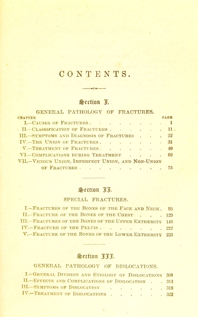 CONTENTS. Section 31. GENERAL PATHOLOGY OF FRACTURES. CHAPTER PAOB L—Causes op Fractures . 1 ■ II.—Classification of Fractures U in.—Symptoms and Diagnosis ok Fractures ... 22 IV.—The Union ok Fractures 31 v.—Tre.\tment ok Fractures 40 VI.—Complications during Treatment .... 69 VII.—Vicious Union, Imperfect Union, and Non-Union of Fractures 75 Section 3131. SPECIAL FRACTURES. I.—Fractures ok the Bones of the Face and Neck. 95 II.—Fracture of the Bones of the Chest ... 129 III. —Fractures of the Bo.nes of the Upper Extremity 146 IV. —Fracture of the Pelvis 222 v.—Fracture of the Bones of the Lower Extremity 233 §>cit[aii 3I3I3I. GENERAL PATHOLOGY OF DI.SLOCATIONS. I.—Gf,NKR.\L OlS'lSION AND KTIOLOOY OF DISLOCATIONS 308 TI—Ekfect.s and Complications ok Dislocation . . 313 III—Sy-viitomh of Dislocation ;!19 IV.—Trf.at.ment ok Dislocations 322