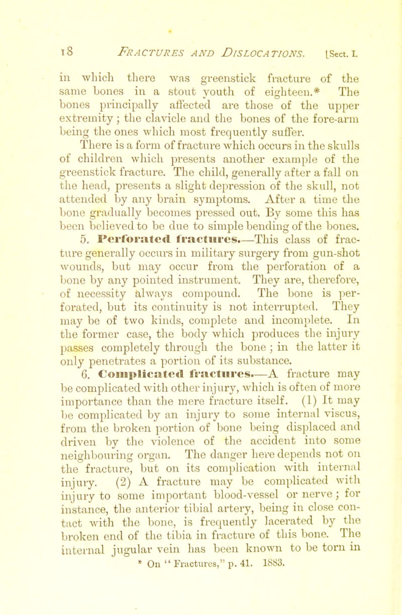 ill wliicli there was greenstick fracture of the same bones in a stout youth of eighteen.* The bones principally affected are those of the upper extremity; the clavicle and the bones of the fore-arm being the ones which most frequently suffer. There is a form of fractui'e which occurs in the skulls of children which presents another example of the greenstick fracture. The child, generally after a fall on the head, presents a slight depression of the skull, not attended by any brain symptoms. After a time the bone gradually becomes pi-essed out. By some this has been believed to bo due to simple bending of the bones. 5. Perforatcrt fi-actiircs.—This class of frac- ture generally occurs in military surgery from gun-shot wounds, but may occur from the perforation of a bone by any pointed instrument. They are, therefore, of necessity always compound. The bone is per- forated, but its continuity is not interrupted. They may be of two kinds, comp)lete and incom})lete. In the former case, the body which produces the injury passes completely through the bone ; m the latter it only penetrates a portion of its substance. 6. Complicate*! fractures.—A fracture may be complicated with other injury, which is often of more importance than the mere fracture itself. (1) It may Vie complicated by an injury to some internal viscus, from the broken portion of bone being displaced and driven by the violence of the accident into some neighbouring orgiui. The danger here depends not on the fracture, but on its complication with internal injury. (2) A fracture may be complicated with injury to some important blood-vessel or nerve; for instance, the anterior tibial artery, being in close con- tact with the bone, is frequently lacerated by the broken end of the tibia in fracture of this bone. The internal jugular vein has been known to be torn in » On  Fmotures, p. 41. 18rf3.