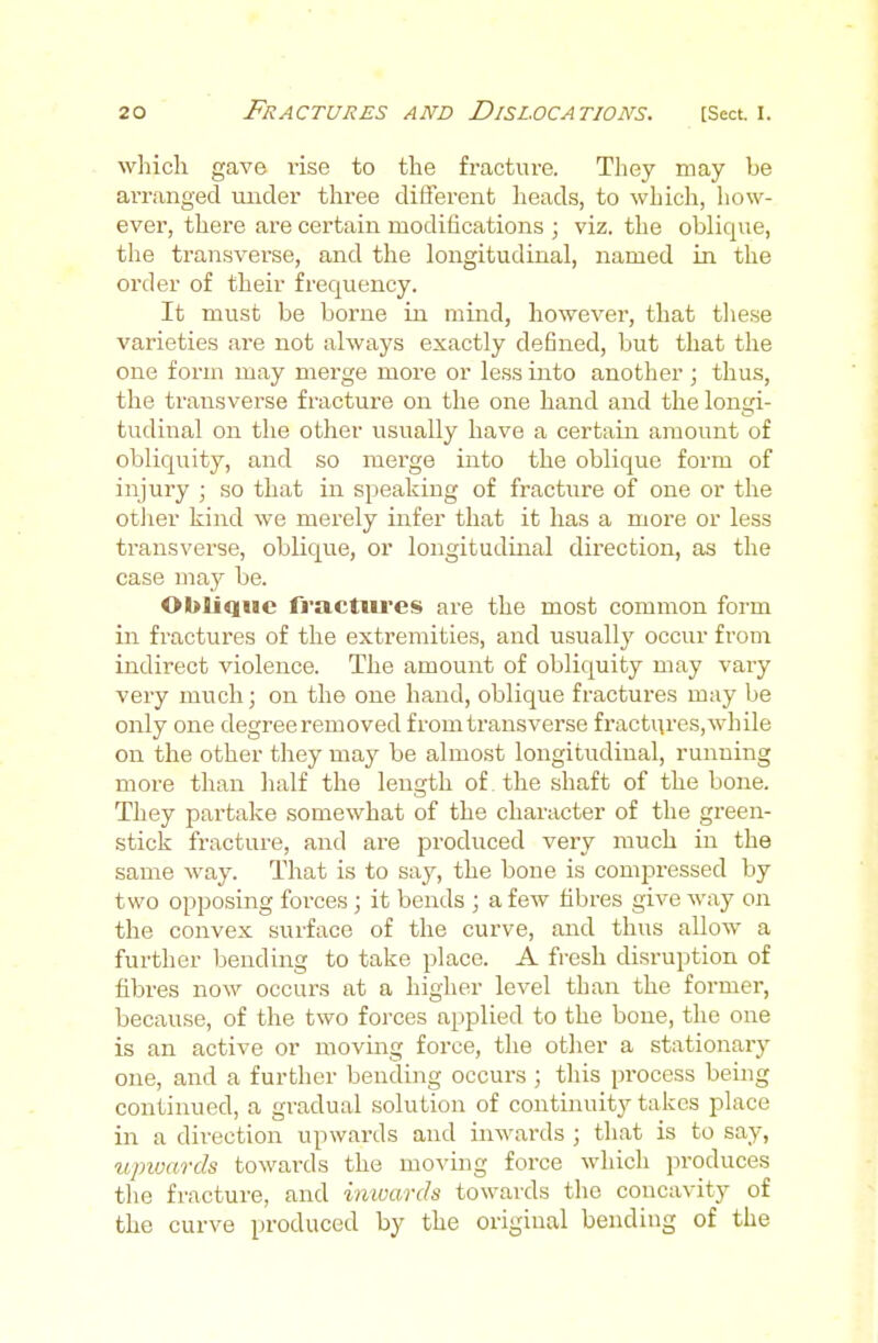 which gave rise to the fracture. They may be arranged under three different heads, to which, how- ever, there are certain modifications ; viz. the oblique, the transverse, and the longitudinal, named in the order of their frequency. It must be borne in mind, however, that tiiese varieties are not always exactly defined, but that the one form may merge more or less into another ; thus, the transverse fracture on the one hand and the lon<;i- tudinal on the other usually have a certain amount of obliquity, and so merge into the oblique form of injury ; so that in speaking of fractiire of one or the otJier kind we merely infer that it has a more or less transverse, oblique, or longitudinal direction, as the case may be. Oblique fractiu'es are the most common form in fractures of the extremities, and usually occur from indirect violence. The amount of obliquity may vary very much; on the one hand, oblique fractui-es may be only one degree removed from transverse fi'actqres, while on the other they may be almost longitudinal, running more than half the length of the shaft of the bone. They partake somewhat of the character of the green- stick fracture, and are produced very much in the same way. That is to say, the bone is compressed by two opposing forces; it bends ; a few fibres give way on the convex surface of the curve, and thus allow a further bending to take place. A fresh disruption of fibres now occurs at a higher level than the former, because, of the two forces applied to the bone, the one is an active or moving force, the other a stationarj' one, and a further bending occurs ; this process being continued, a gradual solution of continuity takes place in a direction upwards and inwards ; that is to say, iipwards towards the moving force which produces the fracture, and inwards towards the concavity of the curve produced by the original bending of the