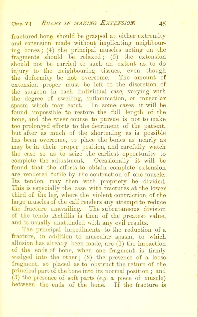 fractured bone should be grasped at either extremity and extension made witliout implicating neighbour- ing bones; (4) the principal muscles acting on the fragments should be relaxed ; (5) the extension should not be carried to such an extent as to do injury to the neighbouring tissues, even though the deformity be not overcome. The amount of extension proper must be left to the discretion of the surgeon in each individual case, varying with the degi-ee of swelling, inflammation, or muscular spasm which may exist. In some cases it will be found impossible to restore the full length of the bone, and the wiser course to pursue is not to make too prolonged efforts to the detriment of the patient, but after as much of the shortening as is possible has been overcome, to place the bones as nearly as may be in their proper position, and carefully watch the case so as to seize the earliest opportunity to complete the adjustment. Occasionally it will be foimd that the eS'orts to obtain complete extension are rendered futile by the contraction of one muscle. Its tendon may then with propriety be divided. This is especially the case with fractures at the lower third of the leg, where the violent contraction of the large muscles of the calf renders any attempt to reduce the fracture unavailing. The subcutaneous division of the tendo A chillis is then of the greatest value, and is usually unattended with any evil results. The principal impediments to the reduction of a fracture, in addition to muscular spasm, to which allusion has already been made, are (1) the impaction of the ends of bone, when one fragment is firmly wedged into the other; (2) the presence of a loose fragment, so placed as to obstruct the return of the principal part of the bone into its noi'mal position ; and (3) the presence of soft parts {e.g. a piece of muscle) between the ends of the bone. If the fracture is