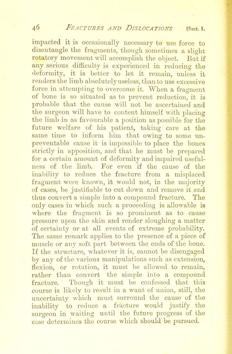 impacted it is occasionally necessary to use force to disentangle the fragments, though sometimes a slight rotatory movement will accomplish the object. But if any serious difficulty is experienced in reducing the deformity, it is better to let it remain, unless it renders the limb absolutely useless, than to use excessive force in attempting to overcome it. When a fragment of bone is so situated as to prevent reduction, it is probable that the cause -will not be ascertained and the surgeon will have to content himself with placing the limb in as favourable a position as f)ossibIe for the future welfare of his patient, taking care at the same time to inform him that owing to some un- preventable cause it is impossible to place the bones strictly in apposition, and that he must be jirepared for a certain amount of deformity and impaired useful- ness of the limb. For even if the cause of the inability to reduce the fracture from a misplaced fragment wei-e known, it would not, in the majority of cases, be justifiable to cut down and remove it a.nd thus convert a simple into a compound fracture. The only cases in which such a proceeding is allowable is where the fragment is so prominent as to cause pressure upon the skin and render sloughing a matter of certainty or at all events of extreme probability. The same remark apjjlies to the presence of a piece of muscle or any soft part between the ends of the bone. If the structure, whatever it is, cannot be disengaged by any of the various manipulations such as extension, flexion, or rotation, it must be allowed to remain, rather than convert the simple into a compound fracture. Thoiigh it must be confessed that this course is likely to result in a want of union, still, the uncertainty which must surround the cause of the inability to reduce a fracture would justify the surgeon in waiting until the future progress of the case determines the course which should be pursued.